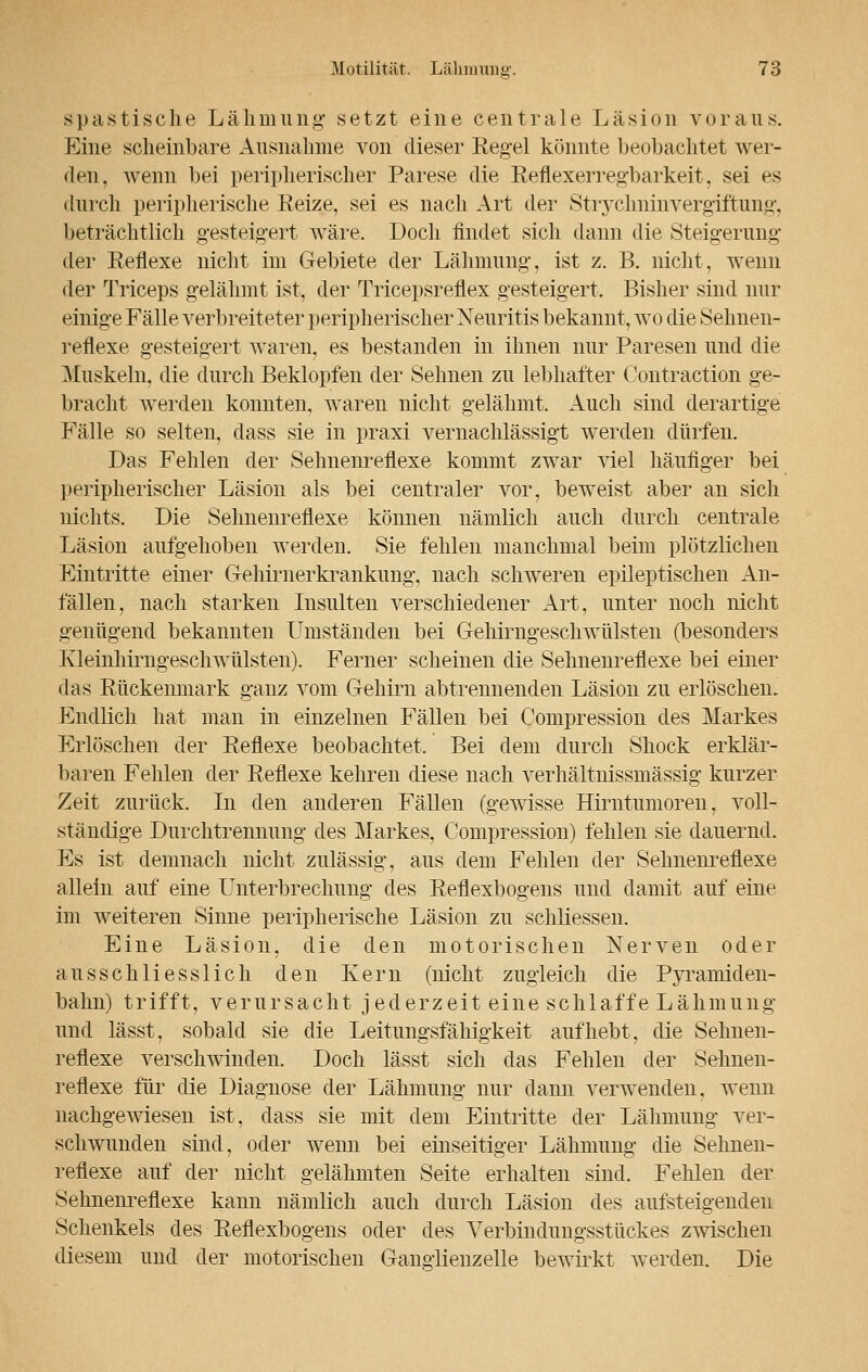spastische Lähmung setzt eine centrale Läsion voraus. Eine scheinbare Ausnahme von dieser Regel könnte beobachtet wer- den, wenn bei peripherischer Parese die Reflexerregbarkeit, sei es durch peripherische Reize, sei es nach Art der Strychninvergiftung, beträchtlich gesteigert wäre. Doch findet sich dann die Steigerung der Reflexe nicht im Gebiete der Lähmung, ist z. B. nicht, wenn der Triceps gelähmt ist, der Tricepsreflex gesteigert. Bisher sind nur einige Fälle verbreiteter peripherischer Neuritis bekannt, wo die Sehnen- reflexe gesteigert waren, es bestanden in ihnen nur Paresen und die Muskeln, die durch Beklopfen der Sehnen zu lebhafter Contraction ge- bracht werden konnten, waren nicht gelähmt. Auch sind derartige Fälle so selten, dass sie in praxi vernachlässigt werden dürfen. Das Fehlen der Sehnenreflexe kommt zwar viel häufiger bei peripherischer Läsion als bei centraler vor, beweist aber an sich nichts. Die Sehnenreflexe können nämlich auch durch centrale Läsion aufgehoben werden. Sie fehlen manchmal beim plötzlichen Eintritte einer Gehirnerkrankimg, nach schweren epileptischen An- fällen, nach starken Insulten verschiedener Art, unter noch nicht genügend bekannten Umständen bei Gehirngeschwülsten (besonders Kleinhirngeschwülsten). Ferner scheinen die Sehnenreflexe bei einer das Rückenmark ganz vom Gehirn abtrennenden Läsion zu erlöschen. Endlich hat man in einzelnen Fällen bei Compression des Markes Erlöschen der Reflexe beobachtet. Bei dem durch Shock erklär- baren Fehlen der Reflexe kehren diese nach verhältnissmässig kurzer Zeit zurück. In den anderen Fällen (gewisse Hirntumoren, voll- ständige Durchtrennung des Markes, Compression) fehlen sie dauernd. Es ist demnach nicht zulässig, aus dem Fehlen der Sehnenreflexe allein auf eine Unterbrechung des Reflexbogens und damit auf eine im weiteren Sinne peripherische Läsion zu schliessen. Eine Läsion, die den motorischen Nerven oder ausschliesslich den Kern (nicht zugleich die Pyramiden- balin) trifft, verursacht jederzeit eine schlaffe Lähmung und lässt, sobald sie die Leitungsfähigkeit aufhebt, die Sehnen- reflexe verschwinden. Doch lässt sich das Fehlen der Sehnen- reflexe für die Diagnose der Lähmung nur dann verwenden, wenn nachgewiesen ist, dass sie mit dem Eintritte der Lähmung ver- schwunden sind, oder wenn bei einseitiger Lähmung die Sehnen- reflexe auf der nicht gelähmten Seite erhalten sind. Fehlen der Sehnenreflexe kann nämlich auch durch Läsion des aufsteigenden Schenkels des Reflexbogens oder des Verbindungsstückes zwischen diesem und der motorischen Ganglienzelle bewirkt werden. Die