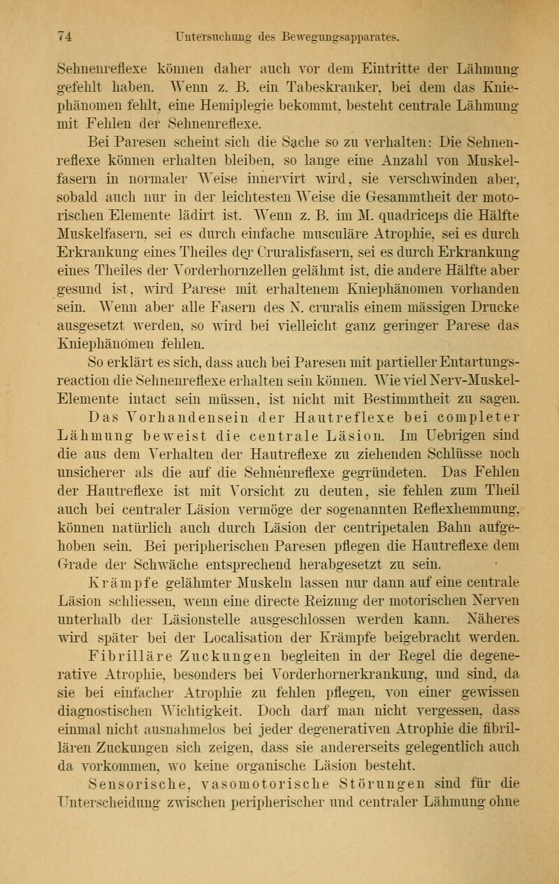 Selmenreflexe können dalier auch vor dem Eintritte der Lähmung gefehlt haben. Wenn z. B. ein Tabeskranker, bei dem das Knie- phänomen fehlt, eine Hemiplegie bekommt, besteht centrale Lähmung mit Fehlen der Sehnenreflexe. Bei Paresen scheint sich die Sache so zu verhalten: Die Sehnen- reflexe können erhalten bleiben, so lange eine Anzahl von Muskel- fasern in normaler Weise iimervirt wird, sie verschwinden aber, sobald auch nur in der leichtesten Weise die G-esammtheit der moto- rischen Elemente lädirt ist. Wenn z. B. im M. quadrieeps die Hälfte Muskelfasern, sei es durch einfache musculäre Atrophie, sei es durch Erkrankung eines Theiles der Cruralrsfasem, sei es durch Erkrankung eines Theiles der Yorderhornzellen gelähmt ist, die andere Hälfte aber gesund ist. wird Parese mit erhaltenem Kniephänomen vorhanden sein. Wenn aber alle Fasern des X. cruralis einem massigen Drucke ausgesetzt werden, so wird bei vielleicht ganz geringer Parese das Kniephänomen fehlen. So erklärt es sich, dass auch bei Paresen mit partieller Entartungs- reaction die Selmenreflexe erhalten sein können. WievielNerv-Muskel- Elemente intact sein müssen, ist nicht mit Bestimmtheit zu sagen. Das Vorhandensein der Hautreflexe bei completer Lähmung beweist die centrale Läsion. Im Uebrigen sind die aus dem Verhalten der Hautreflexe zu ziehenden Schlüsse noch unsicherer als die auf die Selmenreflexe gegründeten. Das Fehlen der Hautreflexe ist mit Vorsicht zu deuten, sie fehlen zum Theil auch bei centraler Läsion vermöge der sogenannten Beflexhemmung. können natürlich auch durch Läsion der centripetalen Bahn aufge- hoben sein. Bei peripherischen Paresen pflegen die Hautreflexe dem Grrade der Schwäche entsprechend herabgesetzt zu sein. Krämpfe gelähmter Muskeln lassen nur dann auf eine centrale Läsion schliessen, wenn eine directe Reizung der motorischen Nerven unterhalb der Läsionstelle ausgeschlossen werden kann. Näheres wird später bei der Localisation der Krämpfe beigebracht werden. Fibrilläre Zuckungen begleiten in der Regel die degene- rative Atrophie, besonders bei Vorderkornerkraiikung. und sind, da sie bei einfacher Atrophie zu fehlen pflegen, von einer gewissen diagnostischen Wichtigkeit. Doch darf man nicht vergessen, dass einmal nicht ausnahmelos bei jeder degenerativen Atrophie die fibril- lären Zuckungen sich zeigen, dass sie andererseits gelegentlich auch da vorkommen, wo keine organische Läsion besteht. Sensorische, vasomotorische Störungen sind für die Unterscheidung zwischen peripherischer und centraler Lähmung ohne
