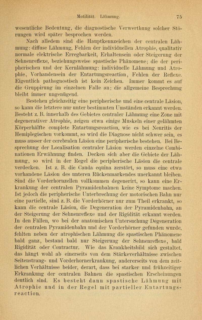 wesentliche Bedeutung, die diagnostische Verwerthung solcher Stö- rungen wird später besprochen werden. Nach alledem sind die Hauptkennzeichen der centralen Läh- mung : diffuse Lähmung', Fehlen der individuellen Atrophie, qualitativ normale elektrische Erregbarkeit, Erhaltensein oder Steigerung der Sehnenreflexe, beziehungsweise spastische Phänomene; die der peri- pherischen und der Kernlähmung: individuelle Lähmung und Atro- phie, Vorhandensein der Entartungsreaction, Fehlen der Kenexe. Eigentlich pathognostisch ist kein Zeichen. Immer kommt es auf die Gruppirung im einzelnen Falle an; die allgemeine Besprechung bleibt immer ungenügend. Bestehen gleichzeitig eine peripherische und eine centrale Läsion, so kann die letztere nur unter bestimmten Umständen erkannt werden. Besteht z.B. innerhalb des Gebietes centraler Lähmung eine Zone mit degenerativer Atrophie, zeigen etwa einige Muskeln einer gelähmten Körperhälfte coniplete Entartungsreaction, wie es bei Neuritis der Hemiplegischen vorkommt, so wird die Diagnose nicht schwer sein, es muss ausser der cerebralen Läsion eine peripherische bestehen. Bei Be- sprechung der Localisation centraler Läsion werden einzelne Combi- nationen Erwähnung finden. Decken sich aber die Gebiete der Läh- mung, so wird in der Eegel die peripherische Läsion die centrale verdecken. Ist z. B. die Cauda equina zerstört, so muss eine etwa vorhandene Läsion des unteren Kückenmarkendes unerkannt bleiben. Sind die Vorderhornzellen vollkommen degenerirt, so kann eine Er- krankung der centralen Pyramidenbahnen keine Symptome machen. Ist jedoch die peripherische Unterbrechung der motorischen Bahn nur eine partielle, sind z. B. die Vorderhörner nur zum Theil erkrankt, so kann die centrale Läsion, die Degeneration der Pyramidenbahn, an der Steigerung der Sehnenreflexe und der Kigidität erkannt werden. In den Fällen, wo bei der anatomischen Untersuchung Degeneration der centralen Pyramidenbahn und der Vorderhörner gefunden wurde, fehlten neben der atrophischen Lähmung die spastischen Phänomene bald ganz, bestand bald nur Steigerung der Seimenreflexe, bald Rigidität oder Contractur. Wie das Krankheitsbild sich gestaltet, das hängt wohl ab einerseits von dem Stärkeverhältnisse zwischen Seitenstrang- und Vorderhornerkrankung, andererseits von dem zeit- lichen Verhältnisse beider, derart, dass bei starker und frühzeitiger Erkrankung der centralen Bahnen die spastischen Erscheinungen deutlich sind. Es besteht dann spastische Lähmung mit Atrophie und in der Kegel mit partieller Entartungs- reaction.