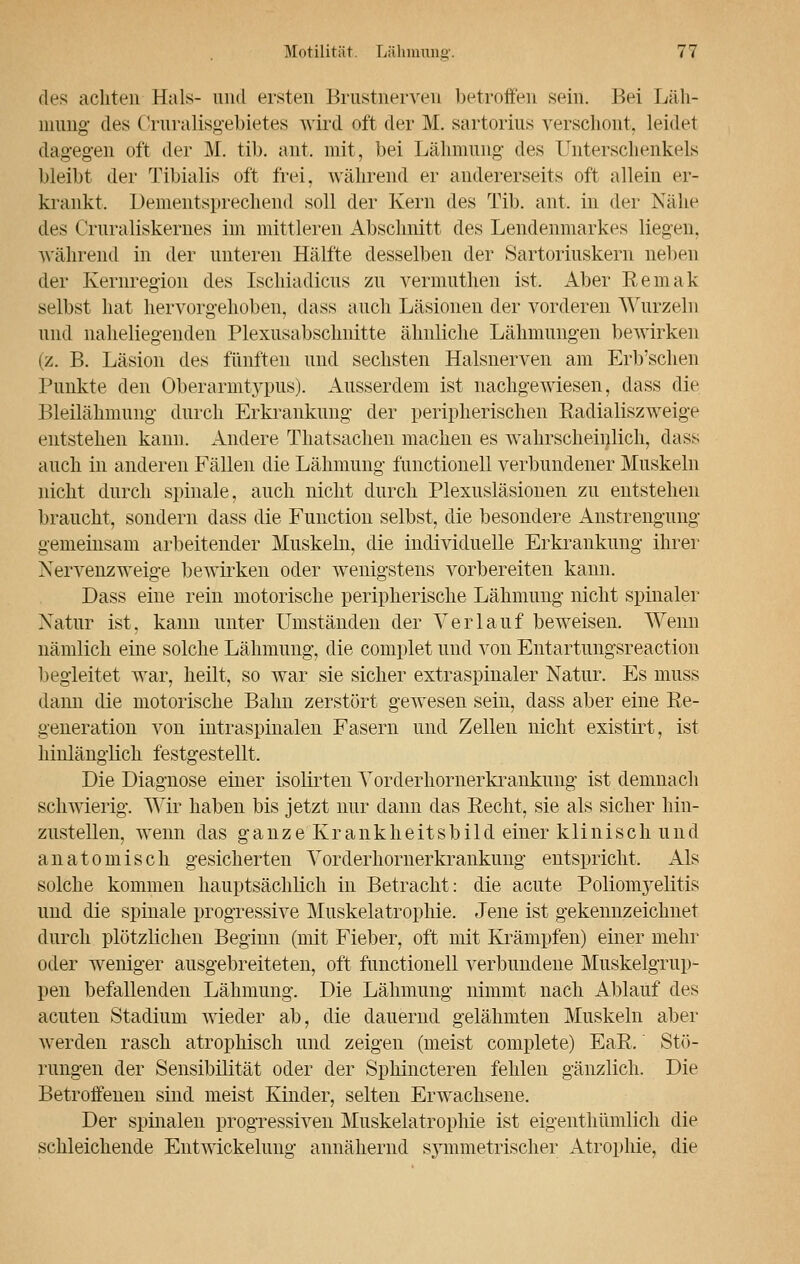 des achten Hals- und ersten Brustnerven betroffen sein. Bei Läh- mung- des Cruralisgebietes wird oft der M. sartorius verschont, leidet dagegen oft der M. tib. ant. mit, bei Lähmung des Unterschenkels bleibt der Tibialis oft frei, während er andererseits oft allein er- krankt. I »emeiitsprechend soll der Kern des Tib. ant, in der Nähe des Cruraliskernes im mittleren Abschnitt des Lendenmarkes liegen, während in der unteren Hälfte desselben der Sartoriuskern neben der Kernregion des Ischiadicus zu vermuthen ist. Aber Remak selbst hat hervorgehoben, dass auch Läsionen der vorderen Wurzeln und naheliegenden Plexusabsclmitte ähnliche Lähmungen bewirken (z. B. Läsion des fünften und sechsten Halsnerven am Erb'schen Punkte den Überarmtypus). Ausserdem ist nachgewiesen, dass die Bleilähmimg durch Erkrankung der peripherischen Radialiszweige entstehen kann. Andere Thatsachen machen es wahrscheinlich, dass auch in anderen Fällen die Lähmung functionell verbundener Muskeln nicht durch spinale, auch nicht durch Plexusläsionen zu entstehen braucht, sondern dass die Function selbst, die besondere Anstrengung gemeinsam arbeitender Muskeln, die individuelle Erkrankung ihrer Nervenzweige bewirken oder wenigstens vorbereiten kann. Dass eine rein motorische peripherische Lähmung nicht spinaler Natur ist. kann unter Umständen der Verlauf beweisen. Wenn nämlich eine solche Lähmung, die complet und von Entartungsreaction begleitet war, heilt, so war sie sicher extraspinaler Natur. Es muss dann die motorische Bahn zerstört gewesen sein, dass aber eine Re- generation von intraspinalen Fasern und Zellen nicht existirt, ist hinlänglich festgestellt. Die Diagnose einer isolirteu Vorderhornerkrankung ist demnach schwierig. Wir haben bis jetzt nur dann das Recht, sie als sicher hin- zustellen, wenn das ganze Krankheitsbild einer klinisch und anatomisch gesicherten Vorderhornerkrankung entspricht, Als solche kommen hauptsächlich in Betracht: die acute Polionryelitis uud die spinale progressive Muskelatrophie. Jene ist gekennzeichnet durch plötzlichen Beginn (mit Fieber, oft mit Krämpfen) einer mehr oder weniger ausgebreiteten, oft functionell verbundene Muskelgrup- pen befallenden Lähmung. Die Lähmung nimmt nach Ablauf des acuten Stadium wieder ab, die dauernd gelähmten Muskeln aber werden rasch atrophisch und zeigen (meist complete) EaR. Stö- rungen der Sensibilität oder der Sphincteren fehlen gänzlich. Die Betroffenen sind meist Kinder, selten Erwachsene. Der spinalen progressiven Muskelatrophie ist eigentümlich die schleichende Entwickelung annähernd symmetrischer Atrophie, die