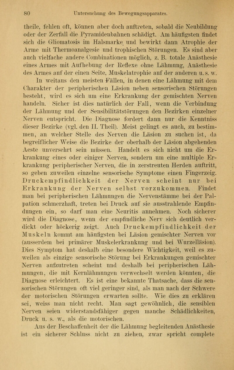 theile, fehlen oft. können aber doch auftreten, sobald die Neubildung oder der Zerfall die Pyramidenbahnen schädigt. Am häufigsten findet sich die Glioniatosis im Halsmarke und bewirkt dann Atrophie der Arme mit Thermoanalgesie und trophischen Störungen. Es sind aber auch vielfache andere Combinationen möglich, z. B. totale Anästhesie eines Armes mit Aufhebung der Eeflexe ohne Lähmung, Anästhesie des Armes auf der einen Seite, Muskelatrophie auf der anderen u. s. w. In weitaus den meisten Fällen, in denen eine Lähmung mit dem Charakter der peripherischen Läsion neben sensorischen Störungen besteht, wird es sich um eine Erkrankung der gemischten Nerven handeln. Sicher ist dies natürlich der Fall, wenn die Verbindung der Lähmung und der Sensibilitätstörungen den Bezirken einzelner Nerven entspricht. Die Diagnose fordert dann nur die Kenntmss dieser Bezirke (vgl. den II. Theil). Meist gelingt es auch, zu bestim- men, an welcher Stelle des Nerven die Läsion zu suchen ist, da begreiflicher Weise die Bezirke der oberhalb der Läsion abgehenden Aeste unversehrt sein müssen. Handelt es sich nicht um die Er- krankung eines oder einiger Nerven, sondern um eine multiple Er- krankung peripherischer Nerven, die in zerstreuten Herden auftritt, so geben zuweilen einzelne sensorische Symptome einen Fingerzeig. Druckempfindlichkeit der Nerven scheint nur bei Erkrankung der Nerven selbst vorzukommen. Findet man bei peripherischen Lähmungen die Nervenstämme bei der Pal- pation schmerzhaft, treten bei Druck auf sie ausstrahlende Empfin- dungen ein, so darf man eine Neuritis annehmen. Noch sicherer wird die Diagnose, wenn der empfindliche Nerv sich deutlich ver- dickt oder höckerig zeigt. Auch Druckempfindlichkeit der Muskeln kommt am häufigsten bei Läsion gemischter Nerven vor (ausserdem bei primärer Muskelerkrankimg und bei Wurzelläsion). Dies Symptom hat deshalb eine besondere Wichtigkeit, weil es zu- weilen als einzige sensorische Störung bei Erkrankungen gemischter Nerven aufzutreten scheint und deshalb bei peripherischen Läh- mungen, die mit Kernlähmungen verwechselt werden könnten, die Diagnose erleichtert. Es ist eine bekannte Thatsache, dass die sen- sorischen Störungen oft viel geringer sind, als man nach der Schwere der motorischen Störungen erwarten sollte. Wie dies zu erklären sei, weiss man nicht recht. Man sagt gewöhnlich, die sensiblen Nerven seien widerstandsfälliger gegen manche Schädlichkeiten, Druck u. s. w., als die motorischen. Aus der Beschaffenheit der die Lähmung begleitenden Anästhesie ist ein sicherer Schluss nicht zu ziehen, zwar spricht complete