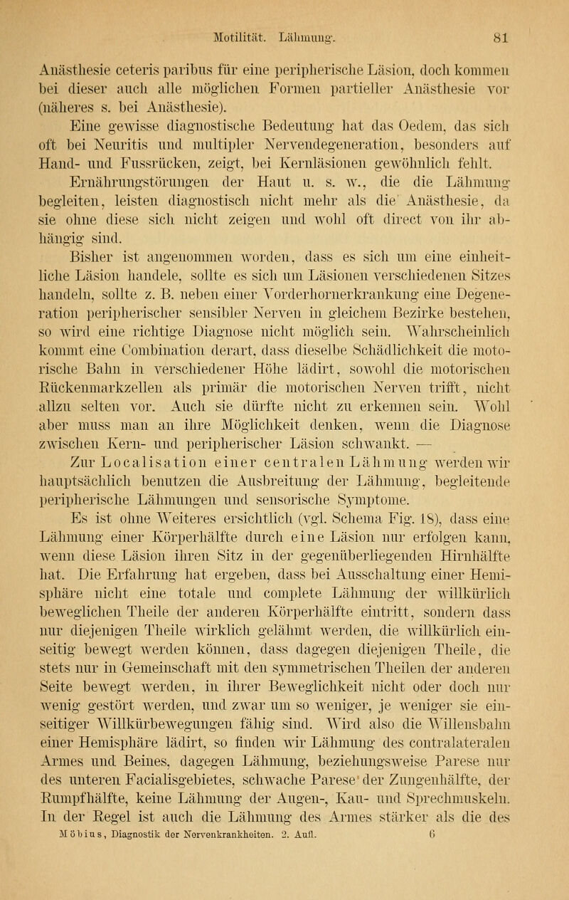 Anästhesie ceteris paribus für eine periplierische Läsion, doch kommen bei dieser auch alle möglichen Formen partieller Anästhesie vor (näheres s. bei Anästhesie). Eine gewisse diagnostische Bedeutung hat das Oedem, das sich oft bei Neuritis und multipler Nervendegeneration, besonders auf Hand- und Fussrücken, zeigt, bei Kernläsionen gewöhnlich fehlt. Ernährungstörungen der Haut u. s. w., die die Lähmung begleiten, leisten diagnostisch nicht mehr als die' Anästhesie, da sie ohne diese sich nicht zeigen und wohl oft direct von ihr ab- hängig sind. Bisher ist angenommen worden, dass es sich um eine einheit- liche Läsion handele, sollte es sich um Läsionen verschiedenen Sitzes handeln, sollte z. B. neben einer Yorderhornerkrankung eine Degene- ration peripherischer sensibler Nerven in gleichem Bezirke bestehen, so wird eine richtige Diagnose nicht möglich sein. Wahrscheinlich kommt eine Combination derart, dass dieselbe Schädlichkeit die moto- rische Bahn in verschiedener Höhe lädirt, sowohl die motorischen Rückenmarkzellen als primär die motorischen Nerven trifft, nicht allzu selten vor. Auch sie dürfte nicht zu erkennen sein. Wohl aber muss man an ihre Möglichkeit denken, wenn die Diagnose zwischen Kern- und peripherischer Läsion schwankt. — Zur Localisation einer centralen Lähmung werden wir hauptsächlich benutzen die Ausbreitung der Lähmung, begleitende peripherische Lähmungen und sensorische Symptome. Es ist ohne Weiteres ersichtlich (vgl. Schema Fig. 18), dass eine Lähmung einer Körperhälfte durch eine Läsion nur erfolgen kann, wenn diese Läsion ihren Sitz in der gegenüberliegenden Hirnhälfte hat. Die Erfahrung hat ergeben, dass bei Ausschaltung einer Hemi- sphäre nicht eine totale und complete Lähmung der willkürlich beweglichen Theile der anderen Körperhälfte eintritt, sondern dass nur diejenigen Theile wirklich gelähmt werden, die willkürlich ein- seitig bewegt werden können, dass dagegen diejenigen Theile, die stets nur in Gemeinschaft mit den symmetrischen Theilen der anderen Seite bewegt werden, in ihrer Beweglichkeit nicht oder doch nur wenig gestört werden, und zwar um so weniger, je weniger sie ein- seitiger Willkürbewegungen fähig sind. Wird also die Willensbahn einer Hemisphäre lädirt, so finden wir Lähmung des contralateralen Armes und Beines, dagegen Lähmung, beziehungsweise Parese nur des unteren Facialisgebietes, schwache Parese' der Zungenhälfte, der Rumpfhälfte, keine Lähmung der Augen-, Kau- und Sprechmuskeln. In der Regel ist auch die Lähmung des Armes stärker als die des Möbius, Diagnostik der Nervenkrankheiten. 2. Aufl. 6
