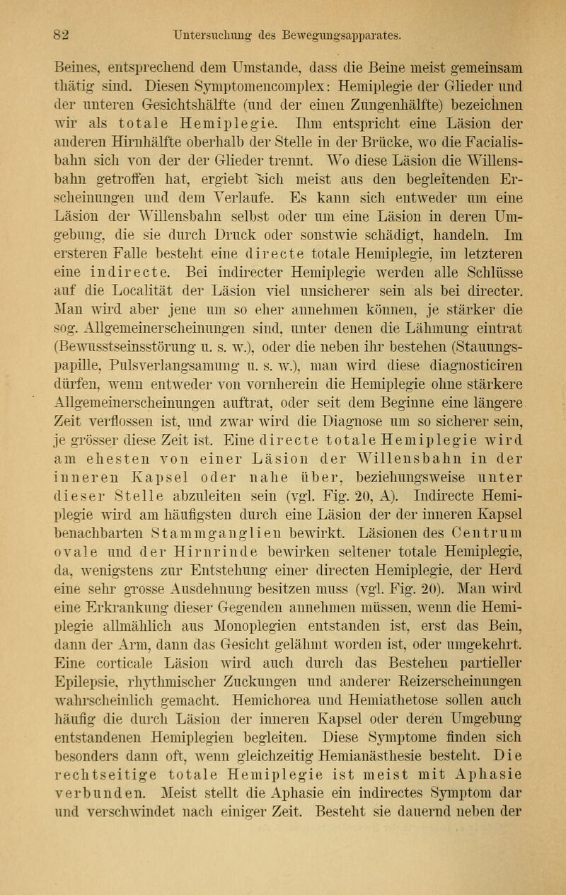 Beines, entsprechend dem Umstände, dass die Beine meist gemeinsam fchätig sind. Diesen Symptomencomplex: Hemiplegie der Glieder und der unteren Gesichtshälfte (und der einen Zungenhälfte) bezeichnen wir als totale Hemiplegie. Ihm entspricht eine Läsion der anderen Hirnhälfte oberhalb der Stelle in der Brücke, wo die Facialis- bahn sich von der der Glieder trennt. Wo diese Läsion die Willens- bahn getroffen hat, ergiebt sich meist aus den begleitenden Er- scheinungen und dem Verlaufe. Es kann sich entweder um eine Läsion der Willensbahn selbst oder um eine Läsion in deren Um- gebung, die sie durch Druck oder sonstwie schädigt, handeln. Im ersteren Falle besteht eine directe totale Hemiplegie, im letzteren eine indirecte. Bei indirecter Hemiplegie werden alle Schlüsse auf die Localität der Läsion viel unsicherer sein als bei directer. Man wird aber jene um so eher annehmen können, je stärker die sog. Allgemeinerscheinungen sind, unter denen die Lähmung eintrat (Bewusstseinsstörung u. s. w.), oder die neben ihr bestehen (Stauungs- papille, Pulsverlangsamimg u. s. w.), man wird diese diagnosticiren dürfen, wenn entweder von vornherein die Hemiplegie ohne stärkere Allgemeinerscheinungen auftrat, oder seit dem Beginne eine längere Zeit verflossen ist, und zwar wird die Diagnose um so sicherer sein, je grösser diese Zeit ist. Eine directe totale Hemiplegie wird am ehesten von einer Läsion der Willensbahn in der inneren Kapsel oder nahe über, beziehungsweise unter dieser Stelle abzuleiten sein (vgl. Fig. 20, A). Indirecte Hemi- plegie wird am häufigsten durch eine Läsion der der inneren Kapsel benachbarten Stammganglien bewirkt, Läsionendes Centrum ovale und der Hirnrinde bewirken seltener totale Hemiplegie, da, wenigstens zur Entstehung einer directen Hemiplegie, der Herd eine sehr grosse Ausdehnung besitzen muss (vgl. Fig. 20). Man wird eine Erkrankung dieser Gegenden annehmen müssen, wenn die Hemi- plegie allmählich aus Monoplegien entstanden ist, erst das Bein, dann der Arm, dann das Gesicht gelähmt worden ist, oder umgekehrt. Eine corticale Läsion wird auch durch das Bestehen partieller Epilepsie, rhythmischer Zuckungen und anderer Reizerscheinungen wahrscheinlich gemacht. Hemichorea und Hemiathetose sollen auch häufig die durch Läsion der inneren Kapsel oder deren Umgebung entstandenen Hemiplegien begleiten. Diese Symptome finden sich besonders dann oft, wenn gleichzeitig Hemianästhesie besteht. Die rechtseitige totale Hemiplegie ist meist mit Aphasie verbunden. Meist stellt die Aphasie ein indirectes Symptom dar und verschwindet nach einiarer Zeit. Besteht sie dauernd neben der