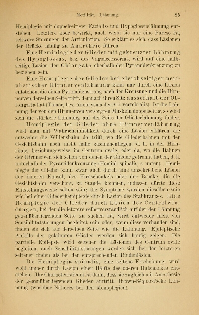 Hemiplegie mit doppelseitiger Facialis- und Hypoglossuslähmung ent- stehen. Letztere aber bewirkt, auch wenn sie nur eine Parese ist, schwere Störungen der Articulation. So erklärt es sich, dass Läsionen der Brücke häufig' zu Anarthrie führen. Eine Hemiplegie der Glieder mit gekreuzter Lähmung des Hypoglossus, bez. des Vagoaccessorius, wird auf eine halb- seitige Läsion der Oblongata oberhalb der Pyramidenkreuzung zu beziehen sein. Eine Hemiplegie der Glieder bei gleichseitiger peri- pherischer Hirnner venlähmung kann nur durch eine Läsion entstehen, die einen Pyramidenstrang nach der Kreuzung und die Hirn- nerven derselben Seite trifft, demnach ihren Sitz ausserhalbderOb- longata hat (Tumor, bes. Aneurysma der Art. vertebralis). Ist die Läh- mung- der von den Hirnnerven versorgten Muskeln doppelseitig, so wird sich die stärkere Lähmung auf der Seite der Gliederlähmung finden. Hemiplegie der Glieder ohne Hirnnervenlähmung wird man mit Wahrscheinlichkeit durch eine Läsion erklären, die entweder die Willensbahn da trifft, wo die Gliederbahnen mit der Gesichtsbahn noch nicht nahe zusammenliegen, d. h. in der Hirn- rinde, beziehungsweise im Centrum ovale, oder da, wo die Bahnen der Hirnnerven sich schon von denen der Glieder getrennt haben, d. h. unterhalb der Pyramidenkreuzung (Hemipl. spinalis, s. unten). Hemi- plegie der Glieder kann zwar auch durch eine umschriebene Läsion der inneren Kapsel, des Hirnschenkels oder der Brücke, die die Gesichtsbahn verschont, zu Stande kommen, indessen dürfte diese Kntstehungsweise selten sein; die Symptome würden dieselben sein wie bei einer Gliederhemiplegie durch Läsion des Stabkranzes. Eine Hemiplegie der Glieder durch Läsion der Centralwin- dungen, bei der die letztere selbstverständlich auf der der Lähmung gegenüberliegenden Seite zu suchen ist, wird entweder nicht von Sensibilitätstörungen begleitet sein oder, wenn diese vorhanden sind, finden sie sich auf derselben Seite wie die Lähmung. Epileptische Anfälle der gelähmten Glieder werden sich häufig zeigen. Die partielle Epilepsie wird seltener die Läsionen des Centrum ovale begleiten, auch Sensibilitätstörungen werden sich bei den letzteren seltener finden als bei der entsprechenden Eindenläsion. Die Hemiplegia spinalis, eine seltene Erscheinung, wird wohl immer durch Läsion einer Hälfte des oberen Halsmarkes ent- stehen. Ihr Characteristicum ist dann, dass sie zugleich mit Anästhesie der gegenüberliegenden Glieder auftritt: Brown-Sequard'sche Läh- mung (worüber Näheres bei den Monoplegien).