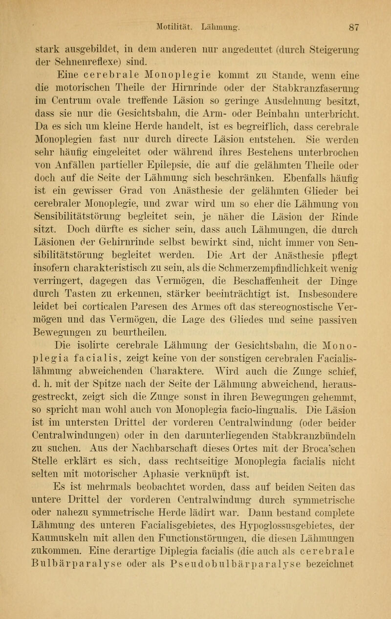 stark ausgebildet, in dem anderen nur angedeutet (durch Steigerung der Selinenreflexe) sind. Eine cerebrale Monoplegie kommt zu Stande, wenn eine die motorischen Theile der Hirnrinde oder der Stabkranzfaserung im Centrum ovale treffende Läsion so geringe Ausdehnung besitzt, dass sie nur die Gesichtsbahn, die Arm- oder Beinbalm unterbricht. Da es sich um kleine Herde handelt, ist es begreiflich, dass cerebrale Monoplegien fast nur durch directe Läsion entstehen. Sie werden sehr häufig eingeleitet oder während ihres Bestehens unterbrochen von Anfällen partieller Epilepsie, die auf die gelähmten Theile oder doch auf die Seite der Lähmung sich beschränken. Ebenfalls häufig ist ein gewisser Grad von Anästhesie der gelähmten Glieder bei cerebraler Monoplegie, und zwar wird um so eher die Lähmung von Sensibilitätstörung begleitet sein, je näher die Läsion der Einde sitzt. Doch dürfte es sicher sein, dass auch Lähmungen, die durch Läsionen der Gehirnrinde selbst bewirkt sind, nicht immer von Sen- sibilitätstörung begleitet werden. Die Art der Anästhesie pflegt insofern charakteristisch zu sein, als die Schmerzempfindlichkeit wenig- verringert, dagegen das Vermögen, die Beschaffenheit der Dinge durch Tasten zu erkennen, stärker beeinträchtigt ist. Insbesondere leidet bei corticalen Paresen des Armes oft das stereognostische Ver- mögen und das Vermögen, die Lage des Gliedes und seine passiven Bewegungen zu beurtheilen. Die isolirte cerebrale Lähmung der Gesichtsbahn, die Mono- plegia facialis, zeigt keine von der sonstigen cerebralen Facialis- lähmung abweichenden Charaktere. Wird auch die Zunge schief, d. h. mit der Spitze nach der Seite der Lähmung abweichend, heraus- gestreckt, zeigt sich die Zunge sonst in ihren Bewegungen gehemmt, so spricht man wohl auch von Monoplegia facio-lingualis. Die Läsion ist im untersten Drittel der vorderen Centralwindung (oder beider Centralwindungen) oder in den darunterliegenden Stabkranzbündeln zu suchen. Aus der Nachbarschaft dieses Ortes mit der Broca'schen Stelle erklärt es sich, dass rechtzeitige Monoplegia facialis nicht selten mit motorischer Aphasie verknüpft ist. Es ist mehrmals beobachtet worden, dass auf beiden Seiten das untere Drittel der vorderen Centralwindung durch symmetrische oder nahezu symmetrische Herde lädirt war. Dann bestand complete Lähmung des unteren Facialisgebietes, des Hypoglossusgebietes, der Kaumuskeln mit allen den Functionstörungen, die diesen Lähmungen zukommen. Eine derartige Diplegia facialis (die auch als cerebrale Bulbärparaljrse oder als Pseudobulbärparalyse bezeichnet