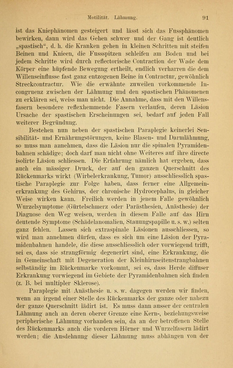 ist das Kniephänomen gesteigert und lässt sich das Fussphänomen bewirken, dann wird das Gehen schwer und der Gang- ist deutlich ,.spastisch, d. h. die Kranken gehen in kleinen Schritten mit steifen Beinen und Knieen, die Fussspitzen schleifen am Boden und bei jedem Schritte wird durch reflectorische Coiitraction der Wade dem Körper eine hüpfende Bewegung ertheilt, endlich verharren die dem Willenseinflusse fast ganz entzogenen Beine in Contractur, gewöhnlich Streckcontractur. Wie die erwähnte zuweilen vorkommende In- kongruenz zwischen der Lähmung und den spastischen Phänomenen zu erklären sei, weiss man nicht. Die Annahme, dass mit den Willens- fasern besondere reflexhemmende Fasern verlaufen, deren Läsion Ursache der spastischen Erscheinungen sei. bedarf auf jeden Fall weiterer Begründung. Bestehen nun neben der spastischen Paraplegie keinerlei Sen- sibilität- und Ernährungsstörungen, keine Blasen- und Darmlähmung, so muss man annehmen, dass die Läsion nur die spinalen Pyramiden- bahiien schädige; doch darf man nicht ohne Weiteres auf ihre directe isolirte Läsion schliessen. Die Erfahrung nämlich hat ergeben, dass auch ein massiger Druck, der auf den ganzen Querschnitt des Eückenmarks wirkt (Wirbelerkrankung, Tumor) ausschliesslich spas- tische Paraplegie zur Folge haben, dass ferner eine Allgemein- erkrankung des Gehirns, der chronische Hydrocephalus, in gleicher Weise wirken kann. Freilich werden in jenem Falle gewöhnlich Wurzelsymptome (Gürtelschmerz oder Parästhesien, Anästhesie) der Diagnose den Weg weisen, werden in diesem Falle auf das Hirn deutende Symptome (Schädelanomalien, Stauungspapille u. s. w.) selten ganz fehlen. Lassen sich extraspinale Läsionen ausschliessen, so wird man annehmen dürfen, dass es sich um eine Läsion der Pyra- midenbahnen handele, die diese ausschliesslich oder vorwiegend trifft, sei es, dass sie strangförmig degenerirt sind, eine Erkrankung, die in Gemeinschaft mit Degeneration der Kleinhirnseitenstrangbahnen selbständig im Rückenmarke vorkommt, sei es, dass Herde diffuser Erkrankung vorwiegend im Gebiete der Pyramidenbahnen sich finden (z. B. bei multipler Sklerose). Paraplegie mit Anästhesie u. s. w. dagegen werden wir finden, wenn an irgend einer Stelle des Rückenmarks der ganze oder nahezu der ganze Querschnitt lädirt ist. Es muss dann ausser der centralen Lähmung auch an deren oberer Grenze eine Kern-, beziehungsweise peripherische Lähmung vorhanden sein, da an der betroffenen Stelle des Rückenmarks auch die vorderen Hörner und Wurzelfasern lädirt werden: die Ausdehnung dieser Lähmung muss abhängen von der