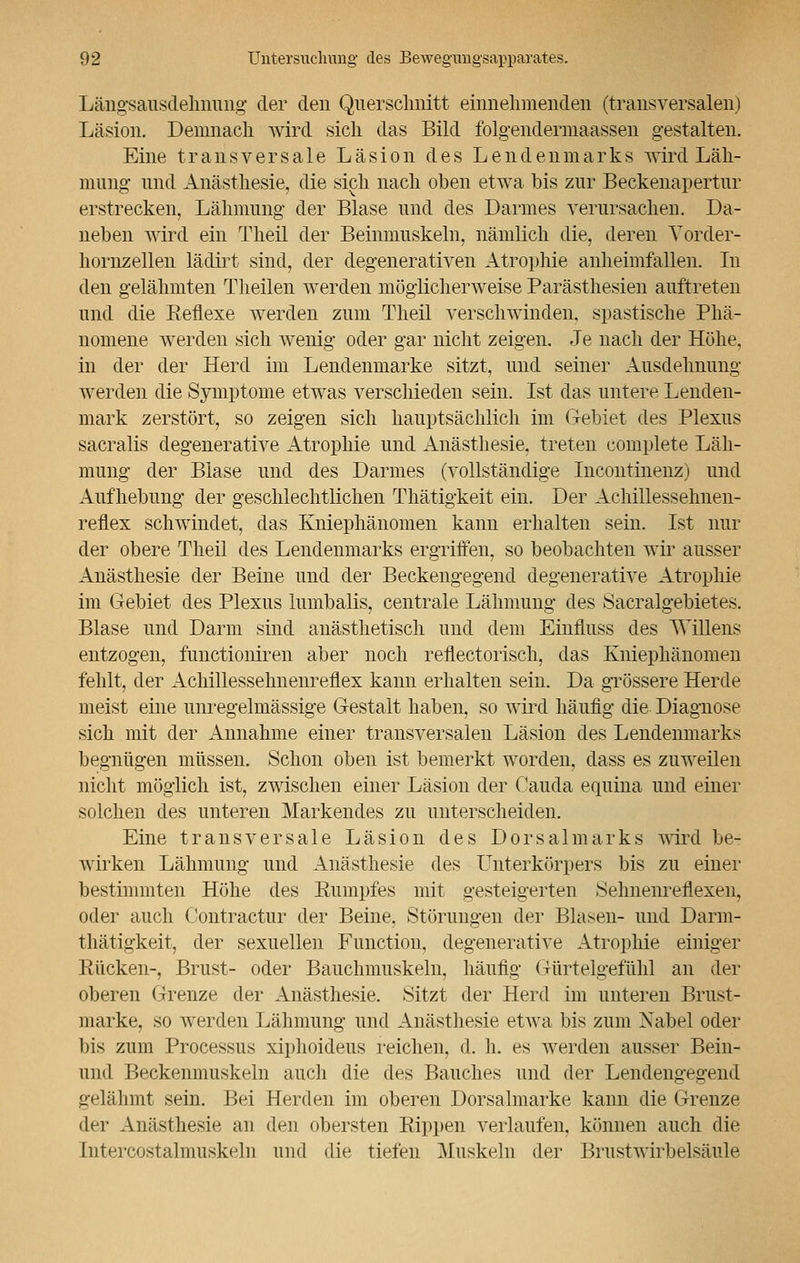 Längsausdehnung der den Querschnitt einnehmenden (transversalen) Läsion. Demnach wird sich das Bild folgendermaassen gestalten. Eine transversale Läsion des Lendenmarks wird Läh- mung und Anästhesie, die sich nach oben etwa bis zur Beckenapertur erstrecken, Lähmung der Blase und des Darmes verursachen. Da- neben wird ein Theil der Beinmuskeln, nämlich die, deren Yorder- hornzellen lädirt sind, der degenerativen Atrophie anheimfallen. In den gelähmten Theilen werden möglicherweise Parästhesien auftreten und die Reflexe werden zum Theil verschwinden, spastische Phä- nomene werden sich wenig oder gar nicht zeigen. Je nach der Höhe, in der der Herd im Lendenmarke sitzt, und seiner Ausdehnung werden die Symptome etwas verschieden sein. Ist das untere Lenden- mark zerstört, so zeigen sich hauptsächlich im Gebiet des Plexus sacralis degenerative Atrophie und Anästhesie, treten complete Läh- mung der Blase und des Darmes (vollständige Incontinenz) und Aufhebung der geschlechtlichen Thätigkeit ein. Der Achillessehnen- reflex schwindet, das Kniephänomen kann erhalten sein. Ist nur der obere Theil des Lendenmarks ergriffen, so beobachten wir ausser Anästhesie der Beine und der Beckengegend degenerative Atrophie im Gebiet des Plexus lumbalis, centrale Lähmung des Sacralgebietes. Blase und Darm sind anästhetisch und dem Einfluss des Willens entzogen, functioniren aber noch reflectorisch, das Kniephänomen fehlt, der Achillessehnenreflex kann erhalten sein. Da grössere Herde meist eine unregelmässige Gestalt haben, so wird häufig die Diagnose sich mit der Annahme einer transversalen Läsion des Lendenmarks begnügen müssen. Schon oben ist bemerkt worden, dass es zuweilen nicht möglich ist, zwischen einer Läsion der Cauda equina und einer solchen des unteren Markendes zu unterscheiden. Eine transversale Läsion des Dorsalmarks wird be- wirken Lähmung und Anästhesie des Unterkörpers bis zu einer bestimmten Höhe des Rumpfes mit gesteigerten Sehnenreflexen, oder auch Contractur der Beine, Störungen der Blasen- und Darm- thätigkeit, der sexuellen Function, degenerative Atrophie einiger Rücken-, Brust- oder Bauchmuskeln, häufig Gürtelgefühl an der oberen Grenze der Anästhesie. Sitzt der Herd im unteren Brust- marke, so werden Lähmung und Anästhesie etwa bis zum Nabel oder bis zum Processus xiphoideus reichen, d. h. es werden ausser Bein- uiid Beckenmuskeln auch die des Bauches und der Lendengegend gelähmt sein. Bei Herden im oberen Dorsalmarke kann die Grenze der Anästhesie an den obersten Rippen verlaufen, können auch die Intercostalmuskeln und die tiefen Muskeln der Brustwirbelsäule