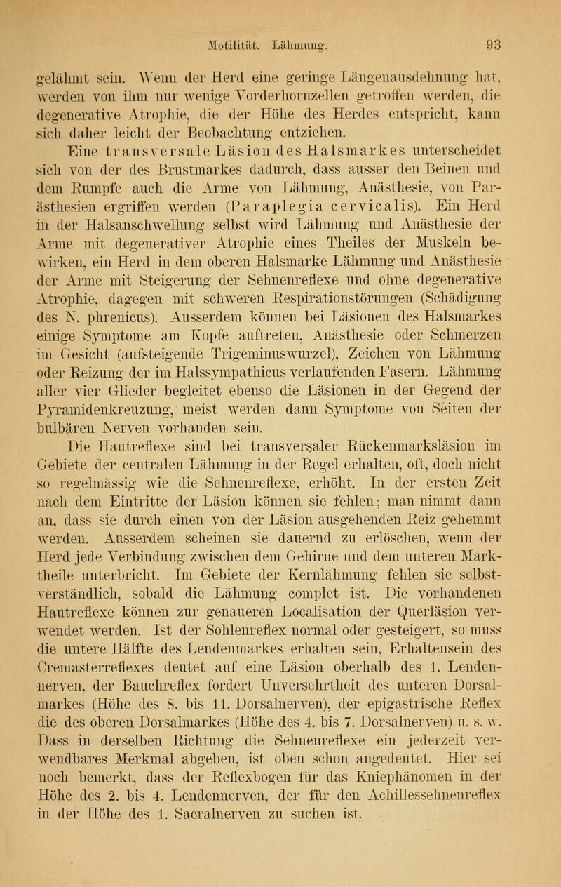 gelähmt sein. Wenn der Herd eine geringe Längenausdehnung hat, werden von ihm nur wenige Vorderhornzellen getroffen werden, die degenerative Atrophie, die der Höhe des Herdes entspricht, kann sich daher leicht der Beobachtung- entziehen. Eine transversale Läsion des Halsmarkes unterscheidet sich von der des Brustmarkes dadurch, dass ausser den Beinen und dem Rumpfe auch die Arme von Lähmung, Anästhesie, von Par- ästhesien ergriffen werden (Paraplegia cervicalis). Ein Herd in der Halsanschwellung selbst wird Lähmung und Anästhesie der Arme mit degenerativer Atrophie eines Theiles der Muskeln be- Avirken, ein Herd in dem oberen Halsmarke Lähmung und Anästhesie der Arme mit Steigerung der Sehnenreflexe und ohne degenerative Atrophie, dagegen mit schweren Respirationstörungen (Schädigung des N. phrenicus). Ausserdem können bei Läsionen des Halsmarkes einige Symptome am Kopfe auftreten, Anästhesie oder Schmerzen im Gesicht (aufsteigende Trigeminuswurzel), Zeichen von Lähmung oder Reizung der im Halssympathicus verlaufenden Fasern. Lähmung aller vier Glieder begleitet ebenso die Läsionen in der Gegend der Pyramidenkreuzung, meist werden dann S3anptome von Seiten der bulbären Nerven vorhanden sein. Die Hautreflexe sind bei transversaler Rückenmarksläsion im Gebiete der centralen Lähmung in der Regel erhalten, oft, doch nicht so regelmässig wie die Sehnenreflexe, erhöht. In der ersten Zeit nach dem Eintritte der Läsion können sie fehlen; man nimmt dann an, dass sie durch einen von der Läsion ausgehenden Reiz gehemmt werden. Ausserdem scheinen sie dauernd zu erlöschen, wenn der Herd jede Verbindung zwischen dem Gehirne und dem unteren Mark- theile unterbricht. Im Gebiete der Kernlähmung fehlen sie selbst- verständlich, sobald die Lähmung- complet ist. Die vorhandenen Hautreflexe können zur genaueren Localisation der Querläsion ver- wendet werden. Ist der Sohlenreflex normal oder gesteigert, so muss die untere Hälfte des Lendenmarkes erhalten sein, Erhalteiisein des Cremasterreflexes deutet auf eine Läsion oberhalb des 1. Lenden- nerven, der Bauchreflex fordert Unversehrtheit des unteren Dorsal- markes (Höhe des 8. bis 11. Dorsalnerven), der epigastrische Reflex die des oberen Dorsalmarkes (Höhe des 4. bis 7. Dorsalnerven) u. s. w. Dass in derselben Richtung die Sehnenreflexe ein jederzeit ver- wendbares Merkmal abgeben, ist oben schon angedeutet. Hier sei noch bemerkt, dass der Reflexbogen für das Kniephänomen in der Höhe des 2. bis 4. Lendennerven, der für den Achillessehnenreflex in der Höhe des 1. Sacralnerven zu suchen ist.