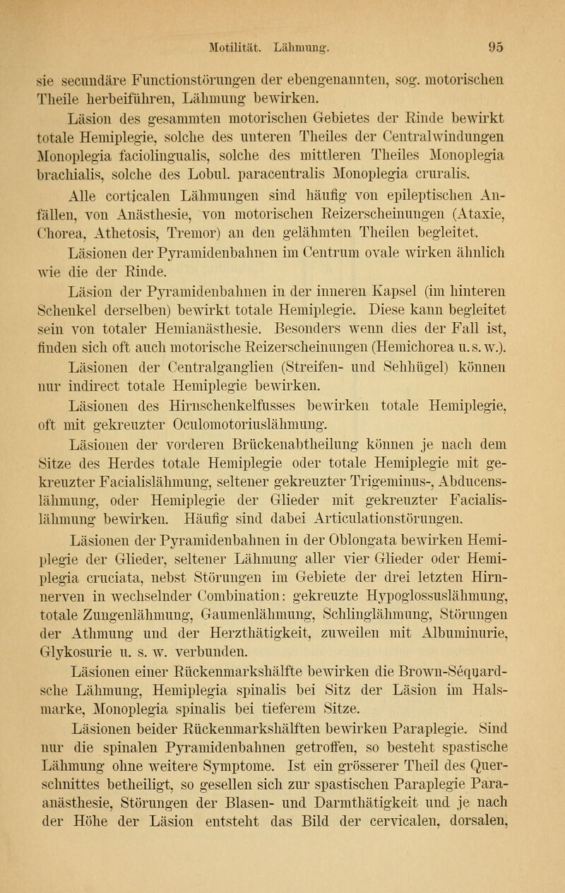 sie secundäre Fimctionstörungen der ebengenannten, sog. motorischen Theile herbeiführen, Lähmung bewirken. Läsion des gesammten motorischen Gebietes der Rinde bewirkt totale Hemiplegie, solche des unteren Theiles der Centralwindungen Monoplegia faciolingualis, solche des mittleren Theiles Monoplegia bracliialis, solche des Lobul. paracentralis Monoplegia cruralis. Alle corticalen Lähmungen sind häufig von epileptischen An- fällen, von Anästhesie, von motorischen Reizerscheinungen (Ataxie, Chorea, Athetosis, Tremor) an den gelähmten Theilen begleitet. Läsionen der Pyramidenbahnen im Centrum ovale wirken ähnlich wie die der Rinde. Läsion der Pyramidenbahnen in der inneren Kapsel (im hinteren Schenkel derselben) bewirkt totale Hemiplegie. Diese kann begleitet sein von totaler Hemianästhesie. Besonders wenn dies der Fall ist, finden sich oft auch motorische Reizerscheinungen (Hemichorea u. s. w.). Läsionen der Centralganglien (Streifen- und Sehhügel) können nur indirect totale Hemiplegie bewirken. Läsionen des Hirnschenkelfusses bewirken totale Hemiplegie, oft mit gekreuzter Oculomotoriuslähmung. Läsionen der vorderen Brückenabtheilung können je nach dem Sitze des Herdes totale Hemiplegie oder totale Hemiplegie mit ge- kreuzter Facialislähmung, seltener gekreuzter Trigeminus-, Abducens- lähmung, oder Hemiplegie der Glieder mit gekreuzter Facialis- lähmung bewirken. Häufig sind dabei Articulationstörungen. Läsionen der Pyramidenbahnen in der Oblongata bewirken Hemi- plegie der Glieder, seltener Lähmung aller vier Glieder oder Hemi- plegia cruciata, nebst Störungen im Gebiete der drei letzten Hirn- nerven in wechselnder Combination: gekreuzte Hypoglossuslähmung, totale Zungenlähmung, Gaumenlähmung, Schlinglähmung, Störungen der Athmung und der Herzthätigkeit, zuweilen mit Albuminurie, Glykosurie u. s. w. verbunden. Läsionen einer Rückenmarkshälfte bewirken die Brown-Sequard- sche Lähmung, Hemiplegia spinalis bei Sitz der Läsion im Hals- marke, Monoplegia spinalis bei tieferem Sitze. Läsionen beider Rückenmarkshälfteil bewirken Paraplegie. Sind nur die spinalen Pyramidenbahnen getroffen, so besteht spastische Lähmung ohne weitere Symptome. Ist ein grösserer Theil des Quer- schnittes betheiligt, so gesellen sich zur spastischen Paraplegie Para- anästhesie, Störungen der Blasen- und Darmthätigkeit und je nach der Höhe der Läsion entsteht das Bild der cervicalen, dorsalen,