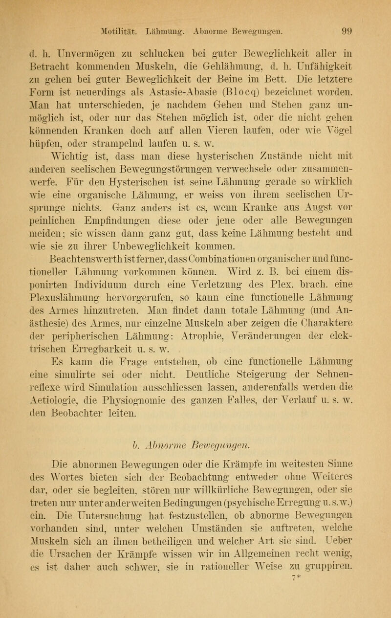 d. h. Unvermögen zu schlucken bei guter Beweglichkeit aller in Betracht kommenden Muskeln, die Gehlähmung, d. h. Unfähigkeit zu gehen bei guter Beweglichkeit der Beine im Bett. Die letztere Form ist neuerdings als Astasie-Abasie (Blocq) bezeichnet worden. Man hat unterschieden, je nachdem Gehen und Stehen ganz un- möglich ist, oder nur das Stehen möglich ist, oder die nicht gehen könnenden Kranken doch auf allen Vieren laufen, oder wie Vögel hüpfen, oder strampelnd laufen u. s. w. Wichtig ist, dass man diese hysterischen Zustände nicht mit anderen seelischen Bewegungstönmgen verwechsele oder zusammen- werfe. Für den Hysterischen ist seine Lähmung gerade so wirklich wie eine organische Lähmung, er weiss von ihrem seelischen Ur- sprünge nichts. Ganz anders ist es, wenn Kranke aus Angst vor peinlichen Empfindungen diese oder jene oder alle Bewegungen meiden; sie wissen dann ganz gut, dass keine Lähmung besteht und wie sie zu ihrer Fnbeweglichkeit kommen. Beachtenswerth ist ferner, dass Combinationen organischer und func- tioneller Lähmung vorkommen können. Wird z. B. bei einem dis- ponirten Individuum durch eine Verletzung des Plex. brach, eine Plexuslähmung hervorgerufen, so kann eine functionelle Lähmung des Armes hinzutreten. Man findet dann totale Lähmung (und An- ästhesie) des Armes, nur einzelne Muskeln aber zeigen die Charaktere der peripherischen Lähmung: Atrophie, Veränderungen der elek- trischen Erregbarkeit u. s. w. Es kann die Frage entstehen, ob eine functionelle Lähmung eine simulirte sei oder nicht. Deutliche Steigerung der Sehnen- reflexe wird Simulation ausschliessen lassen, anderenfalls werden die Aetiologie, die Physiognomie des ganzen Falles, der Verlauf u. s. w. den Beobachter leiten. h. Abnorme Bewegungen. Die abnormen Bewegungen oder die Krämpfe im weitesten Sinne des Wortes bieten sich der Beobachtung entweder ohne Weiteres dar. oder sie begleiten, stören nur willkürliche Bewegungen, oder sie treten nur unter anderweiten Bedingungen (psychische Erregung u. s. w.) ein. Die Untersuchung hat festzustellen, ob abnorme Bewegungen vorhanden sind, unter welchen Umständen sie auftreten, welche Muskeln sich an ihnen betheiligen und welcher Art sie sind. Ueber die Ursachen der Krämpfe wissen wir im Allgemeinen recht wenig, es ist daher auch schwer, sie in rationeller Weise zu gruppiren.