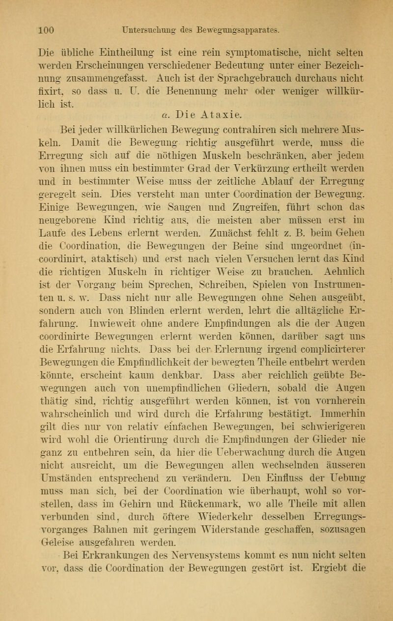 Die übliche Eintheilung ist eine rein symptomatische, nicht selten werden Erscheinungen verschiedener Bedeutung unter einer Bezeich- nung' zusainmengefasst. Auch ist der Sprachgebrauch durchaus nicht fixirt. so dass u. U. die Benennung mehr oder weniger willkür- lich ist. a. Die Ataxie. Bei jeder willkürlichen Bewegung contrahiren sich mehrere Mus- keln. Damit die Bewegung richtig ausgeführt werde, muss die Erregung sich auf die nöthigen Muskeln beschränken, aber jedem von ihnen muss ein bestimmter Grad der Verkürzung ertheilt werden und in bestimmter Weise muss der zeitliche Ablauf der Erregung geregelt sein. Dies versteht man unter Coordination der Bewegung. Einige Bewegungen, wie Saugen und Zugreifen, führt schon das neugeborene Kind richtig aus. die meisten aber müssen erst im Laufe des Lebens erlernt werden. Zunächst fehlt z. B. beim Gehen die Coordination. die Bewegungen der Beine sind ungeordnet (in- coordinirt. ataktisch) und erst nach vielen Versuchen lernt das Kind die richtigen Muskeln in richtiger ^Veise zu brauchen. Aehnlich ist der Vorgang beim Sprechen. Schreiben. Spielen von Instrumen- ten u. s. w. Dass nicht nur alle Bewegungen ohne Sehen ausgeübt, sondern auch von Blinden erlernt werden, lehrt die alltägliche Er- fahrung. Inwieweit ohne andere Empfindungen als die der Augen coordinirte Bewegungen erlernt werden können, darüber sagt uns die Erfahrung nichts. Dass bei der Erlernung irgend complicirterer Bewegungen die Empfindlichkeit der bewegten Theile entbehrt werden könnte, erscheint kaum denkbar. Dass aber reichlich geübte Be- wegungen auch von unempfindlichen Gliedern, sobald die Augen thätig sind, richtig ausgeführt werden können, ist von vornherein wahrscheinlich und wird durch die Erfahrung bestätigt. Immerhin gilt dies nur von relativ einfachen Bewegungen, bei schwierigeren wird wohl die Orientirung durch die Empfindungen der Glieder nie ganz zu entbehren sein, da liier die Ueberwachung durch die Augen nicht ausreicht, um die Bewegungen allen wechselnden äusseren Umständen entsprechend zu verändern. Den Einfluss der Uebung muss man sich, bei der Coordination wie überhaupt, wohl so vor- stellen, dass im Gehirn und Bückenmark, wo alle Theile mit allen verbunden sind, durch öftere Wiederkehr desselben Erregungs- vorganges Bahnen mit geringem Widerstände geschaffen, sozusagen Geleise ausgefahren werden. • Bei Erkrankungen des Nervensystems kommt es nun nicht selten vor, dass die Coordination der Bewegungen gestört ist. Ergiebt die