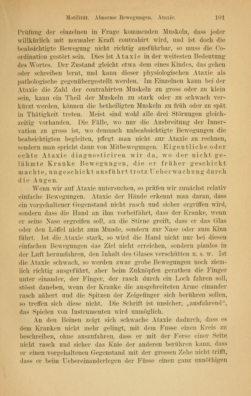 Prüfung der einzelnen in Frage kommenden Muskeln, dass jeder willkürlich mit normaler Kraft contrahirt wird, und ist doch die beabsichtigte Bewegung nicht richtig ausführbar, so muss die Ko- ordination gestört sein. Dies ist Ataxie in der weitesten Bedeutung des Wortes. Der Zustand gleicht etwa dem eines Kindes, das gehen oder schreiben lernt, und kann dieser physiologischen Ataxie als pathologische gegenübergestellt werden. Im Einzelnen kann bei der Ataxie die Zahl der contrahirten Muskeln zu gross oder zu klein sein, kann ein Theil der Muskeln zu stark oder zu schwach ver- kürzt werden, können die betheiligten Muskeln zu früh oder zu spät in Thätigkeit treten. Meist sind wohl alle drei Störungen gleich- zeitig vorhanden. Die Fälle, wo nur die Ausbreitung der Inner- vation zu gross ist, wo demnach unbeabsichtigte Bewegungen die beabsichtigten begleiten, pflegt man nicht zur Ataxie zu rechnen, sondern man spricht dann von Mitbewegungen. Eigentliche oder echte Ataxie diagnosticiren wir da, wo der nicht ge- lähmte Kranke Bewegungen, die er früher geschickt machte, ungeschickt ausführt trotz Ueberwachung durch die Augen. Wenn wir auf Ataxie untersuchen, so prüfen wir zunächst relativ einfache Bewegungen. Ataxie der Hände erkennt man daran, dass ein vorgehaltener Gegenstand nicht rasch und sicher ergriffen wird, sondern dass die Hand an ihm vorbeifährt, dass der Kranke, wenn er seine Nase ergreifen soll, an die Stirne greift, dass er das Glas oder den Löffel nicht zum Munde, sondern zur Nase oder zum Kinn führt. Ist die Ataxie stark, so wird die Hand nicht nur bei diesen einfachen Bewegungen das Ziel nicht erreichen, sondern planlos in der Luft herumfahren, den Inhalt des Glases verschütten u. s. w. Ist die Ataxie schwach, so werden zwar grobe Bewegungen noch ziem- lich richtig ausgeführt, aber beim Zuknöpfen gerathen die Finger unter einander, der Finger, der rasch durch ein Loch fahren soll, stösst daneben, wenn der Kranke die ausgebreiteten Arme einander rasch nähert und die Spitzen der Zeigefinger sich berühren sollen, so treffen sich diese nicht. Die Schrift ist unsicher, „ausfahrend, das Spielen von Instrumenten wird unmöglich. An den Beinen zeigt sich schwache Ataxie dadurch, dass es dem Kranken nicht mehr gelingt, mit dem Fusse einen Kreis zu beschreiben, ohne auszufahren, dass er mit der Ferse einer Seite nicht rasch und sicher das Knie der anderen berühren kann, dass er einen vorgehaltenen Gegenstand mit der grossen Zehe nicht trifft, dass er beim Uebereinanderlegen der Füsse einen ganz unnöthigen