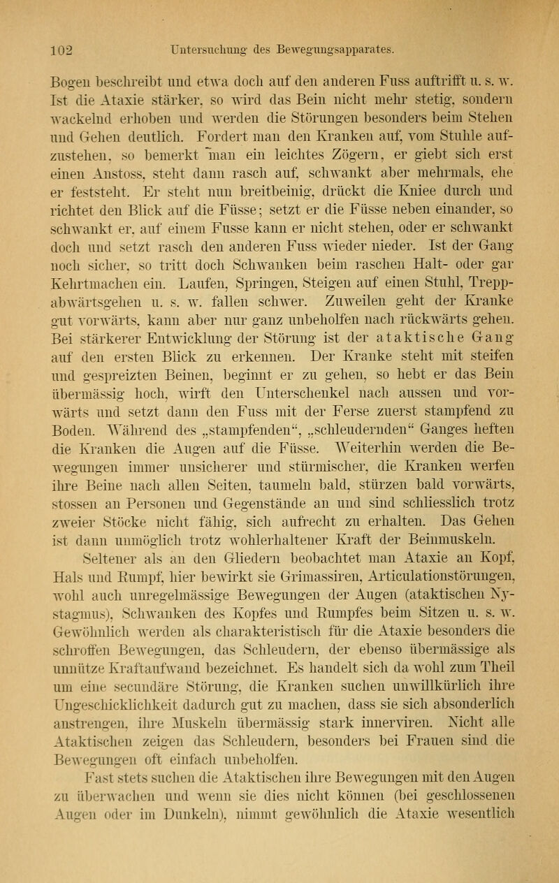 Bogen beschreibt und etwa doch auf den anderen Fuss auftrifft u. s. w. Ist die Ataxie stärker, so wird das Bein nicht mehr stetig, sondern wackelnd erhoben und werden die Störungen besonders beim Stehen und Gehen deutlich. Fordert man den Kranken auf, vom Stuhle auf- zustehen, so bemerkt man ein leichtes Zögern, er giebt sich erst einen Austoss, steht dann rasch auf. schwankt aber mehrmals, ehe er feststeht. Er steht nun breitbeinig, drückt die Kniee durch und richtet den Blick auf die Füsse; setzt er die Füsse neben einander, so sehwankt er. auf einem Fusse kann er nicht stehen, oder er schwankt doch und setzt rasch den anderen Fuss wieder nieder. Ist der Gang noch sicher, so tritt doch Schwanken beim raschen Halt- oder gar Kehrtmachen ein. Laufen, Springen, Steigen auf einen Stuhl, Trepp- abwärtsgehen u. s. w. fallen schwer. Zuweilen geht der Kranke gut vorwärts, kann aber nur ganz unbeholfen nach rückwärts gehen. Bei stärkerer Entwicklung der Störung ist der a taktische Gang auf den ersten Blick zu erkennen. Der Kranke steht mit steifen und gespreizten Beinen, beginnt er zu gehen, so hebt er das Bein übermässig hoch, wirft den Unterschenkel nach aussen und vor- wärts und setzt dann den Fuss mit der Ferse zuerst stampfend zu Bodeu. Während des „stampfenden, „schleudernden Ganges heften die Kranken die Augen auf die Füsse. Weiterhin werden die Be- wegungen immer unsicherer und stürmischer, die Kranken werfen ihre Beine nach allen Seiten, taumeln bald, stürzen bald vorwärts, stossen an Personen und Gegenstände an und sind schliesslich trotz zweier Stöcke nicht fähig, sich aufrecht zu erhalten. Das Gehen ist dann unmöglich trotz wohlerhaltener Kraft der Beinmuskeln. Seltener als an den Gliedern beobachtet man Ataxie an Kopf, Hals und Rumpf, hier bewirkt sie Grimassiren, Articulationstöruiigen, wohl auch unregelmässige Bewegungen der Augen (ataktischen Ny- stagmus), Schwanken des Kopfes und Sumpfes beim Sitzen u. s. w. Gewöhnlich werden als charakteristisch für die Ataxie besonders die schroffen Bewegungen, das Schleudern, der ebenso übermässige als unnütze Kraftaufwand bezeichnet. Es handelt sich da wohl zum Theil um eine secundäre Störung, die Kranken suchen unwillkürlich ihre Ungeschicklichkeit dadurch gut zu machen, dass sie sich absonderlich anstrengen, iln-e Muskeln übermässig stark innerviren. Nicht alle Ataktischen zeigen das Schleudern, besonders bei Frauen sind die Bewegungen oft einfach unbeholfen. Fast stets suchen die Ataktischen ihre Bewegungen mit den Augen zu überwachen und wenn sie dies nicht können (bei geschlossenen Augen «Hier im Dunkeln), nimmt gewöhnlich die Ataxie wesentlich