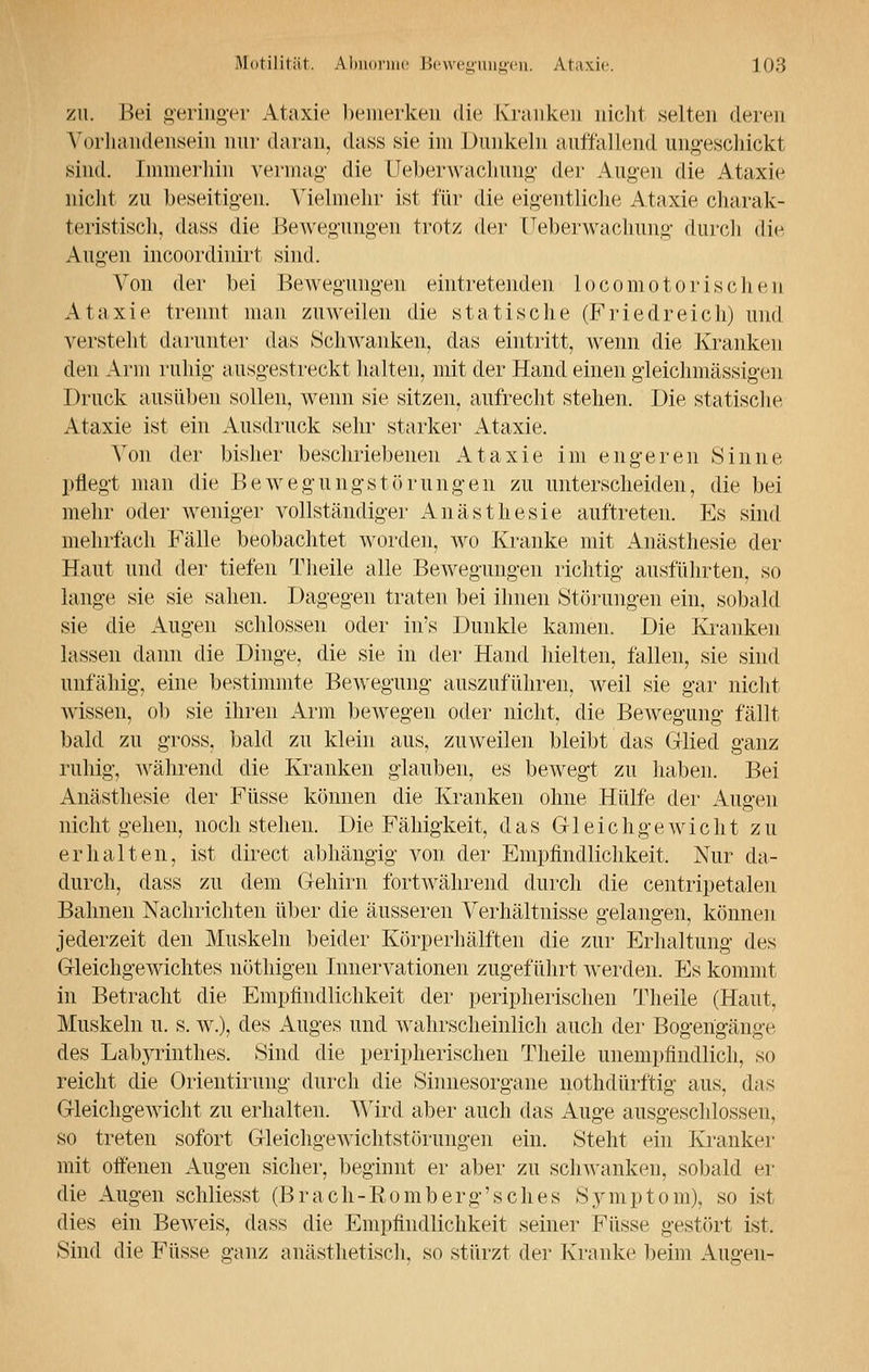 zu. Bei geringer Ataxie bemerken die Kranken nicht selten deren Vorhandensein nur daran, dass sie im Dunkeln auffallend ungeschickt sind. Immerhin vermag* die Ueberwachung der Augen die Ataxie nicht zu beseitigen. Vielmehr ist für die eigentliche Ataxie charak- teristisch, dass die Bewegungen trotz der Ueberwachung durch di<^ Augen incoordinirt sind. Von der bei Bewegungen eintretenden locomotorischen Ataxie trennt man zuweilen die statische (Friedreich) und versteht darunter das Schwanken, das eintritt, wenn die Kranken den Arm ruhig ausgestreckt halten, mit der Hand einen gleichmässigen Druck ausüben sollen, wenn sie sitzen, aufrecht stehen. Die statische Ataxie ist ein Ausdruck sehr starker Ataxie. Von der bisher beschriebenen Ataxie im engeren Sinne pflegt man die Bewegungstörungen zu unterscheiden, die bei mehr oder weniger vollständiger Anästhesie auftreten. Es sind mehrfach Fälle beobachtet worden, wo Kranke mit Anästhesie der Haut und der tiefen Theile alle Bewegungen richtig ausführten, so lange sie sie sahen. Dagegen traten bei ihnen Störungen ein, sobald sie die Augen schlössen oder in's Dunkle kamen. Die Kranken lassen dann die Dinge, die sie in der Hand hielten, fallen, sie sind unfähig, eine bestimmte Bewegung auszuführen, weil sie gar nicht wissen, ob sie ihren Arm bewegen oder nicht, die Bewegung fällt bald zu gross, bald zu klein aus, zuweilen bleibt das Glied ganz ruhig, während die Kranken glauben, es bewegt zu haben. Bei Anästhesie der Füsse können die Kranken ohne Hülfe der Augen nicht gehen, noch stehen. Die Fähigkeit, das Gleichgewicht zu erhalten, ist direct abhängig von der Empfindlichkeit. Nur da- durch, dass zu dem Gehirn fortwährend durch die centripetalen Bahnen Nachrichten über die äusseren Verhältnisse gelangen, können jederzeit den Muskeln beider Körperhälften die zur Erhaltung des Gleichgewichtes nöthigen Innervationen zugeführt werden. Es kommt in Betracht die Empfindlichkeit der peripherischen Theile (Haut, Muskeln u. s. w.), des Auges und wahrscheinlich auch der Bogengänge des Labyrinthes. Sind die peripherischen Theile unempfindlich, so reicht die Orientirung durch die Sinnesorgane nothdürftig aus, das Gleichgewicht zu erhalten. Wird aber auch das Auge ausgeschlossen, so treten sofort Gleichgewichtstörungen ein. Steht ein Kranker mit offenen Augen sicher, beginnt er aber zu schwanken, sobald er die Augen schliesst (Brach-Eomberg'sches Symptom), so ist dies ein Beweis, dass die Empfindlichkeit seiner Füsse gestört ist. Sind die Füsse ganz anästhetisch, so stürzt der Kranke beim Augen-