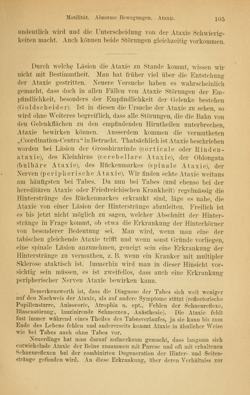 undeutlich wird und die Unterscheidung von der Ataxie Schwierig- keiten macht. Auch können beide Störungen gleichzeitig vorkommen. Durch welche Läsion die Ataxie zu Stande kommt, wissen wir nicht mit Bestimmtheit. Man hat früher viel über die Entstehung der Ataxie gestritten. Neuere Versuche haben es wahrscheinlich gemacht, dass doch in allen Fällen von Ataxie Störungen der Em- pfindlichkeit, besonders der Empfindlichkeit der Gelenke bestehen (G-oldscheider). Ist in diesen die Ursache der Ataxie zu sehen, so wird ohne Weiteres begreiflich, dass alle Störungen, die die Bahn von den Gelenkflächen zu den empfindenden Hirntheilen unterbrechen, Ataxie bewirken können. Ausserdem kommen die vermutheten „Coordination-Centra inBetracht, Thatsächlich ist Ataxie beschrieben worden bei Läsion der Grosshirnrinde (corticale oder Einden- ataxie), des Kleinhirns (cerebellare Ataxie), der Oblongata (bulbäre Ataxie), des Eückenmarkes (spinale Ataxie), der Nerven (peripherische Ataxie). Wir finden echte Ataxie weitaus am häufigsten bei Tabes. Da nun bei Tabes (und ebenso bei der hereditären Ataxie oder Friedreichischen Krankheit) regelmässig die Hinterstränge des Eückenmarkes erkrankt sind, läge es nahe, die Ataxie von einer Läsion der Hinterstränge abzuleiten. Freilich ist es bis jetzt nicht möglich zu sagen, welcher Abschnitt der Hinter- stränge in Frage kommt, ob etwa die Erkrankung der Hinterhörner von besonderer Bedeutung sei. Man wird, wenn man eine der tabischen gleichende Ataxie trifft und wenn sonst Gründe vorliegen, eine spinale Läsion anzunehmen, geneigt sein eine Erkrankung der Hinterstränge zu vermuthen, z. B. wenn ein Kranker mit multipler Sklerose ataktisch ist. Immerhin wird man in dieser Hinsicht vor- sichtig sein müssen, es ist zweifellos, dass auch eine Erkrankung peripherischer Nerven Ataxie bewirken kann. Bemerkeiiswerth ist, dass die Diagnose der Tabes sich weit weniger auf den Nachweis der Ataxie, als auf andere Symptome stützt (reflectorische Pupillenstarre, Anisocorie, Atrophia n. opt, Fehlen der Sehnenreflexe, Blasenstörung, lanzinirende Schmerzen, Anästhesie). Die Ataxie fehlt fast immer während eines Theiles des Tab es Verlaufes, ja sie kann bis zum Ende des Lebens fehlen und andererseits kommt Ataxie in ähnlicher Weise wie bei Tabes auch ohne Tabes vor. Neuerdings hat man darauf aufmerksam gemacht, dass langsam sich entwickelnde Ataxie der Beine zusammen mit Parese und oft mit erhaltenen Sehnenreflexen bei der combinirten Degeneration der Hinter- und Seiten- stränge gefunden wird. An diese Erkrankung, über deren Verhältniss zur