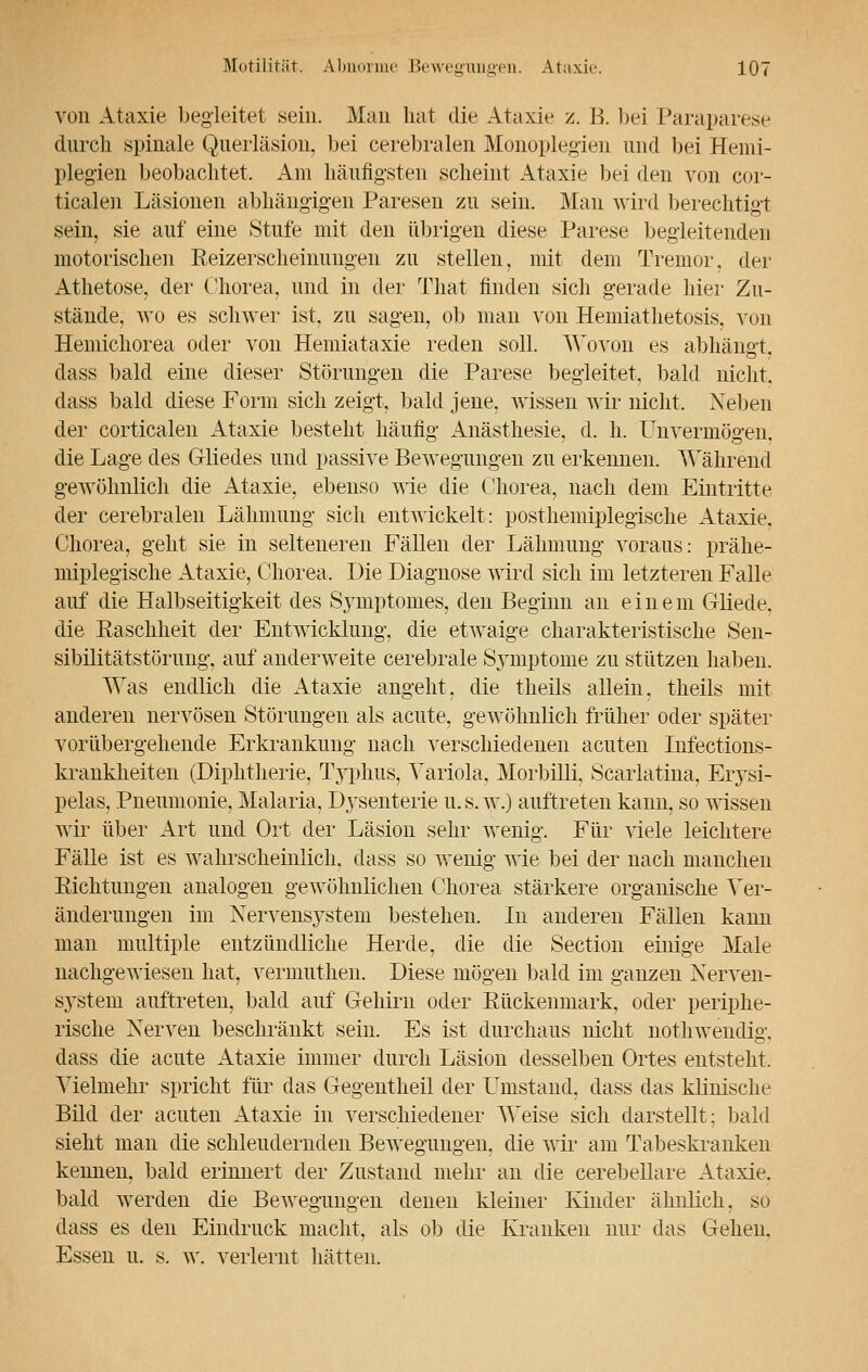 von Ataxie begleitet sein. Man hat die Ataxie z. B. bei Paraparese durch spinale Querläsion, bei cerebralen Monoplegien und bei Hemi- plegien beobachtet. Am häufigsten scheint Ataxie bei den von cor- ticalen Läsionen abhängigen Paresen zu sein. Man wird berechtigt sein, sie auf eine Stufe mit den übrigen diese Parese begleitenden motorischen Reizerscheiiiungen zu stellen, mit dem Tremor, der Athetose, der Chorea, und in der That finden sich gerade hier Zu- stände, wo es schwer ist, zu sagen, ob man von Hemiathetosis. von Hemichorea oder von Hemiataxie reden soll. Wovon es abhängt, dass bald eine dieser Störungen die Parese begleitet, bald nicht. dass bald diese Form sich zeigt, bald jene, wissen wir nicht. Neben der corticalen Ataxie besteht häufig Anästhesie, d. h. Unvermögen, die Lage des Gliedes und passive Bewegungen zu erkennen. Während gewöhnlich die Ataxie, ebenso wie die Chorea, nach dem Eintritte der cerebralen Lähmung sich entwickelt: posthemiplegische Ataxie. Chorea, geht sie in selteneren Fällen der Lähmung voraus: prähe- miplegische Ataxie, Chorea, Die Diagnose wird sich im letzteren Falle auf die Halbseitigkeit des Symptomes, den Beginn an einem Gliede. die Raschheit der Entwicklung, die etwaige charakteristische Sen- sibilitätstörung, auf anderweite cerebrale Sjmiptome zu stützen haben. AVas endlich die Ataxie angeht, die theils allein, theils mit anderen nervösen Störungen als acute, gewöhnlich früher oder später vorübergehende Erkrankung nach verschiedenen acuten Infections- krankheiten (Diphtherie, Typhus, Variola, Morbilli, Scaiiatma, Erysi- pels, Pneumonie, Malaria, Dj^senterie u.s. w.) auftreten kann, so wissen wir über Art und Ort der Läsion sehr wenig. Für viele leichtere Fälle ist es wahrscheinlich, dass so wenig wie bei der nach manchen Richtungen analogen gewöhnlichen Chorea stärkere organische Ver- änderungen im Nervensystem bestehen. In anderen Fällen kann man multiple entzündliche Herde, die die Section einige Male nachgewiesen hat, vermuthen. Diese mögen bald im ganzen Nerven- system auftreten, bald auf Gehirn oder Rückenmark, oder periphe- rische Nerven beschränkt sein. Es ist durchaus nicht nothwendig. dass die acute Ataxie immer durch Läsion desselben Ortes entsteht. Vielmehr spricht für das Gegentheil der LTmstand, dass das klinische Bild der acuten Ataxie in verschiedener Weise sich darstellt; bald sieht man die schleudernden Bewegungen, die wir am Tabeskraiiken kennen, bald erinnert der Zustand mehr an die cerebellare Ataxie, bald werden die Bewegungen denen kleiner Kinder ähnlich, so dass es den Eindruck macht, als ob die Kranken nur das Gehen. Essen u. s. w. verlernt hätten.