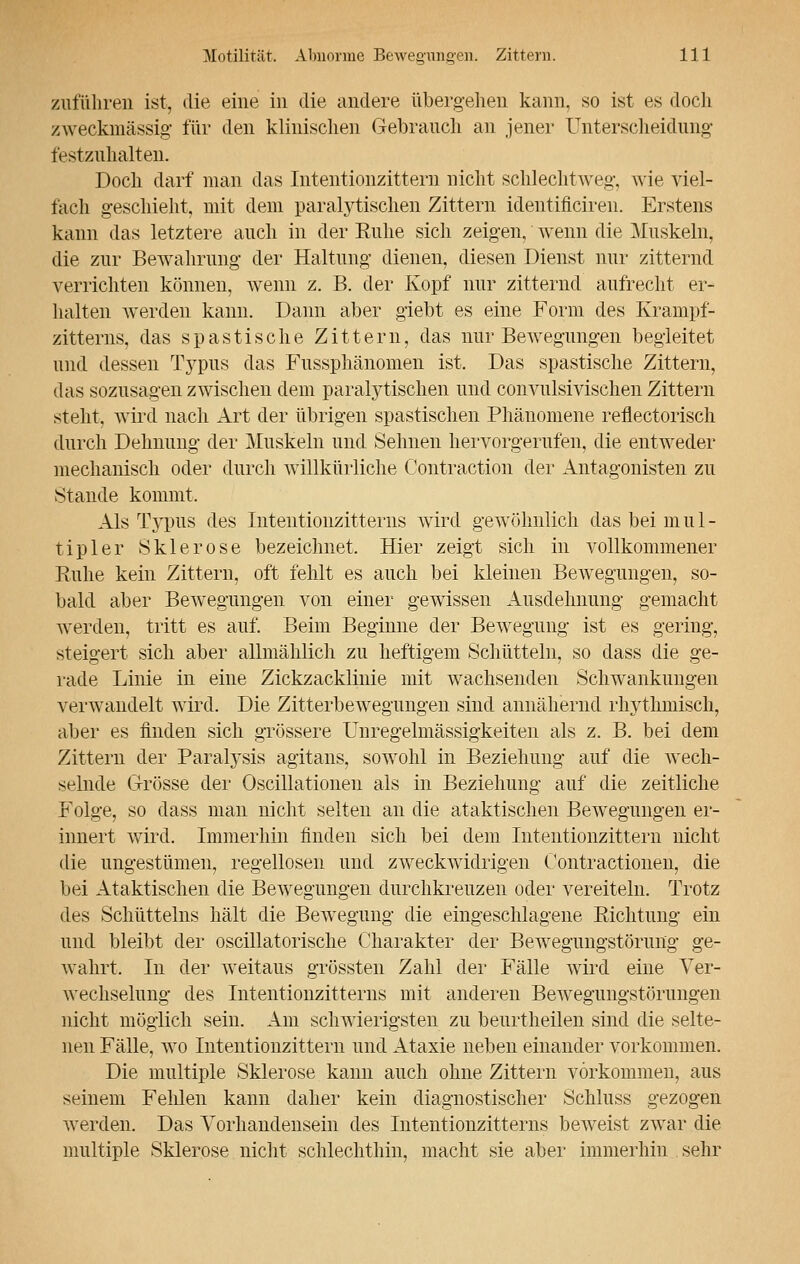 zuführen ist, die eine in die andere übergehen kann, so ist es doch zweckmässig- für den klinischen Gebrauch an jener Unterscheidung festzuhalten. Doch darf man das Intentionzittern nicht schlechtweg-, wie viel- fach geschieht, mit dem paralytischen Zittern identificiren. Erstens kann das letztere auch in der Kühe sich zeigen, wenn die Muskeln, die zur Bewahrung der Haltung dienen, diesen Dienst nur zitternd verrichten können, wenn z. B. der Kopf nur zitternd aufrecht er- halten werden kann. Dann aber giebt es eine Form des Krampf- zitterns, das spastische Zittern, das nur Bewegungen begleitet und dessen Typus das Fussphänomen ist. Das spastische Zittern, das sozusagen zwischen dem paralytischen und convulsivischen Zittern steht, wird nach Art der übrigen spastischen Phänomene reflectorisch durch Dehnung der Muskeln und Sehnen hervorgerufen, die entweder mechanisch oder durch willkürliche Contraction der Antagonisten zu Stande kommt. Als Typus des Intentionzitterns wird gewöhnlich das bei m u 1 - tipler Sklerose bezeichnet. Hier zeigt sich in vollkommener Ruhe kein Zittern, oft fehlt es auch bei kleinen Bewegungen, so- bald aber Bewegungen von einer gewissen Ausdehnung gemacht werden, tritt es auf. Beim Beginne der Bewegung ist es gering, steigert sich aber allmählich zu heftigem Schütteln, so dass die ge- rade Linie in eine Zickzacklinie mit wachsenden Schwankungen verwandelt wird. Die Zitterbewegungen sind annähernd rhythmisch, aber es finden sich grössere Unregelmässigkeiten als z. B. bei dem Zittern der Paralysis agitans, sowohl in Beziehung auf die wech- selnde Grösse der Oscillatioiien als in Beziehung auf die zeitliche Folge, so dass man nicht selten an die ataktischen Bewegungen er- innert wird. Immerhin finden sich bei dem Intentionzittern nicht die ungestümen, regellosen und zweckwidrigen Contractionen, die bei Ataktischen die Bewegungen durchkreuzen oder vereiteln. Trotz des Schütteins hält die Bewegung die eingeschlagene Richtung ein und bleibt der oscillatorische Charakter der Bewegungstörung' ge- wahrt. In der weitaus grössten Zahl der Fälle wird eine Ver- wechselung des Intentionzitterns mit anderen Bewegungstörungen nicht möglich sein. Am schwierigsten zu beurtheilen sind die selte- nen Fälle, wo Intentionzittern und Ataxie neben einander vorkommen. Die multiple Sklerose kann auch ohne Zittern vorkommen, aus seinem Fehlen kann daher kein diagnostischer Schluss gezogen werden. Das Vorhandensein des Intentionzitterns beweist zwar die multiple Sklerose nicht schlechthin, macht sie aber immerhin sehr