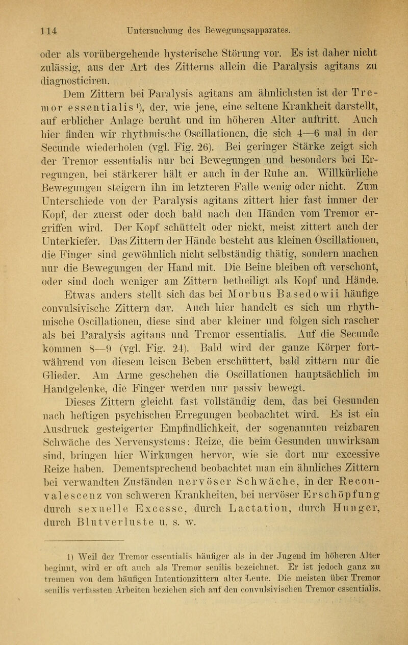 oder als vorübergehende hysterische Störung vor. Es ist daher nicht zulässig, aus der Art des Zitterns allein die Paralysis agitans zu diagnosticiren. Dem Zittern bei Paralysis agitans am ähnlichsten ist der Tre- mor essentialis '), der, wie jene, eine seltene Krankheit darstellt, auf erblicher Anlage beruht und im höheren Alter auftritt. Auch hier finden wir rhythmische Oscillationen, die sich 4—6 mal in der Secunde wiederholen (vgl. Fig. 26). Bei geringer Stärke zeigt sich der Tremor essentialis nur bei Bewegungen und besonders bei Er- regungen, bei stärkerer hält er auch in der Ruhe an. Willkürliche Bewegungen steigern ihn im letzteren Falle wenig oder nicht. Zum Unterschiede von der Paralysis agitans zittert hier fast immer der Kopf, der zuerst oder doch bald nach den Händen vom Tremor er- griffen wird. Der Kopf schüttelt oder nickt, meist zittert auch der Unterkiefer. Das Zittern der Hände besteht aus kleinen Oscillationen, die Finger sind gewöhnlich nicht selbständig thätig, sondern machen nur die Bewegungen der Hand mit. Die Beine bleiben oft verschont, oder sind doch weniger am Zittern betheiligt als Kopf und Hände. Etwas anders stellt sich das bei M o r b u s B a s e d o w i i häufige convulsivische Zittern dar. Auch hier handelt es sich um rhyth- mische Oscillationen, diese sind aber kleiner und folgen sich rascher als bei Paralysis agitans und Tremor essentialis. Auf die Secunde kommen 8—9 (vgl. Fig. 24). Bald wird der ganze Körper fort- während von diesem leisen Beben erschüttert, bald zittern nur die Glieder. Am Arme geschehen die Oscillationen hauptsächlich im Handgelenke, die Finger werden nur passiv bewegt. Dieses Zittern gleicht fast vollständig dem, das bei Gesunden nach heftigen psychischen Erregungen beobachtet wird. Es ist ein Ausdruck gesteigerter Empfindlichkeit, der sogenannten reizbaren Schwäche des Nervensystems: Eeize, die beim Gesunden unwirksam sind, bringen hier Wirkungen hervor, wie sie dort nur excessive Reize haben. Dementsprechend beobachtet man ein ähnliches Zittern bei verwandten Zuständen nervöser Schwäche, in der Recon- valescenz von schweren Krankheiten, bei nervöser Erschöpfung durch sexuelle Excesse, durch Lactation, durch Hunger, durch Blutverluste u. s. w. 1) Weil der Tremor essentialis häufiger als in der Jugend im höheren Alter beginnt, wird er oft auch als Tremor senilis bezeichnet. Er ist jedoch ganz, zu trennen von dem häufigen Intentionzittern alter Leute. Die meisten über Tremor senilis verfassten Arbeiten beziehen sich auf den convulsivischen Tremor essentialis.