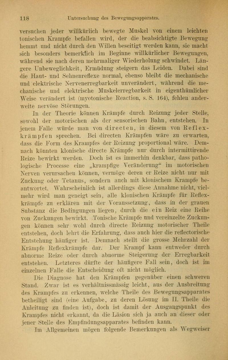 versuchen jeder willkürlich bewegte Muskel von einem leichten tonischen Krämpfe befallen wird, der die beabsichtigte Bewegung hemmt und nicht durch den Willen beseitigt werden kann sie macht sich besonders bemerklich im Beginne willkürlicher Bewegungen. während sie nach deren mehrmaliger Wiederholung schwindet. Län- gere Unbeweglichkeit, Ermüdung steigern das Leiden. Dabei sind die Haut- und Selmeureflexe normal, ebenso bleibt die mechanische und elektrische Nervenerregbarkeit unverändert, während die me- chanische und elektrische Muskelerregbarkeit in eigenthümlicher Weise verändert ist (myotpnische Reaction, s.S. 164), fehlen ander- weite nervöse Störungen. In der Theorie können Krämpfe durch Heizung jeder Stelle. sowohl der motorischen als der sensorischen Bahn, entstehen. In jenem Falle würde man von directen, in diesem von Reflex- krämpfen sprechen. Bei directen Krämpfen wäre zu erwarten. dass die Form des Krampfes der Eeizung proportional wäre. Dem- nach könnten klonische directe Krämpfe nur durch intermittirende Reize bewirkt werden. Doch ist es immerhin denkbar, dass patho- logische Processe eine „krampflge Veränderung* im motorischen Nerven verursachen können, vermöge deren er Reize nicht nur mit Zuckung oder Tetanus, sondern auch mit klonischem Krämpfe be- antwortet. Wahrscheinlich ist allerdings diese Annahme nicht, viel- mehr wird man geneigt sein, alle klonischen Krämpfe für Reflex- krämpfe zu erklären mit der Voraussetzung, dass in der grauen Substanz die Bedingungen liegen, durch die ein Reiz eine Reihe von Zuckungen bewirkt. Tonische Krämpfe und vereinzelte Zuckun- gen können sehr wohl durch directe Reizung motorischer Theile entstehen, doch lehrt die Erfährung. dass auch hier die reflectorische Entstehung häufiger ist. Demnach stellt die grosse Mehrzahl der Krämpfe Reflexkrämpfe dar. Der Krampf kann entweder durch abnorme Reize oder durch abnorme Steigerung der Erregbarkeit entstehen. Letzteres dürfte der häufigere Fall sein, doch ist im einzelnen Falle die Entscheidung oft nicht möglich. Die Diagnose hat den Krämpfen gegenüber einen schweren Stand. Zwar ist es verhältnissmässig leicht, aus der Ausbreitung des Krampfes zu erkennen, welche Theile des Bewegungsapparates betheiligt sind (eine Aufgabe, zu deren Lösung im IL Theile die Anleitung zu finden ist), doch ist damit der Ausgangspunkt des Krampfes nicht erkannt, da die Läsion sich ja auch an dieser oder jener Stelle des Empfindungsapparates befinden kann. Im Allo-emeinen mögen folgende Bemerkungen als Wegweiser