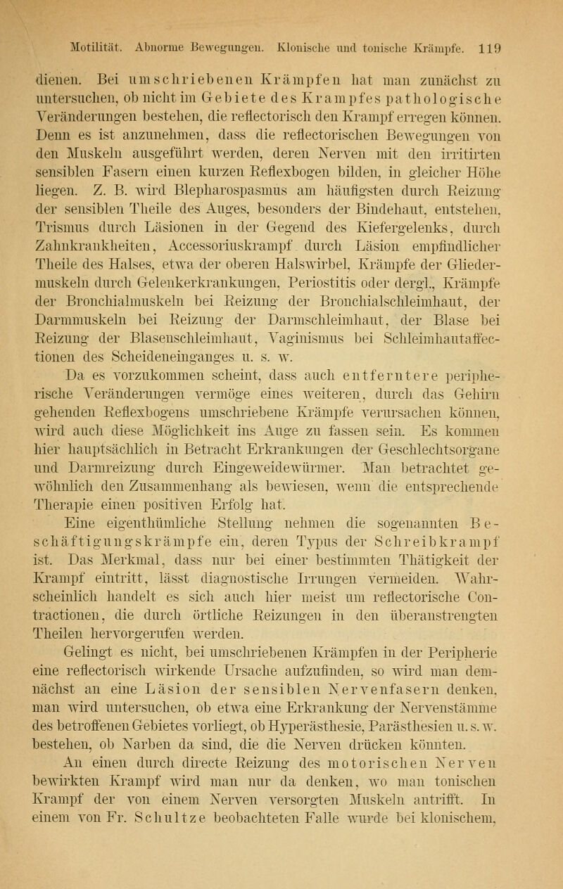 dienen. Bei umschriebenen Krämpfen hat man zunächst zu untersuchen, ob nicht im G e b i e t e d e s K r a m p f e s p a t h o 1 o g i s c h e Veränderungen bestehen, die reflectoriscli den Krampf erregen können. Denn es ist anzunehmen, dass die reflectorischen Bewegungen von den Muskeln ausgeführt werden, deren Nerven mit den irritirten sensiblen Fasern einen kurzen Reflexbogen bilden, in gleicher Höhe liegen. Z. B. wird Blepharospasmus am häufigsten durch Reizung der sensiblen Theile des Auges, besonders der Bindehaut, entstehen, Trismus durch Läsionen in der Gegend des Kiefergelenks, durch Zalmkrankheiten, Accessoriuskrampf. durch Läsion empfindlicher Theile des Halses, etwa der oberen Halswirbel, Krämpfe der Glieder- muskeln durch Gelenkerkrankungen, Periostitis oder dergl., Krämpfe der Bronchialmuskeln bei Reizung der Bronchialschleimhaut, der Darmmuskeln bei Reizung der Darmschleimhaut, der Blase bei Reizung der Blaseuschleimhaut, Vaginismus bei Schleimhautaffec- tionen des Scheideneinganges u. s. w. Da es vorzukommen scheint, dass auch entferntere periphe- rische Veränderungen vermöge eines weiteren, durch das Gehirn gehenden Reflexbogens umschriebene Krämpfe verursachen können, wird auch diese Möglichkeit ins Auge zu fassen sein. Es kommen hier hauptsächlich in Betracht Erkrankungen der Geschlechtsorgane und Darmreizung durch Eingeweidewürmer. Man betrachtet ge- wöhnlich den Zusammenhang als bewiesen, wenn die entsprechende Therapie einen positiven Erfolg hat. Eine eigenthümliche Stellung nehmen die sogenannten B e - schäftigungskrämpfe ein, deren Typus der Schreib krampt' ist. Das Merkmal, dass nur bei einer bestimmten Thätigkeit der Krampf eintritt, lässt diagnostische Irrungen vermeiden. Wahr- scheinlich handelt es sich auch hier meist um reflectorische Con- tractionen, die durch örtliche Reizungen in den überanstrengten Theilen hervorgerufen werden. Gelingt es nicht, bei umschriebenen Krämpfen in der Peripherie eine reflectoriscli wirkende Ursache aufzufinden, so wird man dem- nächst an eine Läsion der sensiblen Nervenfasern denken, man wird untersuchen, ob etwa eine Erkrankung der Nervenstämme des betroffenen Gebietes vorliegt, ob Hyperästhesie, Parästhesien u. s. w. bestehen, ob Narben da sind, die die Nerven drücken könnten. An einen durch directe Reizung des motorischen Nerven bewirkten Krampf wird man nur da denken, wo man tonischen Krampf der von einem Nerven versorgten Muskeln antrifft. In einem von Fr. Schnitze beobachteten Falle wurde bei klonischem,