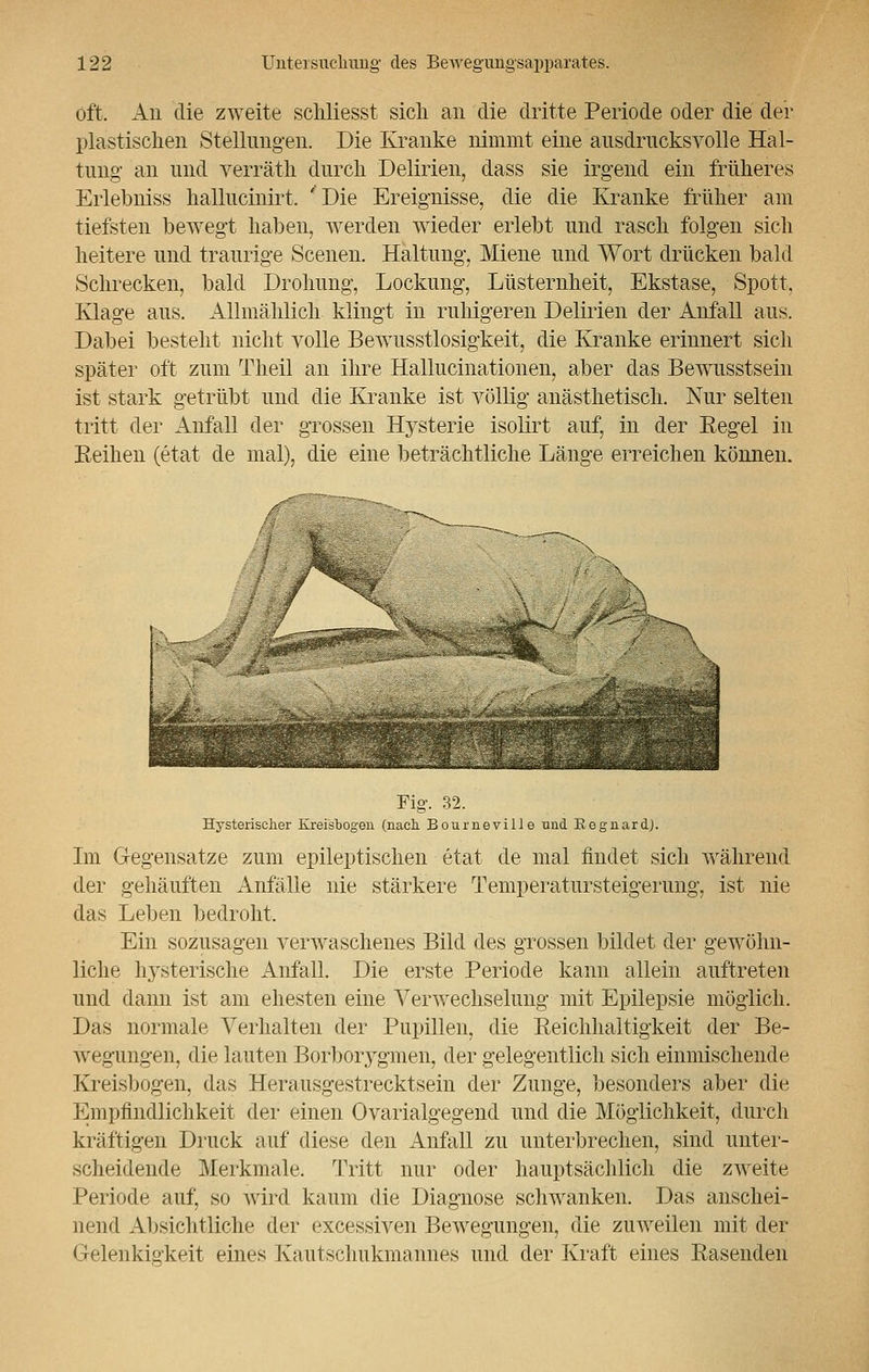 oft. An die zweite schliesst sich an die dritte Periode oder die der plastischen Stellungen. Die Kranke nimmt eine ausdrucksvolle Hal- tung an und verräth durch Delirien, dass sie irgend ein früheres Erlebniss hallucinirt. 'Die Ereignisse, die die Kranke früher am tiefsten bewegt haben, werden wieder erlebt und rasch folgen sich heitere und traurige Scenen. Haltung, Miene und Wort drücken bald Schrecken, bald Drohung, Lockung, Lüsternheit, Ekstase, Spott, Klage aus. Allmählich klingt in ruhigeren Delirien der Anfall aus. Dabei besteht nicht volle Bewusstlosigkeit, die Kranke erinnert sich später oft zum Tlieil an ihre Hallucinationen, aber das Bewusstsein ist stark getrübt und die Kranke ist völlig anästhetisch. Nur selten tritt der Anfall der grossen Hysterie isolirt auf, in der Eegel in Keinen (etat de mal), die eine beträchtliche Länge erreichen können. Fig. 32. Hysterischer Kreisbogen (nach. Bourneville nnd Regnard.). Im Gegensatze zum epileptischen etat de mal findet sich während der gehäuften Anfälle nie stärkere Temperatursteigerung, ist nie das Leben bedroht. Ein sozusagen verwaschenes Bild des grossen bildet der gewöhn- liche hysterische Anfall. Die erste Periode kann allein auftreten und dann ist am ehesten eine Verwechselung mit Epilepsie möglich. Das normale Verhalten der Pupillen, die Eeichhaltigkeit der Be- wegungen, die lauten Borboiygmen, der gelegentlich sich einmischende Kreisbogen, das Herausgestrecktsein der Zunge, besonders aber die Empfindlichkeit der einen Ovarialgegend und die Möglichkeit, durch kräftigen Druck auf diese den Anfall zu unterbrechen, sind unter- scheidende Merkmale. Tritt nur oder hauptsächlich die zweite Periode auf, so wird kaum die Diagnose schwanken. Das anschei- nend Absichtliche der excessiven Bewegungen, die zuweilen mit der G-elenkisrkeit eines Kautschukmannes und der Kraft eines Käsenden