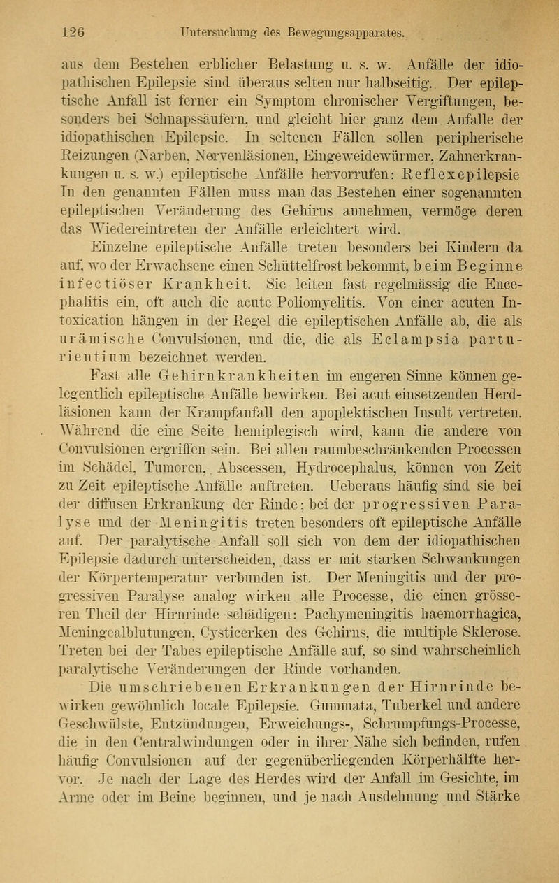 aus dem Bestehen erblicher Belastung- u. s. w. Anfälle der idio- pathischen Epilepsie sind überaus selten nur halbseitig. Der epilep- tische Anfall ist ferner ein Symptom chronischer Vergiftungen, be- sonders bei Schnapssäufern, und gleicht hier ganz dem Anfalle der idiopathischen Epilepsie. In seltenen Fällen sollen peripherische Reizungen (Narben, Xerveniasionen, Eingeweidewürmer, Zahnerkran- kungen u. s. w.) epileptische Anfälle hervorrufen: Reflexepilepsie In den genannten Fällen muss man das Bestehen einer sogenannten epileptischen Veränderung des Gehirns annehmen, vermöge deren das Wiedereintreten der Anfälle erleichtert wird. Einzelne epileptische Anfälle treten besonders bei Kindern da auf, wo der Erwachsene einen Schüttelfrost bekommt, beim B e ginne infectiöser Krankheit, Sie leiten fast regelmässig die Ence- phalitis ein. oft auch die acute Poliomyelitis. Von einer acuten In- toxication hängen in der Regel die epileptischen Anfälle ab, die als urämische Convulsionen, und die, die als Eclampsia partu- rientium bezeichnet werden. Fast alle Gehirnkrankheiten im engeren Sinne können ge- legentlich epileptische Anfälle bewirken. Bei acut einsetzenden Herd- läsionen kann der Krampfanfall den apoplektischen Insult vertreten. Während die eine Seite hemiplegisch wird, kann die andere von ('onvulsionen ergriffen sein. Bei allen raumbeschränkenden Processen im Schädel, Tumoren, Abscessen, Hydrocephalus, können von Zeit zu Zeit epileptische Anfälle auftreten. Ueberaus häufig sind sie bei der diffusen Erkrankung der Rinde; bei der progressiven Para- lyse und der Meningitis treten besonders oft epileptische Anfälle auf. Der paralytische Anfair soll sich von dem der idiopathischen Epilepsie dadurch unterscheiden, dass er mit starken Sclrwankungen der Körpertemperatur verbunden ist. Der Meningitis und der pro- gressiven Paralyse analog Avirken alle Processe, die einen grösse- ren Theil der Hirnrinde schädigen: Pachymeningitis haemorrhagica, Meningealblutungen, Gysticerken des Gehirns, die multiple Sklerose. Treten bei der Tabes epileptische Anfälle auf, so sind wahrscheinlich paralytische Veränderungen der Rinde vorhanden. Die umschriebenen Erkrankungen der Hirnrinde be- wirken gewöhnlich locale Epilepsie. Gummata, Tuberkel und andere Geschwülste, Entzündungen, Erweichungs-, Schrumpfungs-Processe, die in den Centralwindungen oder in ihrer Nähe sich befinden, rufen häufig Convulsionen auf der gegenüberliegenden Körperhälfte her- vor. Je nach der Lage des Herdes wird der Anfall im Gesichte, im Arme oder im Beine beginnen, und je nach Ausdehnung und Stärke