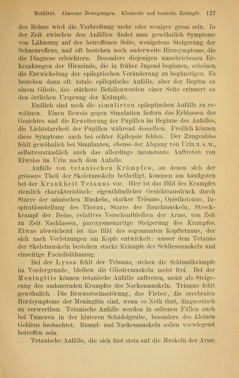 des Reizes wird die Verbreitung- mehr oder weniger gross sein. In der Zeit zwischen den Anfällen findet man gewöhnlich Symptome von Lähmung auf der betroffenen Seite, wenigstens Steigerung der Sehnenreflexe, und oft bestehen noch anderweite Hirnsymptome, die die Diagnose erleichtern. Besonders diejenigen umschriebenen Er- krankungen der Hirnrinde, die in früher Jugend beginnen, scheinen die Entwicklung der epileptischen Veränderung- zu begünstigen. Es bestehen dann oft totale epileptische Anfälle, aber der Beginn an einem Gliede, das stärkere Befallenwerden einer »Seite erinnert an den örtlichen Ursprung- der Krämpfe. Endlich sind noch die simulirten epileptischen Anfälle zu er- wähnen. Einen Beweis gegen Simulation liefern das Erblassen des Gesichtes und die Erweiterung der Pupillen im Beginne des Anfalles, die Lichtstarrheit der Pupillen während desselben. Freilich können diese Symptome auch bei echter Epilepsie fehlen. Der Zungenbiss fehlt gewöhnlich bei Simulanten, ebenso der Abgang von Urin u. s. w., selbstverständlich auch das allerdings inconstante Auftreten von Eiweiss im Urin nach dem Anfalle. Anfälle von tetanischen Krämpfen, an denen sich der grössere Theil der Skeletmuskeln betheiligt, kommen am häufigsten bei der Krankheit Tetanus vor. Hier ist das Bild des Krampfes ziemlich charakteristisch: eigenthümlicher Gesichtsausdruck durch Starre der mimischen Muskeln, starker Trismus, Opisthotonus, In- spirationstellung des Thorax, Starre der Bauchmuskeln, Streck- krampf der Beine, relatives Verschontbleiben der Arme, von Zeit zu Zeit Nachlassen, paroxysmenartige Steigerung des Krampfes. Etwas abweichend ist das Bild des sogenannten Kopftetanus, der sich nach Verletzungen am Kopfe entwickelt: ausser dem Tetanus der Skeletmuskeln bestehen starke Krämpfe der Schliessmuskeln und einseitige Facialislähmung. Bei der Lyssa fehlt der Trismus, stehen die Schlundkrämpfe im Vordergründe, bleiben die Gliedermuskeln meist frei. Bei der Meningitis können tetanische Anfälle auftreten, meist als Steige- rung des andauernden Krampfes der Nackenmuskeln. Trismus fehlt gewöhnlich. Die Bewusstseinsstörung, das Fieber, die cerebralen Herdsymptome der Meningitis sind, wenn es Noth thut, diagnostisch zu verwerthen. Tetanische Anfälle werden in seltenen Fällen auch bei Tumoren in der hinteren Schädelgrube, besonders des kleinen Gehirns beobachtet. Rumpf- und Nackenmuskeln sollen vorwiegend betroffen sein. Tetanische Anfälle, die sich fast stets auf die Muskeln der Arme