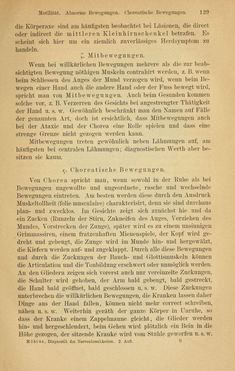 die Körperaxe sind am häufigsten beobachtet bei Läsionen, die direct oder indirect die mittleren KleinhirnSchenkel betrafen. Es scheint sich hier um ein ziemlich zuverlässiges Herdsymptom zu handeln. l. Mitbewegungen. Wenn bei willkürlichen Bewegungen mehrere als die zur beab- sichtigten Bewegung nöthigen Muskeln contrahirt werden, z. B. wenn beim Schliessen des Auges der Mund verzogen wird, wenn beim Be- wegen einer Hand auch die andere Hand oder der Fuss bewegt wird, spricht man von Mitbewegungen. Auch beim Gesunden kommen solche vor, z. B. Verzerren des Gesichts bei angestrengter Thätigkeit der Hand u. s. w. Gewöhnlich beschränkt man den Namen auf Fälle der genannten Art, doch ist ersichtlich, dass Mitbewegungen auch bei der Ataxie und der Chorea eine Eolle spielen und dass eine strenge Grenze nicht gezogen werden kann. Mitbewegungen treten gewöhnlich neben Lähmungen auf, am häufigsten bei centralen Lähmungen; diagnostischen Werth aber be- sitzen sie kaum. i]. Ohoreatische Bewegungen. Von Chorea spricht man, wenn sowohl in der Kühe als bei Bewegungen ungewollte und ungeordnete, rasche und wechselnde Bewegungen eintreten. Am besten werden diese durch den Ausdruck Muskeltollheit (folie musculaire) charakterisirt, denn sie sind durchaus plan- und zwecklos. Im Gesichte zeigt sich zunächst hie und da ein Zucken (Runzeln der Stirn, Zukneifen des Auges, Verziehen des Mundes, Vorstrecken der Zunge), später wird es zu einem unsinnigen Grimmassiren, einem fratzenhaften Mienenspiele, der Kopf wird ge- dreht und gebeugt, die Zunge wird im Munde hin- und hergewälzt, die Kiefern werden auf- und zugeklappt. Durch alle diese Bewegungen und durch die Zuckungen der Bauch- und Glottismuskeln können die Articulation und die Tonbildung erschwert oder unmöglich werden. An den Gliedern zeigen sich vorerst auch nur vereinzelte Zuckungen, die Schulter wird gehoben, der Arm bald gebeugt, bald gestreckt, die Hand bald geöffnet, bald geschlossen u. s. w. Diese Zuckungen unterbrechen die willkürlichen Bewegungen, die Kranken lassen daher Dinge aus der Hand fallen, können nicht mehr correct schreiben, nähen u. s. w. Weiterhin geräth der ganze Körper in Unruhe, so dass der Kranke einem Zappelmanne gleicht, die Glieder werden hin- und hergeschleudert, beim Gehen wird plötzlich ein Bein iu die Höhe gezogen, der sitzende Kranke wird vom Stuhle geworfen u. s. w. Möbius, Diagnostik der Nervenkrankheiten. 2. Aufl. 9