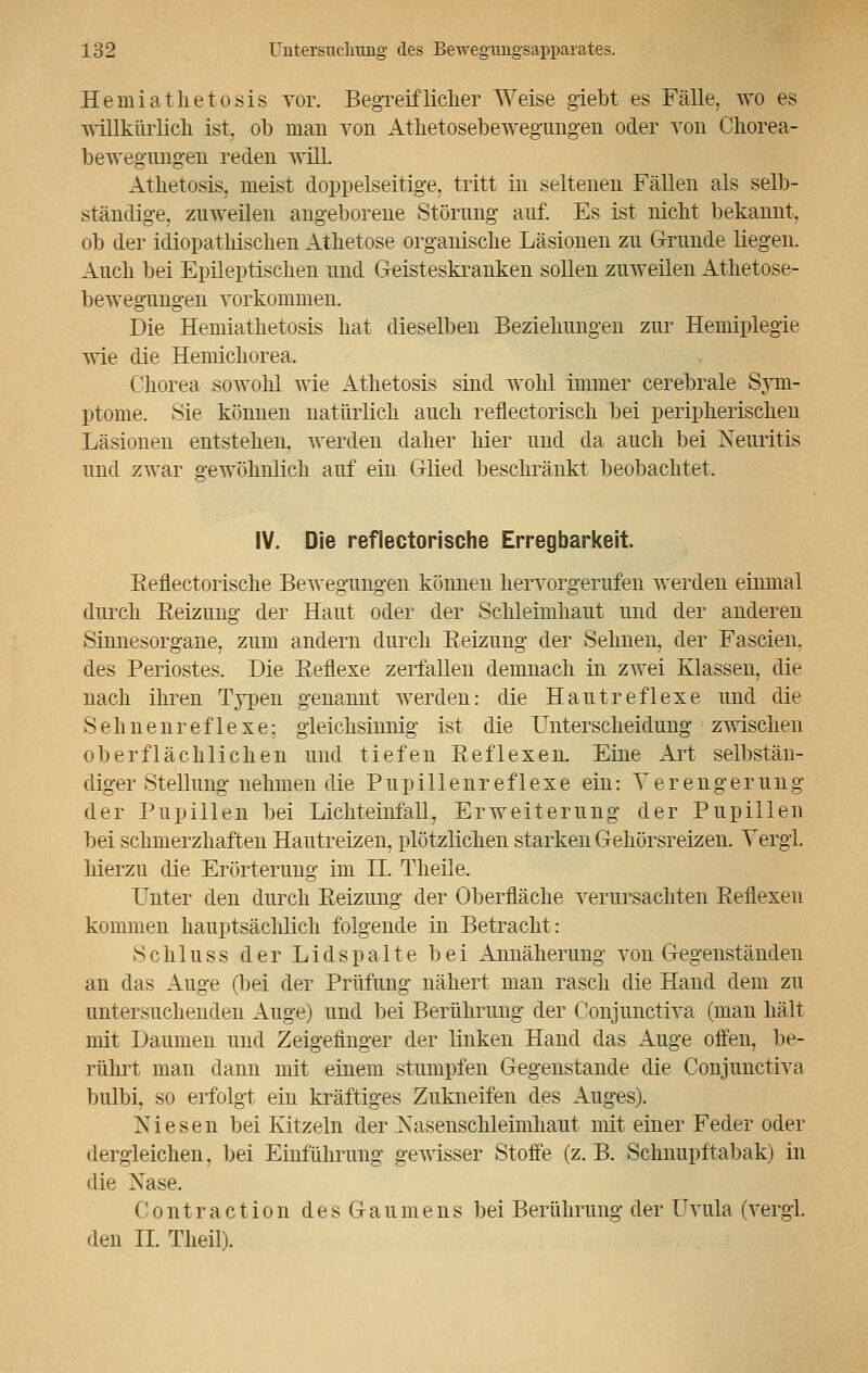 Herniatlietosis vor. BegTeifliclier Weise giebt es Fälle, wo es willkürlich ist, ob man von Athetosebewegungen oder von Chorea- bewegungeii reden will. Atlietosis, meist doppelseitige, tritt in seltenen Fällen als selb- ständige, zuweilen angeborene Störung auf. Es ist nicht bekannt, ob der idiopathischen Athetose organische Läsionen zu Grunde liegen. Auch bei Epileptischen und Geisteskranken sollen zuweilen Athetose- bewegungen vorkommen. Die Hemiathetosis hat dieselben Beziehungen zur Hemiplegie wie die Hemichorea. Chorea sowohl wie Atlietosis sind wohl immer cerebrale Sym- ptome. Sie können natürlich auch reflectorisch bei peripherischen Läsionen entstehen, werden daher liier und da auch bei Neuritis und zwar gewöhnlich auf ein Glied beschränkt beobachtet. t>y IV. Die reflectorische Erregbarkeit. Reflectorische Bewegungen können hervorgerufen werden einmal durch Reizung der Haut oder der Schleimhaut und der anderen Sinnesorgane, zum andern durch Reizung der Sehnen, der Fa seien, des Periostes. Die Reflexe zerfallen demnach in zwei Klassen, die nach ihren Typen genannt werden: die Hautreflexe und die Sehnenreflexe; gleichsinnig ist die Unterscheidung zwischen oberflächlichen und tiefen Reflexen. Eine Art selbstän- diger Stellung nehmen die Pupillenreflexe ein: Verengerung der Pupillen bei Lichteinfäll, Erweiterung der Pupillen bei schmerzhaften Hautreizen, plötzlichen starken Gehörsreizen. Vergi. hierzu die Erörterung im IL Theile. Unter den durch Reizung der Oberfläche verursachten Reflexen kommen hauptsächlich folgende in Betracht: Schluss der Lidspalte bei Annäherung von Gegenständen an das Auge (bei der Prüfung nähert man rasch die Hand dem zu untersuchenden Auge) und bei Berührung der Conjunctiva (man hält mit Daumen und Zeigefinger der linken Hand das Auge offen, be- rührt man dann mit einem stumpfen Gegenstände die Conjunctiva bulbi, so erfolgt ein kräftiges Zukneifen des Auges). Niesen bei Kitzeln der Xaseiischleimhaut mit einer Feder oder dergleichen, bei Einführung gewisser Stoffe (z. B. Schnupftabak) in die Xase. Contraction des Gaumens bei Berührung der Uvula (vergl. den IL Theil).