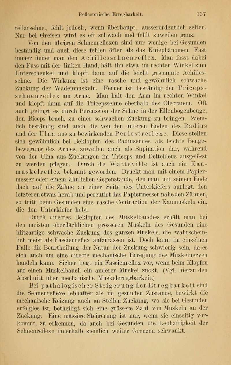 tellarsehne, fehlt jedoch, wenn überhaupt, ausserordentlich selten. Nur bei Greisen wird es oft schwach und fehlt zuweilen ganz. Von den übrigen Sehnenreflexen sind nur wenige bei Gesunden beständig und auch diese fehlen öfter als das Kniephänomen. Fast immer findet man den Achillessehnenreflex. Man fasst dabei den Fuss mit der linken Hand, hält ihn etwa im rechten Winkel zum Unterschenkel und klopft dann auf die leicht gespannte Achilles- sehne. Die Wirkung ist eine rasche und gewöhnlich schwache Zuckung der Wadenmuskeln. Ferner ist beständig der Trieeps- sehnenreflex am Arme. Man hält den Arm im rechten Winkel und klopft dann auf die Tricepsselme oberhalb des Olecranon. Oft auch gelingt es durch Percussion der Sehne in der Ellenbogenbeuge, den Biceps brach, zu einer schwachen Zuckung zu bringen. Ziem- lich beständig sind auch die von den unteren Enden des Radius und der U1 na aus zu bewirkenden Periostreflexe. Diese stellen sich gewöhnlich bei Beklopfen des Radiusendes als leichte Beuge- bewegung des Armes, zuweilen auch als Stipulation dar, während von der Ulna aus Zuckungen im Triceps und Deltoideus ausgelösst zu werden pflegen. Durch de Watteville ist auch ein Kau- muskelreflex bekannt geworden. Drückt man mit einem Papier- messer oder einem ähnlichen Gegenstande, den man mit seinem Ende flach auf die Zähne an einer Seite des Unterkiefers auflegt, den letzteren etwas herab und percutirt das Papiermesser nahe den Zähnen, so tritt beim Gesunden eine rasche Contraction der Kaumuskeln ein, die den Unterkiefer hebt. Durch directes Beklopfen des Muskelbauches erhält man bei den meisten oberflächlichen grösseren Muskeln des Gesunden eine blitzartige schwache Zuckung des ganzen Muskels, die wahrschein- lich meist als Fascienreflex aufzufassen ist. Doch kann im einzelnen Falle die Beurtheilung der Natur der Zuckung schwierig sein, da es sich auch um eine directe mechanische Erregung des Muskelnerven handeln kann. Sicher liegt ein Fascienreflex vor, wenn beim Klopfen auf einen Muskelbauch ein anderer Muskel zuckt. (Vgl. hierzu den Abschnitt über mechanische Muskelerregbarkeit.) Bei pathalogischer Steigerung der Erregbarkeit sind die Sehnenreflexe lebhafter als im gesunden Zustande, bewirkt die mechanische Reizung auch an Stellen Zuckung, wo sie bei Gesunden erfolglos ist, betheiligt sich eine grössere Zahl von Muskeln an der Zuckung. Eine massige Steigerung ist nur, wenn sie einseitig vor- kommt, zu erkennen, da auch bei Gesunden die Lebhaftigkeit der Sehnenreflexe innerhalb ziemlich weiter Grenzen schwankt.