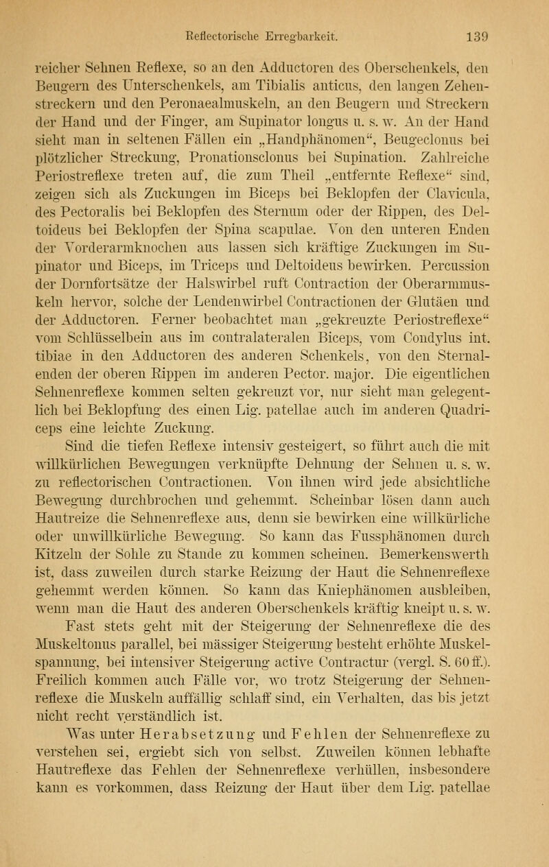 reicher Seimen Reflexe, so an den Addnctoren des Oberschenkels, den Beugern des Unterschenkels, am Tibialis anticus, den langen Zehen- streckern und den Peronaealmuskeln, an den Beugern und Streckern der Hand und der Finger, am Snpinator longns u. s. w. An der Hand sieht man in seltenen Fällen ein „Handphänomen, Beugeclonus bei plötzlicher Streckung, Pronationscloniis bei Snpination. Zahlreiche Periostreflexe treten auf, die zum Theil „entfernte Reflexe sind, zeigen sich als Zuckungen im Biceps bei Beklopfen der Clavicula. des Pectoralis bei Beklopfen des Sternum oder der Rippen, des Del- toideus bei Beklopfen der Spina scapulae. Ton den unteren Enden der Vorderarmknochen aus lassen sich kräftige Zuckungen im Su- pinator und Biceps, im Triceps und Deltoideus bewirken. Percussion der Dornfortsätze der Halswirbel ruft Contraction der Oberarmnms- keln hervor, solche der Lendenwirbel Contractionen der Glutäen und der Addnctoren. Ferner beobachtet man „gekreuzte Periostreflexe vom Schlüsselbein aus im contralateralen Biceps, vom Condylus int. tibiae in den Adductoren des anderen Schenkels, von den Sternal- enden der oberen Rippen im anderen Pector. major. Die eigentlichen Sehnenreflexe kommen selten gekreuzt vor, nur sieht man gelegent- lich bei Beklopfung des einen Lig. patellae auch im anderen Quadri- ceps eine leichte Zuckung. Sind die tiefen Reflexe intensiv gesteigert, so führt auch die mit Avillkürlichen Bewegungen verknüpfte Dehnung der Sehnen u. s. w. zu reflectorischen Contractionen. Von ihnen wird jede absichtliche Bewegung durchbrochen und gehemmt. Scheinbar lösen dann auch Hautreize die Sehnenreflexe aus, denn sie bewirken eine willkürliche oder unwillkürliche Bewegung. So kann das Fussphänomen durch Kitzeln der Sohle zu Stande zu kommen scheinen. Bemerkenswerth ist, dass zuweilen durch starke Reizung der Haut die Sehnenreflexe gehemmt werden können. So kann das Kniephänomen ausbleiben, wenn man die Haut des anderen Oberschenkels kräftig kneipt u. s. w. Fast stets geht mit der Steigerung der Sehnenreflexe die des Muskeltonus parallel, bei massiger Steigerung besteht erhöhte Muskel- spannung, bei intensiver Steigerung active Contractur (vergl. S. 60 ff.). Freilich kommen auch Fälle vor, wo trotz Steigerung der Sehnen- reflexe die Muskeln auffällig schlaff sind, ein Verhalten, das bis jetzt nicht recht verständlich ist. Was unter Herabsetzung und Fehlen der Sehnenreflexe zu verstehen sei, ergiebt sich von selbst. Zuweilen können lebhafte Hautreflexe das Fehlen der Sehnenreflexe verhüllen, insbesondere kann es vorkommen, dass Reizung der Haut über dem Lig. patellae