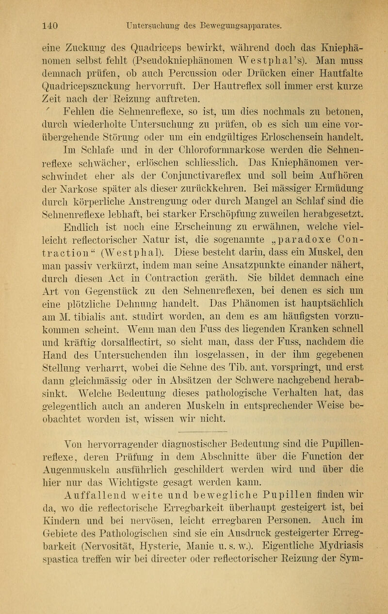 eine Zuckung des Quadriceps bewirkt, während doch das Kniephä- nomen selbst fehlt (Pseudokniephänomen Westphal's). Man muss demnach prüfen, ob auch Percussion oder Drücken einer Hautfalte Quadricepszuckung hervorruft. Der Hautreflex soll immer erst kurze Zeit nach der Reizung- auftreten. Fehlen die Sehnenreflexe, so ist, um dies nochmals zu betonen, durch wiederholte Untersuchung zu prüfen, ob es sich um eine vor- übergehende Störung oder um ein endgültiges Erloschensein handelt. Im Schlafe und in der Chloroformnarkose werden die Sehnen- reflexe schwächer, erlöschen schliesslich. Das Kniephänomen ver- schwindet eher als der Conjunctivareflex und soll beim Aufhören der Narkose später als dieser zurückkehren. Bei massiger Ermüdung durch körperliche Anstrengung oder durch Mangel an Schlaf sind die Sehnenreflexe lebhaft, bei starker Erschöpfung zuweilen herabgesetzt. Endlich ist noch eine Erscheinung zu erwähnen, welche viel- leicht reflectorischer Natur ist, die sogenannte „paradoxe Con- ti- a c t i o n  (W e s t p h a 1). Diese besteht darin, dass ein Muskel, den man passiv verkürzt, indem man seine Ansatzpunkte einander nähert, durch diesen Act in Contraction geräth. Sie bildet demnach eine Art von Gegenstück zu den Sehnenreflexen, bei denen es sich um eine plötzliche Dehnung handelt. Das Phänomen ist hauptsächlich am M. tibialis ant. studirt worden, an dem es am häufigsten vorzu- kommen scheint. Wenn man den Fuss des liegenden Kranken schnell und kräftig dorsalflectirt, so sieht man, dass der Fuss, nachdem die Hand des Untersuchenden ihn losgelassen, in der ihm gegebenen Stellung verharrt, wobei die Sehne des Tib. ant. vorspringt, und erst dann gleichmässig oder in Absätzen der Schwere nachgebend herab- sinkt. Welche Bedeutung dieses pathologische Verhalten hat, das gelegentlich auch an anderen Muskeln in entsprechender Weise be- obachtet worden ist, wissen wir nicht. Von hervorragender diagnostischer Bedeutung sind die Pupillen- reflexe, deren Prüfung in dem Abschnitte über die Function der Augenmuskeln ausführlich geschildert werden wird und über die hier nur das Wichtigste gesagt werden kann. Auffallend weite und bewegliche Pupillen finden wir da, wo die reflectorische Erregbarkeit überhaupt gesteigert ist, bei Kindern und bei nervösen, leicht erregbaren Personen. Auch im Gebiete des Pathologischen sind sie ein Ausdruck gesteigerter Erreg- barkeit (Nervosität, Hysterie, Manie u. s. w.). Eigentliche Mydriasis spastica treffen wir bei directer oder reflectorischer Reizung der Sym-