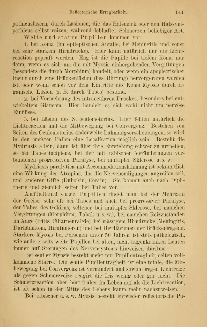 pathicusfasern, durch Läsionen, die das Halsmark oder den Halssym- pathicus selbst reizen, während lebhafter Schmerzen beliebiger Art. Weite und starre Pupillen kommen vor: 1. bei Koma (im epileptischen Anfalle, bei Meningitis und sonst bei sehr starkem Hirndrucke). Hier kann natürlich nur die Licht- reaction geprüft werden. Eng ist die Pupille bei tiefem Koma nur dann, wenn es sich um die mit Myosis einhergehenden Vergiftungen (besonders die durch Morphium) handelt, oder wenn ein apoplectischer Insult durch eine Brückenläsion (bes. Blutung) hervorgerufen worden ist, oder wenn schon vor dem Eintritte des Koma Myosis durch or- ganische Läsion (z. B. durch Tabes) bestand. 2. bei Vermehrung des intraocularen Druckes, besonders bei ent- wickeltem Glaucom. Hier handelt es sich wohl nicht um nervöse Einflüsse. 3. bei Läsion des N. oculomotorius. Hier fehlen natürlich die Lichtreaction und die Mitbewegung bei Convergenz. Bestehen von Seiten des Oculomotorius anderweite Lähmungserscheinungen, so wird in den meisten Fällen eine Localisation möglich sein. Besteht die Mydriasis allein, dann ist über ihre Entstehung schwer zu urtheilen. so bei Tabes incipiens, bei der mit tabischen Veränderungen ver- bundenen progressiven Paralyse, bei multipler Sklerose u. s. w. Mydriasis paralytica mit Accommodationslähmung ist bekanntlich eine Wirkung des Atropins, das die Nervenendigungen angreifen soll, und anderer Gifte (Duboisin, Cocain). Sie kommt auch nach Diph- therie und ziemlich selten bei Tabes vor. Auffallend enge Pupillen findet man bei der Mehrzahl der Greise, sehr oft bei Tabes und auch bei progressiver Paralyse, der Tabes des Gehirns, seltener bei multipler Sklerose, bei manchen Vergiftungen (Morphium, Tabak u. s. w.), bei manchen Eeizzustäiiden im Auge (Iritis, Ciliarneuralgie), bei massigem Hirndrucke (Meningitis, Durhämatom, Hirntumoren) und bei Herdläsionen der Brückengegend. Stärkere Myosis bei Personen unter 50 Jahren ist stets pathologisch, wie andererseits weite Pupillen bei alten, nicht an genkranken Leuten immer auf Störungen des Nervensystems hinweisen dürften. Bei seniler M}-osis besteht meist nur Pupillenträgheit, selten, voll- kommene Starre. Die senile Pupillenträgheit ist eine totale, die Mit- bewegung bei Convergenz ist vermindert und sowohl gegen Lichtreize als gegen Schmerzreize reagirt die Iris wenig oder gar nicht. Die Schmerzreaction aber hört früher im Leben auf als die Lichtreaction, ist oft schon in der Mitte des Lebens kaum mehr nachzuweisen. Bei tabischer u. s. w. Myosis besteht entweder reflektorische Pu-