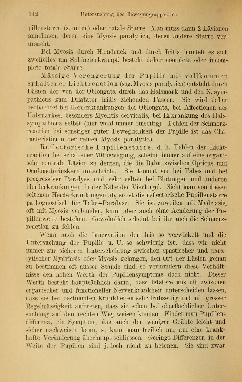 pillenstarre (s. unten) oder totale Starre. Man muss dann 2 Läsionen annehmen, deren eine Myosis paralytica, deren andere Starre ver- ursacht. Bei Myosis durch Hirndruck und durch Iritis handelt es sich zweifellos um Sphincterkrampf, bestellt daher complete oder incom- plete totale Starre, Massige Verengerung' der Pupille mit vollkommen e r h a 11 e n e r L i c h t r e a c t i o n (sog. Myosis paralytica) entsteht durch Läsion der von der Oblongata durch das Halsmark und den N. sym- pathicus zum Diktator iridis ziehenden Fasern. Sie wird daher beobachtet bei Herderkrankungen der Oblongata, bei Affectionen des Halsmarkes, besonders Myelitis cervicalis, bei Erkrankung des Hals- sympathicus selbst (hier wohl immer einseitig). Fehlen der Schmerz- reaction bei sonstiger guter Beweglichkeit der Pupille ist das Cha- racteristicum der reinen Myosis paralytica. Reflectorische Pupillenstarre, d. h. Fehlen der Licht- reaction bei erhaltener Mitbewegung, scheint immer auf eine organi- sche centrale Läsion zu deuten, die die Bahn zwischen Opticus und Oculomotoriuskern unterbricht. Sie kommt vor bei Tabes und bei progressiver Paralyse und sehr selten bei Blutungen und anderen Herderkrankungen in der Nähe der Vierhügel. Sieht man von diesen seltenen Herderkrankungen ab, so ist die reflectorische Pupillenstarre pathognostisch für Tabes-Paralyse. Sie ist zuweilen mit Mydriasis, oft mit Myosis verbunden, kann aber auch ohne Aenderung der Pu- pillenweite bestehen. Gewöhnlich scheint bei ihr auch die Schmerz- reaetion zu fehlen. Wenn auch die Innervation der Iris so verwickelt und die Untersuchung der Pupille u. U. so schwierig ist, dass wir nicht immer zur sicheren Unterscheidung zwischen spastischer und para- lytischer Mydriasis oder Myosis gelangen, den Ort der Läsion genau zu bestimmen oft ausser Stande sind, so vermindern diese Verhält- nisse den hohen Werth der Pupillensymptome doch nicht. Dieser Werth besteht hauptsächlich darin, dass letztere uns oft zwischen organischer und functioneller Nervenkrankheit unterscheiden lassen, dass sie bei bestimmten Krankheiten sehr frühzeitig und mit grosser Eegelmässigkeit auftreten, dass sie schon bei oberflächlicher Unter- suchung auf den rechten Weg weisen können. Findet man Pupillen- differenz, ein Symptom, das auch der weniger Geübte leicht und sicher nachweisen kann, so kann man freilich nur auf eine krank- hafte Veränderung überhaupt schliessen. Geringe Differenzen in der Weite der Pupillen sind jedoch nicht zu betonen. Sie sind zwar