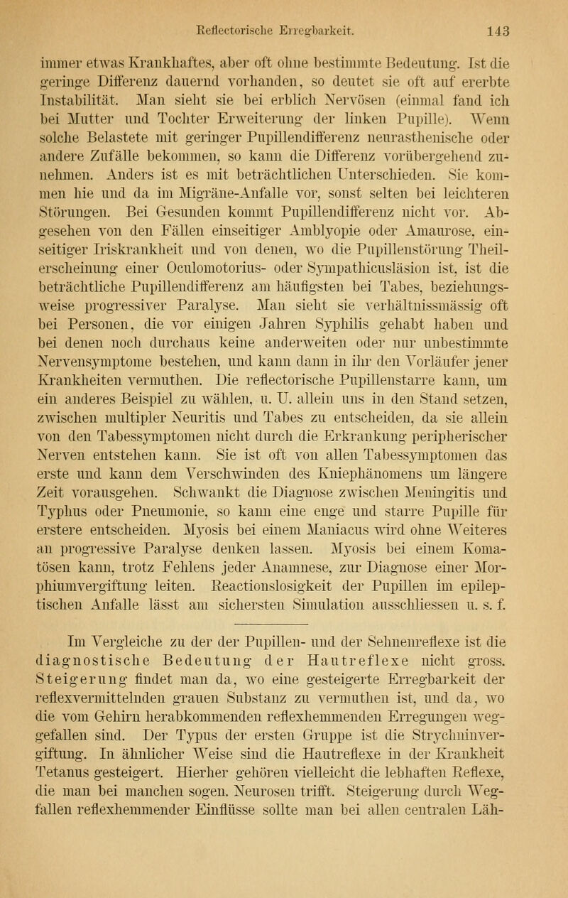 immer etwas Krankhaftes, aber oft ohne bestimmte Bedeutung. Ist die geringe Differenz dauernd vorhanden, so deutet sie oft auf ererbte Instabilität, Man sieht sie bei erblich Nervösen (einmal fand ich bei Mutter und Tochter Erweiterung der linken Pupille). Wenn solche Belastete mit geringer Pupillendifterenz neurasthenische oder andere Zufälle bekommen, so kann die Differenz vorübergehend zu- nehmen. Anders ist es mit beträchtlichen Unterschieden. Sie kom- men hie und da im Migräne-Anfälle vor, sonst selten bei leichteren Störungen. Bei Gesunden kommt Pupillendifferenz nicht vor. Ab- gesehen von den Fällen einseitiger Amblyopie oder Amaurose, ein- seitiger Iriskrankheit und von denen, wo die Pupillenstörung Theil- erscheinung einer Oculomotorius- oder Sympathicusläsion ist, ist die beträchtliche Pupillendiiferenz am häufigsten bei Tabes, beziehungs- weise progressiver Paralyse. Man sieht sie verhältnissmässig oft bei Personen, die vor einigen Jahren Syphilis gehabt haben und bei denen noch durchaus keine anderweiten oder nur unbestimmte Nervensymptome bestehen, und kann dann in ihr den Vorläufer jener Krankheiten vermuthen. Die reflectorische Pupillenstarre kann, um ein anderes Beispiel zu wählen, u. U. allein uns in den Stand setzen, zwischen multipler Neuritis und Tabes zu entscheiden, da sie allein von den Tabessymptomen nicht durch die Erkrankung peripherischer Nerven entstehen kann. Sie ist oft von allen Tabessymptomen das erste und kann dem Verschwinden des Kniephänomens um längere Zeit vorausgehen. Schwankt die Diagnose zwischen Meningitis und Typhus oder Pneumonie, so kann eine enge und starre Pupille für erstere entscheiden. Myosis bei einem Maniacus wird ohne Weiteres an progressive Paralyse denken lassen. Myosis bei einem Koma- tösen kann, trotz Fehlens jeder Anamnese, zur Diagnose einer Mor- phiumvergiftung leiten. Reactionslosigkeit der Pupillen im epilep- tischen Anfalle lässt am sichersten Simulation ausschliessen u. s. f. Im Vergleiche zu der der Pupillen- und der Sehnenreflexe ist die diagnostische Bedeutung der Hautreflexe nicht gross. Steigerung findet man da, wo eine gesteigerte Erregbarkeit der reflexvermittelnden grauen Substanz zu vermuthen ist, und da, wo die vom Gehirn herabkommenden reflexhemmenden Erregungen weg- gefallen sind. Der Typus der ersten Gruppe ist die Strychninver- giftung. In ähnlicher Weise sind die Hautreflexe in der Krankheit Tetanus gesteigert. Hierher gehören vielleicht die lebhaften Reflexe, die man bei manchen sogen. Neurosen trifft, Steigerung durch Weg- fallen reflexhemmender Einflüsse sollte man bei allen centralen Läh-