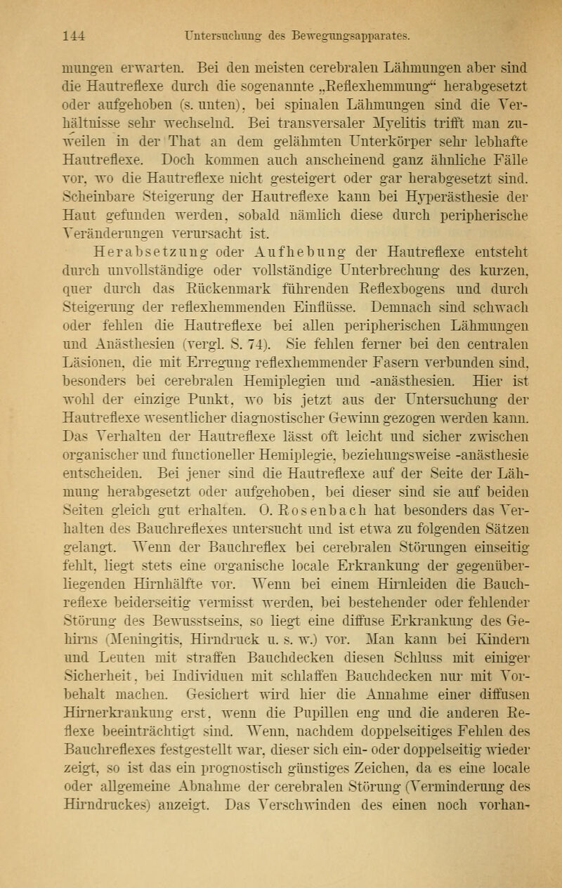 mimgen erwarten. Bei den meisten cerebralen Lähmungen aber sind die Hautreflexe durch die sogenannte „Beflexhenmiung herabgesetzt oder aufgehoben (s. unten). bei spinalen Lähmungen sind die Ver- hältnisse sein- wechselnd. Bei transversaler Myelitis trifft man zu- weilen in der That an dem gelähmten Unterkörper sehr lebhafte Hautreflexe. Doch kommen auch anscheinend ganz ähnliche Fälle Tor. wo die Hautreflexe nicht gesteigert oder gar herabgesetzt sind. Scheinbare Steigerung der Hautreflexe kann bei Hyperästhesie der Haut gefunden werden, sobald nämlich diese durch peripherische Veränderungen verursacht ist. Herabsetzung oder Aufhebung der Hautreflexe entsteht durch unvollständige oder vollständige Unterbrechung des kurzen, quer durch das Bückeumark führenden Beflexbogens und durch Steigerung der reflexhemmenden Einflüsse. Demnach sind schwach oder fehlen die Hautreflexe bei allen peripherischen Lähmungen und Anästhesien (vergl. S. 74). Sie fehlen ferner bei den centralen Läsionen, die mit Erregung reflexhemmender Fasern verbunden sind, besonders bei cerebralen Hemiplegien und -anästhesien. Hier ist wohl der einzige Bunkt. wo bis jetzt aus der Untersuchung der Hautreflexe wesentlicher diagnostischer Gewinn gezogen werden kann. Das Verhalten der Hautreflexe lässt oft leicht und sicher zwischen organischer und functioneller Hemiplegie, beziehungsweise -anästhesie entscheiden. Bei jener sind die Hautreflexe auf der Seite der Läh- mung herabgesetzt oder aufgehoben, bei dieser sind sie auf beiden Seiten gleich gut erhalten. 0. Bosenbach hat besonders das Ver- halten des Baiichreflexes untersucht und ist etwa zu folgenden Sätzen gelangt. Venu der Bauchreflex bei cerebralen Störungen einseitig fehlt, liegt stets eine organische locale Erkrankung der gegenüber- liegenden Hirnhälfte vor. TVenn bei einem Hirnleiden die Bauch- reflexe beiderseitig vermisst werden, bei bestehender oder fehlender Störung des Bewusstseins, so liegt eine diffuse Erkrankung des Ge- hirns (Meningitis, Hirndruck u. s. w.) vor. Man kann bei Kindern und Leuten mit straffen Bauchdecken diesen Schluss mit einiger Sicherheit, bei Individuen mit schlaffen Bauchdecken nur mit Vor- behalt machen. Gesichert wird hier die Annahme einer diffusen Hirnerkrankung erst, wenn die Pupillen eng und die anderen Be- flexe beeinträchtigt sind. Wenn, nachdem doppelseitiges Fehlen des Bauchreflexes festgestellt war. dieser sich ein- oder doppelseitig wieder zeigt, so ist das ein prognostisch günstiges Zeichen, da es eine locale oder allgemeine Abnahme der cerebralen Störung (Verminderung des Hirndruckesj anzeigt. Das Verschwinden des einen noch vornan-