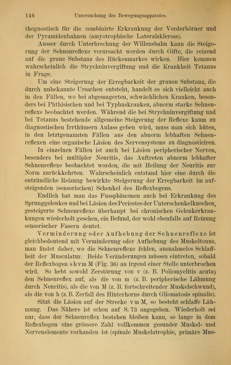 tliognostisch für die combinirte Erkrankung der Vorderliörner und der Pyramideiibahnen (amyotrophische Lateralsklerose). Ausser durch Unterbrechung- der Willensbahn kann die Steige- rung- der Sehnenreflexe verursacht werden durch Gifte, die reizend auf die graue Substanz des Rückenmarkes wirken. Hier kommen wahrscheinlich die Strychninvergiftung und die Krankheit Tetanus in Frage. Um eine Steigerung der Erregbarkeit der grauen Substanz, die durch unbekannte Ursachen entsteht, handelt es sich vielleicht auch in den Fällen, wo bei abgemagerten, schwächlichen Kranken, beson- ders bei Phthisischen und bei Typhuskraiiken, abnorm starke Sehnen- reflexe beobachtet werden. Während die bei Strychninvergiftung und bei Tetanus bestehende allgemeine Steigerung der Reflexe kaum zu diagnostischen Irrthümern Anlass geben wird, muss man sich hüten, in den letztgenannten Fällen aus den abnorm lebhaften Sehnen- reflexen eine organische Läsion des Nervensystems zu diagnosticiren. In einzelnen Fällen ist auch bei Läsion peripherischer Nerven, besonders bei multipler Neuritis, das Auftreten abnorm lebhafter Sehnenreflexe beobachtet worden, die mit Heilung der Neuritis zur Norm zurückkehrten. Wahrscheinlich entstand hier eine durch die entzündliche Reizung bewirkte Steigerung der Erregbarkeit im auf- steigenden (sensorischen) Schenkel des Reflexbogens. Endlich hat man das Fussphänomen auch bei Erkrankung des Sprunggelenkes und bei Läsion des Periostes der Unterschenkelknochen, gesteigerte Sehnenreflexe überhaupt bei chronischen Gelenkerkran- kungen wiederholt gesehen, ein Befund, der wohl ebenfalls auf Reizung sensorischer Fasern deutet. Verminderung oder Aufhebung der Sehnenreflexe ist gleichbedeutend mit Verminderung oder Aufhebung des Muskeltonus, man findet daher, wo die Sehnenreflexe fehlen, ausnahmelos Schlaff- heit der Musculatur. Beide Veränderungen müssen eintreten, sobald der Reflexbogen shvm M (Fig. 36) an irgend einer Stelle unterbrochen wird. So hebt sowohl Zerstörung von v (z. B. Poliomyelitis acuta) den Sehnenreflex auf, als die von m (z. B. peripherische Lähmung durch Neuritis), als die von M (z. B. fortschreitender Muskelschwund), als die von h (z. B. Zerfall des Hinterhorns durch Gliomatosis spinalis). Sitzt die Läsion auf der Strecke v m M, so besteht schlaffe Läh- mung. Das Nähere ist schon auf S. 73 angegeben. Wiederholt sei nur, dass der Sehnenreflex bestehen bleiben kann, so lange in dem Reflexbogen eine grössere Zahl vollkommen gesunder Muskel- und Nervenelemente vorhanden ist (spinale Muskelatrophie, primäre Mus-