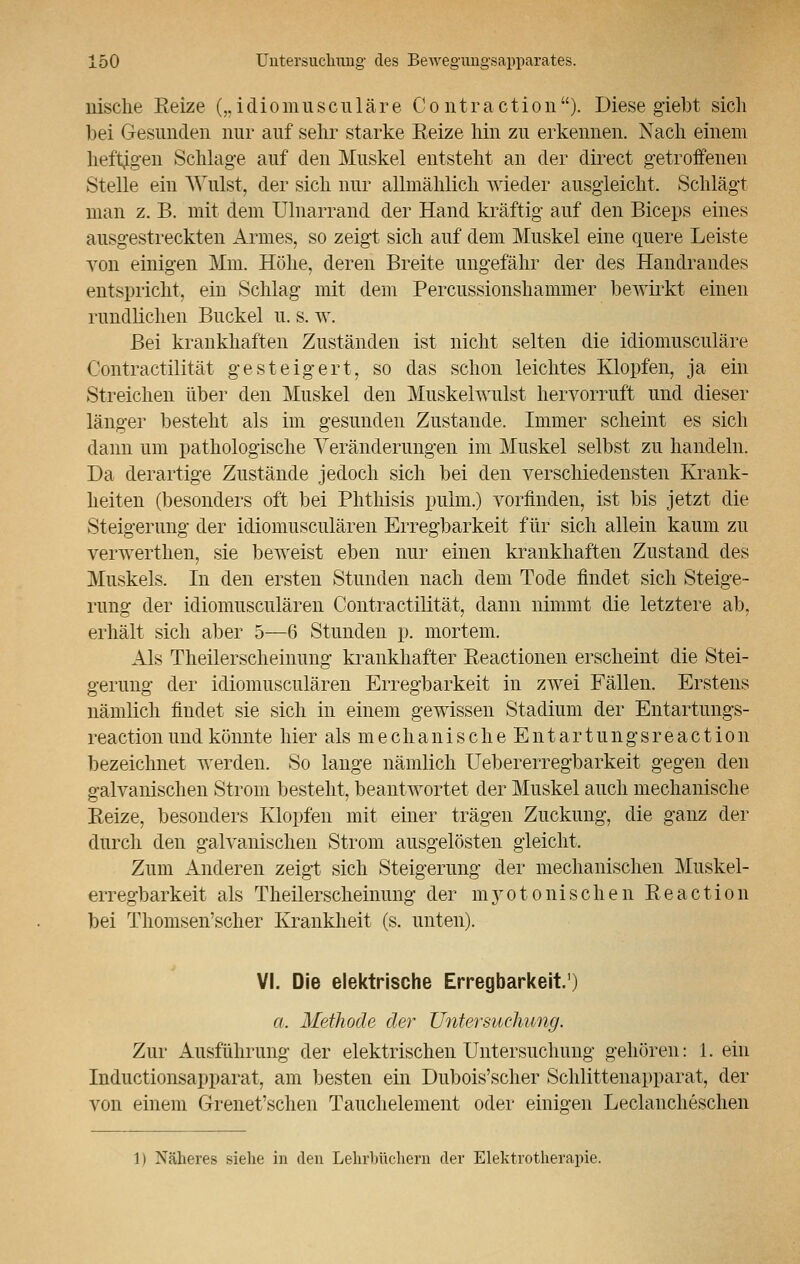 nisclie Reize („idiomuseuläre C o ntra ction ). Diese giebt sich bei Gesunden nur auf sehr starke Beize hin zu erkennen. Nach einem heftigen Schlage auf den Muskel entsteht an der direct getroffenen Stelle ein Wulst, der sich nur allmählich wieder ausgleicht. Schlägt man z. B. mit dem Ulnarrand der Hand kräftig auf den Biceps eines ausgestreckten Armes, so zeigt sich auf dem Muskel eine quere Leiste von einigen Mm. Höhe, deren Breite ungefähr der des Handrandes entspricht, ein Schlag mit dem Percussionshammer bewirkt einen rundlichen Buckel u. s. w. Bei krankhaften Zuständen ist nicht selten die idiomuseuläre Contractilität gesteigert, so das schon leichtes Klopfen, ja ein Streichen über den Muskel den Muskelwulst hervorruft und dieser länger besteht als im gesunden Zustande, Immer scheint es sich dann um pathologische Veränderungen im Muskel selbst zu handeln. Da derartige Zustände jedoch sich bei den verschiedensten Krank- heiten (besonders oft bei Phthisis pulm.) vorfinden, ist bis jetzt die Steigerung der idiomusculären Erregbarkeit für sich allein kaum zu verwerthen, sie beweist eben nur einen krankhaften Zustand des Muskels. In den ersten Stunden nach dem Tode findet sich Steige- rung der idiomusculären Contractilität, dann nimmt die letztere ab, erhält sich aber 5—6 Stunden p. mortem. Als Theilerscheinung krankhafter Beactionen erscheint die Stei- gerung der idiomusculären Erregbarkeit in zwei Fällen. Erstens nämlich findet sie sich in einem gewissen Stadium der Entartungs- reaction und könnte hier als mechanischeEntartungsreaction bezeichnet werden. So lange nämlich Uebererregbarkeit gegen den galvanischen Strom besteht, beantwortet der Muskel auch mechanische Eeize, besonders Klopfen mit einer trägen Zuckung, die ganz der durch den galvanischen Strom ausgelösten gleicht. Zum Anderen zeigt sich Steigerung der mechanischen Muskel- erregbarkeit als Theilerscheinung der myotonischen Beaction bei Thomsen'scher Krankheit (s. unten). VI. Die elektrische Erregbarkeit.1) a, Methode der Untersuchung. Zur Ausführung der elektrischen Untersuchung gehören: 1. ein Inductionsapparat, am besten ein Dubois'scher Schlittenapparat, der von einem Grenet'schen Tauchelement oder einigen Leclancheschen 11 Näheres siehe in den Lehrbüchern der Elektrotherapie.