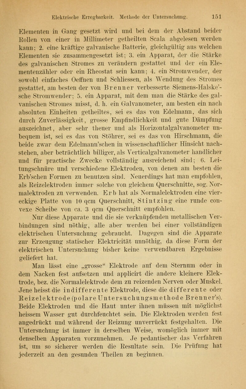 Elementen in Gang- gesetzt wird und bei dem der Abstand beider Bollen von einer in Millimeter getheüten Scala abgelesen werden kann; 2. eine kräftige galvanische Batterie, gleichgültig aus welchen Elementen sie zusammengesetzt ist; 3. ein Apparat, der die Stärke des galvanischen Stromes zu verändern gestattet und der ein Ele- mentenzähler oder ein Rheostat sein kann; 4. ein Stromwender, der sowohl einlaches Oeffnen und Schliessen, als Wendung des Stromes gestattet, am besten der von Brenner verbesserte Siemens-Halske'- sche Stromwender; 5. ein Apparat, mit dem man die Stärke des gal- vanischen Stromes misst, d. h. ein Galvanometer, am besten ein nach absoluten Einheiten getheiltes, sei es das von Edelmann, das sich durch Zuverlässigkeit, grosse Empfindlichkeit und gute Dämpfung auszeichnet, aber sehr theuer und als Horizontalgalvanometer un- bequem ist, sei es das von Stöhrer, sei es das von Hirschmann, die beide zwar dem Edelmann'schen in wissenschaftlicher Hinsicht nach- stehen, aber beträchtlich billiger, als Verticalgalvanometer handlicher und für practische Zwecke vollständig ausreichend sind; 6. Lei- tungschnüre und verschiedene Elektroden, von denen am besten die Erb'schen Formen zu benutzen sind. Neuerdings hat man empfohlen, als Eeizelektroden immer solche von gleichem Querschnitte, sog. Nor- malektroden zu verwenden. E r 1) hat als Normalelektroden eine vier- eckige Platte von 10 gern Querschnitt, Stintzing eine runde con- vexe Scheibe von ca. 3 qcm Querschnitt empfohlen. Nur diese Apparate und die sie verknüpfenden metallischen Ver- bindungen sind nöthig, alle aber werden bei einer vollständigen elektrischen Untersuchung gebraucht. Dagegen sind die Apparate zur Erzeugung statischer Elektricität unnöthig, da diese Form der elektrischen Untersuchung bisher keine verwendbaren Ergebnisse geliefert hat, Man lässt eine „grosse Elektrode auf dem Sternum oder in dem Nacken fest aufsetzen und applicirt die andere kleinere Elek- trode, bez. die Normalelektrode dem zu reizenden Nerven oder Muskel. Jene heisst die indifferente Elektrode, diese die differente oder Eeizelektrode (polare Untersuchungsmethode Brenner's). Beide Elektroden und die Haut unter ihnen müssen mit möglichst heissem Wasser gut durchfeuchtet sein. Die Elektroden werden fest angedrückt und während der Reizung unverrückt festgehalten. Die Untersuchung ist immer in derselben Weise, womöglich immer mit denselben Apparaten vorzunehmen. Je pedantischer das Verfahren ist, um so sicherer werden die Resultate sein. Die Prüfung hat jederzeit an den gesunden Theilen zu beginnen.