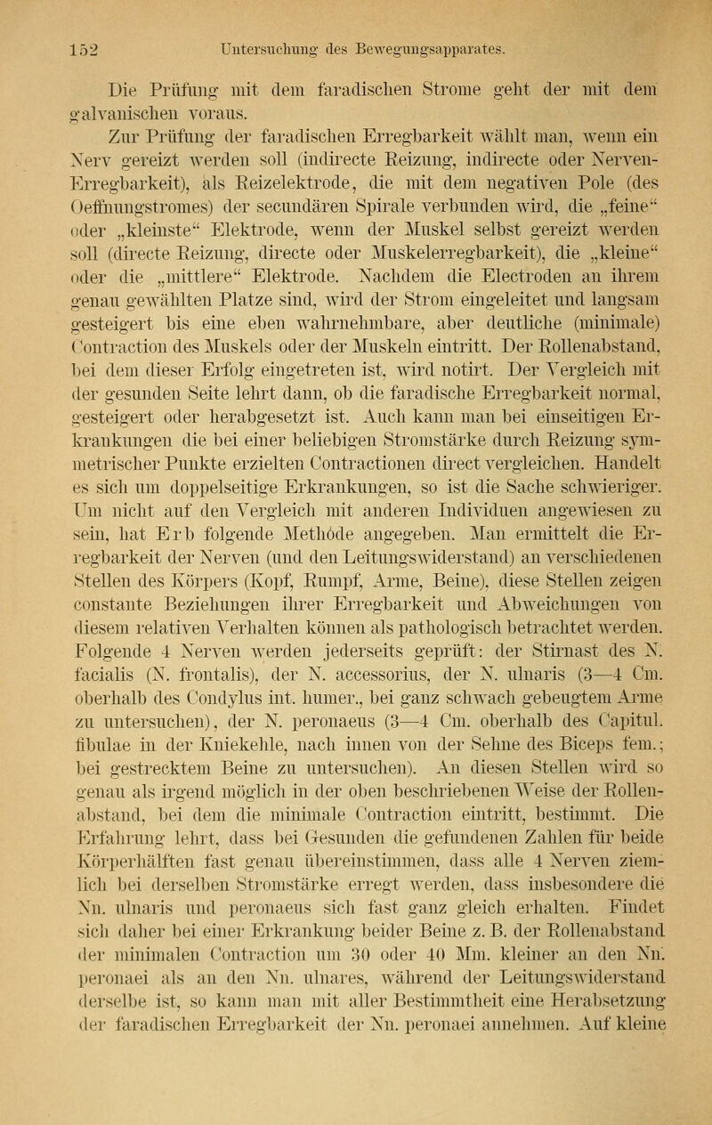 Die Prüfung mit dem faradischen Strome geht der mit dem galvanischen voraus. Zur Prüfung der faradisehen Erregbarkeit wählt mau, wenn ein Nerv gereizt werden soll (indirecte Beizung, indirecte oder Nerven- Erregbarkeit), als Reizelektrode, die mit dem negativen Pole (des Oeffnungstromes) der secuudären Spirale verbunden wird, die „feine oder „kleinste Elektrode, wenn der Muskel selbst gereizt werden soll (directe Reizung, directe oder Muskelerregbarkeit), die „kleine oder die „mittlere Elektrode. Nachdem die Electroden an ihrem genau gewählten Platze sind, wird der Strom eingeleitet und langsam gesteigert bis eine eben wahrnehmbare, aber deutliche (minimale) Contraction des Muskels oder der Muskeln eintritt. Der Rollenabstand, bei dem dieser Erfolg eingetreten ist, wird notirt. Der Vergleich mit der gesunden Seite lehrt dann, ob die faradische Erregbarkeit normal, gesteigert oder herabgesetzt ist. Auch kanu man bei einseitigen Er- krankungen die bei einer beliebigen Stromstärke durch Reizung sym- metrischer Punkte erzielten Contractionen direct vergleichen. Handelt es sich um doppelseitige Erkrankungen, so ist die Sache schwieriger. Um nicht auf den Vergleich mit anderen Individuen angewiesen zu sein, hat Erb folgende Methode angegeben. Man ermittelt die Er- regbarkeit der Nerven (und den Leitungswiderstand) an verschiedenen Stellen des Körpers (Kopf, Rumpf, Arme, Beine), diese Stellen zeigen constante Beziehungen ihrer Erregbarkeit und Abweichungen von diesem relativen Verhalten können als pathologisch betrachtet werden. Folgende 4 Nerven werden j euerseits geprüft: der Stirnast des N. facialis (N. frontalis), der N. accessorius, der N. ulnaris (3—4 Cm. oberhalb des Conclylus int. humer., bei ganz schwach gebeugtem Arme zu untersuchen), der N. peronaeus (3—4 Cm. oberhalb des Capitul. fibulae in der Kniekehle, nach innen von der Sehne des Biceps lern.; bei gestrecktem Beine zu untersuchen). An diesen Stellen wird so genau als irgend möglich in der oben beschriebenen Weise der Rollen- abstand, bei dem die minimale Contraction eintritt, bestimmt. Die Erfahrung lehrt, dass bei Gesunden die gefundenen Zahlen für beide Körperhälften fast genau übereinstimmen, dass alle 4 Nerven ziem- lich bei derselben Stromstärke erregt werden, dass insbesondere die Xn. ulnaris und peronaeus sich fast ganz gleich erhalten. Findet sich daher bei einer Erkrankung beider Beine z. B. der Rollenabstand der minimalen Contraction um 30 oder 40 Mm. kleiner an den Nn. [K-ronaei als an den Nn. ulnares, während der Leitungswiderstand derselbe ist, so kann man mit aller Bestimmtheit eine Herabsetzung der faradischen Erregbarkeit der Nn. peronaei annehmen. Auf kleine