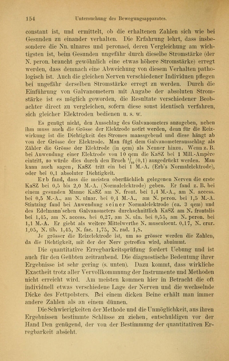 constant ist, und ermittelt, ob die erhaltenen Zahlen sich wie bei Gesunden zu einander verhalten. Die Erfahrung lehrt, dass insbe- sondere die Nn. ulnares und peronaei, deren Vergleichung am wich- tigsten ist, beim Gesunden ungefähr durch dieselbe Stromstärke (der N. peron. braucht gewöhnlich eine etwas höhere Stromstärke) erregt werden, dass demnach eine Abweichung von diesem Verhalten patho- logisch ist. Auch die gleichen Nerven verschiedener Individuen pflegen bei ungefähr derselben Stromstärke erregt zu werden. Durch die Einführung von Galvanometern mit Angabe der absoluten Strom- stärke ist es möglich geworden, die Resultate verschiedener Beob- achter direct zu vergleichen, sofern diese sonst identisch verfahren, sich gleicher Elektroden bedienen u. s. w. Es genügt nicht, den Ausschlag des Galvanonieters anzugeben, neben ihm muss auch die Grösse der Elektrode notirt werden, denn für die Reiz- wirkung ist die Dichtigkeit des Stromes maassgebend und diese hängt ab von der Grösse der Elektrode. Man fügt dem Galvanometerausschlag als Zähler die Grösse der Elektrode (in qcm) als Nenner hinzu. Wenn z. B. bei Anwendung einer Elektrode von 10 qcm die KaSZ bei 1 MilL-Ampere eintritt, so würde dies durch den Bruch /i0(0,l) ausgedrückt werden. Mau kann auch sagen, KaSZ tritt ein bei 1 M.-A. (Erb's Normalelektrode), oder bei 0,1 absoluter Dichtigkeit. Erb fand, dass die meisten oberflächlich gelegenen Nerven die erste KaSZ bei 0,5 bis 2,0 M.-A. (Normalelektrode) geben. Er fand z. B. bei einem gesunden Manne KaSZ am N. front, bei 1,4 M.-A., am N. access. bei 0,5 M.-A., am N. ulnar, bei 0,4 M.-A., am N. peron. bei 1,5 M.-A. Stintzing fand bei Anwendung seiner Normalelektrode (ca. 3 qcm) und des Edelmann1 sehen Galvanometers durchschnittlich KaSZ am N. frontalis bei 1,45, am N. access. bei 0,27, am N. ulu. bei 0,55, am N. peron. bei 1,1 M.-A. Er giebt als weitere Mittelwerthe N. musculocut. 0,17, N. crur. 1,05, N. üb. 1,45, N. fac. 1,75, N. racl. 1,8. Je grösser die Reizelektrode ist, um so grösser werden die Zahlen, da die Dichtigkeit, mit der der Nerv getroffen wird, abnimmt. Die quantitative Erregbarkeitsprüfung fordert Uebung und ist auch für den Geübten zeitraubend. Die diagnostische Bedeutung ihrer Ergebnisse ist sehr gering (s. unten). Dazu kommt, dass wirkliche Exactheit trotz aller Vervollkommnung der Instrumente und Methoden nicht erreicht wird. Am meisten kommen hier in Betracht die oft individuell etwas verschiedene Lage der Nerven und die wechselnde Dicke des Fettpolsters. Bei einem dicken Beine erhält man immer andere Zahlen als an einem dünnen. Die Schwierigkeiten der Methode und die Unmöglichkeit, aus ihren Ergebnissen bestimmte Schlüsse zu ziehen, entschuldigen vor der Hand Den genügend, der von der Bestimmung der quantitativen Er- regbarkeit absieht.