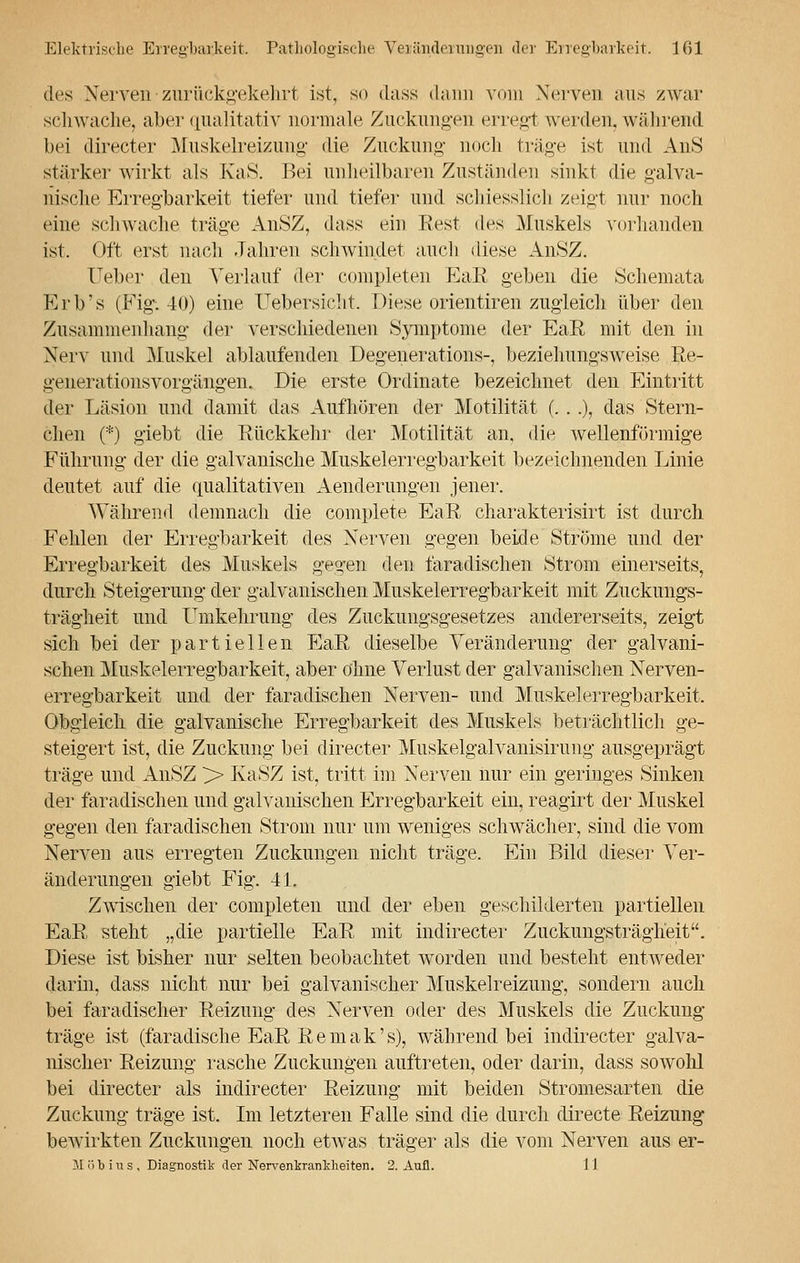 des Nerven-zurückgekehrt ist, so dass dann vom Nerven aus zwar schwache, aber qualitativ normale Zuckungen erreg! werden, während bei directer Muskelreizung die Zuckung noch trüge ist und AuS stärker wirkt als KaS. Bei unheilbaren Zuständen sinkt die galva- nische Erregbarkeit tiefer und tiefer und schiesslich zeigt nur noch eine schwache träge AnSZ, dass ein Rest des Muskels vorhanden ist. Oft erst nach Jahren schwindet auch diese AnSZ. Ueber den Verlauf der completen EaE geben die Schemata Erb's (Fig. 40) eine Uebersicht. Diese orientiren zugleich über den Zusammenhang der verschiedenen Symptome der EaE, mit den in Nerv und Muskel ablaufenden Degenerations-, beziehungsweise Re- generationsvorgängen. Die erste Ordinate bezeichnet den Eintritt der Läsion und damit das Aufhören der Motilität (. . .), das Stern- chen (*) giebt die Rückkehr der Motilität an. die wellenförmige Führung der die galvanische Muskelerregbarkeit bezeichnenden Linie deutet auf die qualitativen Aenderungen jener. Während demnach die complete EaR charakterisirt ist durch Fehlen der Erregbarkeit des Nerven gegen beide Ströme und der Erregbarkeit des Muskels gegen den faradischen Strom einerseits, durch Steigerung der galvanischen Muskelerregbarkeit mit Zuckungs- trägheit und Umkehrung des Zuckungsgesetzes andererseits, zeigt sich bei der partiellen EaR dieselbe Veränderung der galvani- schen Muskelerregbarkeit, aber ohne Verlust der galvanischen Nerven- erregbarkeit und der faradischen Nerven- und Muskelerregbarkeit. Obgleich die galvanische Erregbarkeit des Muskels beträchtlich ge- steigert ist, die Zuckung bei directer Muskelgalvanisirung ausgeprägt träge und AnSZ >> KaSZ ist, tritt im Nerven nur ein geringes Sinken der faradischen und galvanischen Erregbarkeit ein, reagirt der Muskel gegen den faradischen Strom nur um weniges schwächer, sind die vom Nerven aus erregten Zuckungen nicht träge. Ein Bild dieser Ver- änderungen giebt Fig. 41. Zwischen der completen und der eben geschilderten partiellen EaR steht „die partielle EaR mit indirecter Zuckungsträgheit. Diese ist bisher nur selten beobachtet worden und besteht entweder darin, dass nicht nur bei galvanischer Muskelreizung, sondern auch bei faradischer Reizung des Nerven oder des Muskels die Zuckung träge ist (faradische EaR R e m a k' s), während bei indirecter galva- nischer Reizung rasche Zuckungen auftreten, oder darin, dass sowolü bei directer als indirecter Reizung mit beiden Stromesarten die Zuckung träge ist. Im letzteren Falle sind die durch directe Reizung bewirkten Zuckungen noch etwas träger als die vom Nerven aus er- M ii b i u s , Diagnostik der Nervenkrankheiten. 2. Aufl. 11