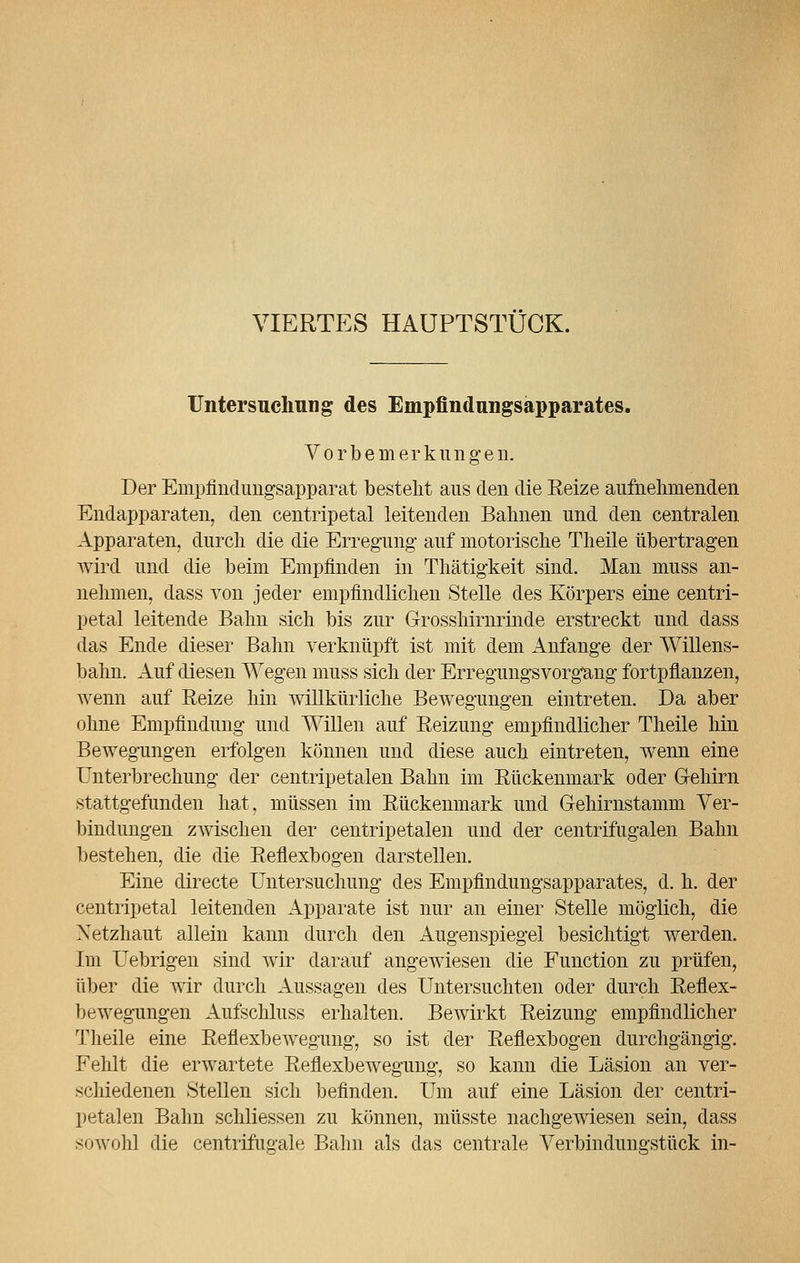 VIERTES HAUPTSTÜCK. Untersuchung des Empfindungsapparates. Vorbemerkungen. Der Empfindungsapparat besteht aus den die Reize aufnehmenden Endapparaten, den centripetal leitenden Bahnen und den centralen. Apparaten, durch die die Erregung auf motorische Theile übertragen wird und die beim Empfinden in Thätigkeit sind. Man muss an- nehmen, dass von jeder empfindlichen Stelle des Körpers eine centri- petal leitende Bahn sich bis zur Grosshirnrinde erstreckt und dass das Ende dieser Bahn verknüpft ist mit dem Anfange der Willens- bahn. Auf diesen Wegen muss sich der Erregungsvorgting fortpflanzen, wenn auf Eeize hin willkürliche Bewegungen eintreten. Da aber ohne Empfindung und Willen auf Eeizung empfindlicher Theile hin Bewegungen erfolgen können und diese auch eintreten, wenn eine Unterbrechung der centripetalen Bahn im Rückenmark oder Gehirn stattgefunden hat, müssen im Rückenmark und Gehirnstamm Ver- bindungen zwischen der centripetalen und der centrifugalen Bahn bestehen, die die Reflexbogen darstellen. Eine directe Untersuchung des Empfindungsapparates, d. h. der centripetal leitenden Apparate ist nur an einer Stelle möglich, die Netzhaut allein kann durch den Augenspiegel besichtigt werden. Im Uebrigen sind wir darauf angewiesen die Function zu prüfen, über die wir durch Aussagen des Untersuchten oder durch Reflex- bewegungen Aufschluss erhalten. Bewirkt Reizung empfindlicher Theile eine Reflexbewegung, so ist der Reflexbogen durchgängig. Fehlt die erwartete Reflexbewegung, so kann die Läsion an ver- schiedenen Stellen sich befinden. Um auf eine Läsion der centri- petalen Bahn schliessen zu können, müsste nachgewiesen sein, dass sowohl die centrifiiü'ale Bahn als das centrale Verbinduno-stück in-