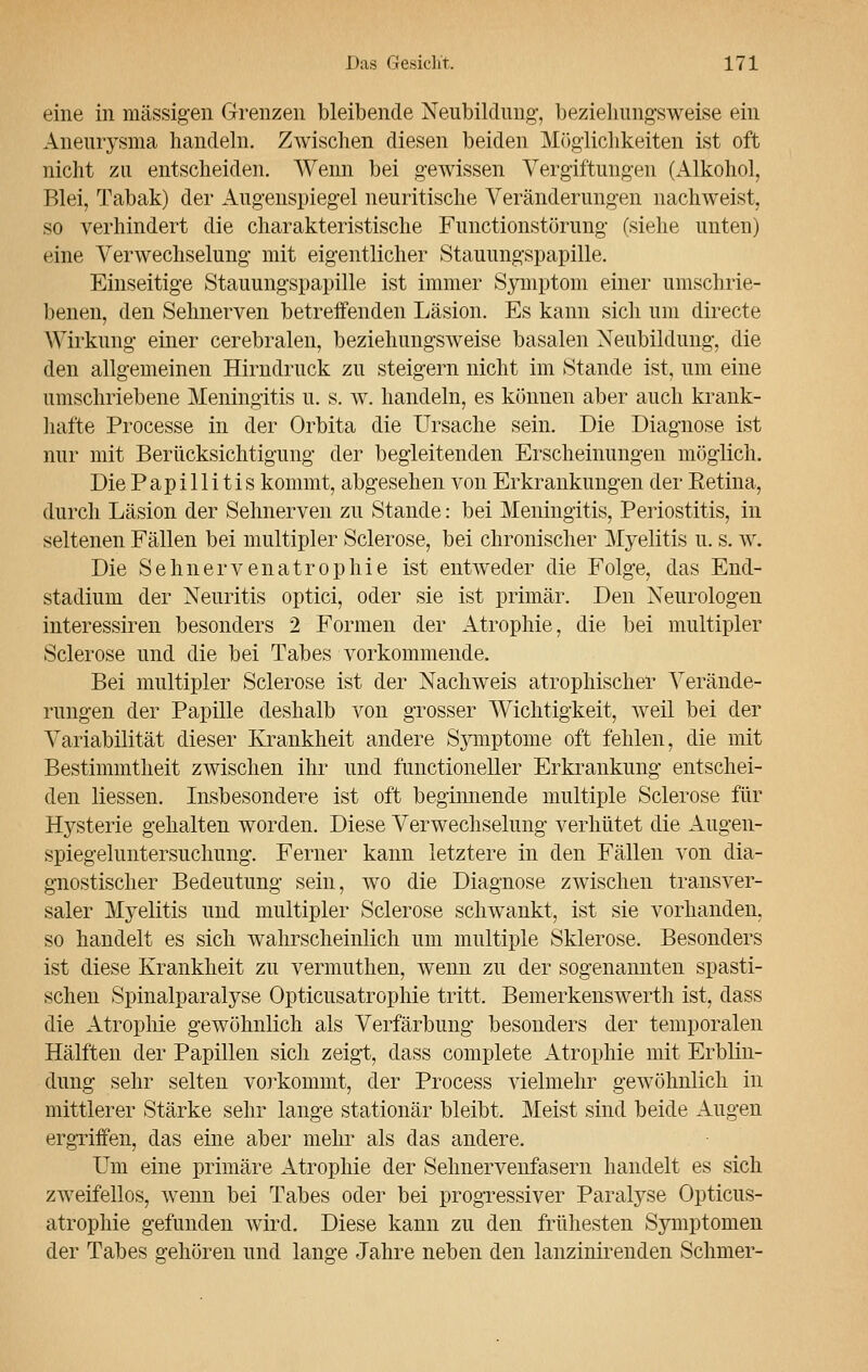 eine in massigen Grenzen bleibende Neubildung, beziehungsweise ein Aneurysma handeln. Zwischen diesen beiden Möglichkeiten ist oft nicht zu entscheiden. Wenn bei gewissen Vergiftungen (Alkohol, Blei, Tabak) der Augenspiegel neuritische Veränderungen nachweist, so verhindert die charakteristische Functionstörung (siehe unten) eine Verwechselung mit eigentlicher Stauungspapille. Einseitige Stauungspapille ist immer Symptom einer umschrie- benen, den Sehnerven betreifenden Läsion. Es kann sich um directe Wirkung einer cerebralen, beziehungsweise basalen Neubildung, die den allgemeinen Hirndruck zu steigern nicht im Stande ist, um eine umschriebene Meningitis u. s. w. handeln, es können aber auch krank- hafte Processe in der Orbita die Ursache sein. Die Diagnose ist nur mit Berücksichtigung der begleitenden Erscheinungen möglich. Die Papillitis kommt, abgesehen von Erkrankungen der Retina, durch Läsion der Sehnerven zu Stande: bei Meningitis, Periostitis, in seltenen Fällen bei multipler Sclerose, bei chronischer Myelitis u. s. w. Die Sehnervenatrophie ist entweder die Folge, das End- stadium der Neuritis optici, oder sie ist primär. Den Neurologen interessiren besonders 2 Formen der Atrophie, die bei multipler Sclerose und die bei Tabes vorkommende. Bei multipler Sclerose ist der Nachweis atrophischer Verände- rungen der Papille deshalb von grosser Wichtigkeit, weil bei der Variabilität dieser Krankheit andere Symptome oft fehlen, die mit Bestimmtheit zwischen ihr und functioneller Erkrankung entschei- den Hessen. Insbesondere ist oft beginnende multiple Sclerose für Hysterie gehalten worden. Diese Verwechselung verhütet die Augen- spiegeluntersuchung. Ferner kann letztere in den Fällen von dia- gnostischer Bedeutung sein, wo die Diagnose zwischen transver- saler Myelitis und multipler Sclerose schwankt, ist sie vorhanden, so handelt es sich wahrscheinlich um multiple Sklerose. Besonders ist diese Krankheit zu vermuthen, wenn zu der sogenannten spasti- schen Spinalparalyse Opticusatrophie tritt. Bemerkenswerth ist, dass die Atrophie gewöhnlich als Verfärbung besonders der temporalen Hälften der Papillen sich zeigt, dass complete Atrophie mit Erblin- dung sehr selten vorkommt, der Process vielmehr gewöhnlich in mittlerer Stärke sehr lange stationär bleibt. Meist sind beide Augen ergriffen, das eine aber mehr als das andere. Um eine primäre Atrophie der Sehnervenfasern handelt es sich zweifellos, wenn bei Tabes oder bei progressiver Paralyse Opticus- atrophie gefunden wird. Diese kann zu den frühesten Symptomen der Tabes gehören und lange Jahre neben den lanzinirenden Schmer-