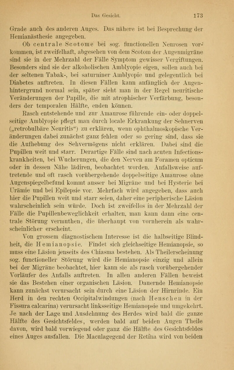 Grade auch des anderen Auges. Das nähere ist bei Besprechung der Hemianästhesie angegeben. Ob centrale Scotome bei sog. fimctionellen Neurosen vor- kommen, ist zweifelhaft, abgesehen von dem Scotom der Augenmigräne sind sie in der Mehrzahl der Fälle Symptom gewisser Vergiftungen. Besonders sind sie der alkoholischen Amblyopie eigen, sollen auch bei der seltenen Tabak-, bei saturniner Amblyopie und gelegentlich bei Diabetes auftreten. In diesen Fällen kann anfanglich der Augen- hintergrund normal sein, später sieht man in der Reg-el neuritische Veränderungen der Papille, die mit atrophischer Verfärbung, beson- ders der temporalen Hälfte, enden können. Rasch entstehende und zur Amaurose führende ein- oder doppel- seitige Amblyopie pflegt man durch locale Erkrankung der Sehnerven („retrobulbäre Neuritis) zu erklären, wenn ophthalmoskopische Ver- änderungen dabei zunächst ganz fehlen oder so gering sind, dass sie die Aufhebung des Sehvermögens nicht erklären. Dabei sind die Pupillen weit und starr. Derartige Fälle sind nach acuten Infections- krankheiten, bei Wucherungen, die den Nerven am Foramen opticum oder in dessen Nähe lädiren, beobachtet worden. Anfallsweise auf- tretende und oft rasch vorübergehende doppelseitige Amaurose ohne Augenspiegelbefund kommt ausser bei Migräne und bei Hysterie bei Urämie und bei Epilepsie vor. Mehrfach wird angegeben, dass auch hier die Pupillen weit und starr seien, daher eine peripherische Läsion wahrscheinlich sein würde. Doch ist zweifellos in der Mehrzahl der Fälle die Pupillenbeweglichkeit erhalten, man kann dann eine cen- trale Störung vermuthen. die überhaupt von vornherein als wahr- scheinlicher erscheint. Von grossem diagnostischem Interesse ist die halbseitige Blind- heit, die Hemianopsie. Findet sich gleichseitige Hemianopsie, so muss eine Läsion jenseits des Chiasma bestehen. Als Theilerscheinung sog. function eller Störung wird die Hemianopsie einzig und allein bei der Migräne beobachtet, hier kann sie als rasch vorübergehender Vorläufer des Anfalls auftreten. In allen anderen Fällen beweist sie das Bestehen einer organischen Läsion. Dauernde Hemianopsie kann zunächst verursacht sein durch eine Läsion der Hirnrinde. Ein Herd in den rechten Occipitalwiiidungen (nach Hellsehen in der Fissura calcarina) verursacht linksseitige Hemianopsie und umgekehrt. Je nach der Lage und Ausdehnung des Herdes wird bald die ganze Hälfte des Gesichtsfeldes, werden bald auf beiden Augen Theile davon, wird bald vorwiegend oder ganz die Hälfte des Gesichtsfeldes eines Auges ausfallen. Die Maculag-eo-end der Retina wird von beiden