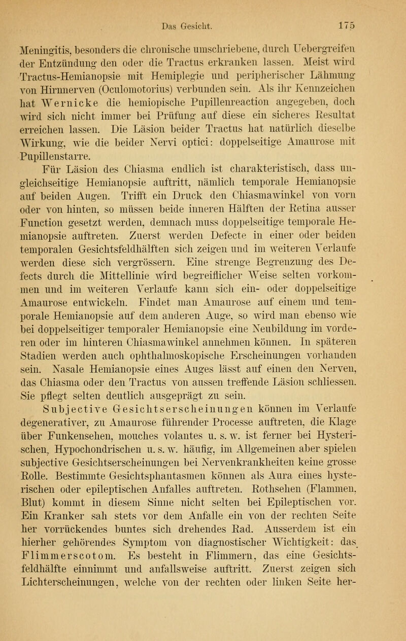 Meningitis, besonders die chronische umschriebene, durch Uebergreifen der Entzündung- den oder die Tractus erkranken lassen. Meist wird Tractus-Hemianopsie mit Hemiplegie und peripherischer Lähmung von Hirnnerven (Oculomotorius) verbunden sein. Als ihr Kennzeichen hat Wernicke die hemiopische Pupillenreaction angegeben, doch wird sich nicht immer bei Prüfung auf diese ein sicheres Resultat erreichen lassen. Die Läsion beider Tractus hat natürlich dieselbe Wirkung, wie die beider Nervi optici: doppelseitige Amaurose mit Pupillenstarre. Für Läsion des Chiasma endlich ist charakteristisch, dass un- gleichseitige Hemianopsie auftritt, nämlich temporale Hemianopsie auf beiden Augen. Trifft ein Druck den Chiasmawinkel von vorn oder von hinten, so müssen beide inneren Hälften der Retina ausser Function gesetzt werden, demnach muss doppelseitige temporale He- mianopsie auftreten. Zuerst werden Defecte in einer oder beiden temporalen Gesichtsfeldhälften sich zeigen und im weiteren Verlaufe werden diese sich vergrössern. Eine strenge Begrenzung des De- fects durch die Mittellinie wird begreiflicher Weise selten vorkom- men und im weiteren Verlaufe kann sich ein- oder doppelseitige Amaurose entwickeln. Findet man Amaurose auf einem und tem- porale Hemianopsie auf dem anderen Auge, so wird man ebenso wie bei doppelseitiger temporaler Hemianopsie eine Neubildung im vorde- ren oder im hinteren Chiasmawinkel annehmen können. In späteren Stadien werden auch ophthalmoskopische Erscheinungen vorhanden sein. Nasale Hemianopsie eines Auges lässt auf einen den Nerven, das Chiasma oder den Tractus von aussen treffende Läsion schliessen. Sie pflegt selten deutlich ausgeprägt zu sein. Subjective Gesichtserscheinungen können im Verlaufe degenerativer, zu Amaurose führender Processe auftreten, die Klage über Funkensehen, mouches volantes u. s. w. ist ferner bei Hysteri- schen, Hypochondrischen u. s. w. häufig, im Allgemeinen aber spielen subjective Gesichtserscheinungen bei Nervenkrankheiten keine grosse Rolle, Bestimmte Gesichtsphantasmen können als Aura eines hyste- rischen oder epileptischen Anfalles auftreten. Rothsehen (Flammen. Blut) kommt in diesem Sinne nicht selten bei Epileptischen vor. Ein Kranker sah stets vor dem Anfalle ein von der rechten Seite her vorrückendes buntes sich drehendes Rad. Ausserdem ist ein hierher gehörendes Symptom von diagnostischer Wichtigkeit: das Flimmerscotom. Es besteht in Flimmern, das eine Gesichts- feldhälfte einnimmt und anfallsweise auftritt. Zuerst zeigen sich Lichterscheinungen. welche von der rechten oder linken Seite her-