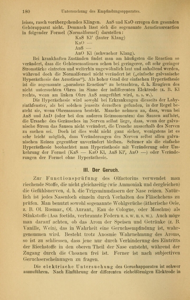 leises, rasch vorübergehendes Klingen. AnS und KaO erregen den gesunden Gehörapparat nicht. Demnach lässt sich die sogenannte Acusticusreaction in folgender Formel (Normalformel) darstellen: KaS Kl' (lauter Klang) KaO — AnS — AnO Kl (schwacher Klang). Bei krankhaften Zuständen findet man am häufigsten die Reaction so verändert, dass die Gehörsensationen schon bei geringerer, oft sehr geringer Stromstärke eintreten und weiterhin ungewöhnlich laut und anhaltend werden, während doch die Normalformel nicht verändert ist („einfache galvanische Hyperästhesie des Acusticus). Als hoher Grad der einfachen Hyperästhesie ist die sogenannte „paradoxe Reaction zu betrachten, d. h. Reagiren des nicht untersuchten Ohres im Sinne der indifferenten Elektrode (z. B. Kl rechts, wenn am linken Ohre AnS ausgeführt wird, u. s. w.). Die Hyperästhesie wird sowohl bei Erkrankungen diesseits der Laby- rinthfenster, als bei solchen jenseits derselben gefunden, in der Regel be- steht sie, wenn Ohrensausen besteht. Manche nehmen an, dass, wenn bei AnS und AnD (oder bei den anderen Reizmomenten) das Sausen aufhört, die Ursache des Geräusches im Nerven selbst liege, dass, wenn der galva- nische Strom das Sausen nicht verändert, die Ursache ausserhalb des Nerven zu suchen sei. Doch ist dies wohl nicht ganz sicher, wenigstens ist es sehr leicht möglich, dass Veränderungen des Nerven selbst allen galva- nischen Reizen gegenüber unverändert bleiben. Seltener als die einfache Hyperästhesie beobachtet man Hyperästhesie mit Veränderung oder Um- kehrung der Formel (KaS — KaO Kl, AnS Kl', AnO —) oder Verände- rungen der Formel ohne Hyperästhesie. III. Der Geruch. Zur Functionsprüfung des Olfaktorius verwendet man riechende Stoffe, die nicht gleichzeitig (wie Ammoniak und dergleichen) die Gefunlsnerven, d. h. die Trigeminusfasern der Nase reizen. Natür- lich ist jedes Nasenloch einzeln durch Vorhalten des Fläschchens zu prüfen. Man benutzt sowohl sogenannte Wohlgerüche (ätherische Oele. z. B. Ol. Rosmar., Ol. Aurant,, Eau de Cologne, oder Moschus) als Stinkstoffe (Asa foetida, verbrannte Federn u. s. w. u. s. w.). Auch möge man darauf achten, ob das Arom der Speisen und Getränke (z. B. Vanille, Wein), das in Wahrheit eine Geruchsempfmdung ist, wahr- genommen wird. Besteht trotz Anosmie Wahrnehmung des Aroms, so ist zu schliessen, dass jene nur durch Verhinderung des Eintritts der Riechstoffe in den oberen Theil der Nase entsteht, während der Zugang durch die Choanen frei ist. Ferner ist nach subjectiven Geruchserscheinungen zu fragen. Die elektrische Untersuchung des Geruchapparates ist schwer auszuführen. Nach Einführung der differenten eicheiförmigen Elektrode in