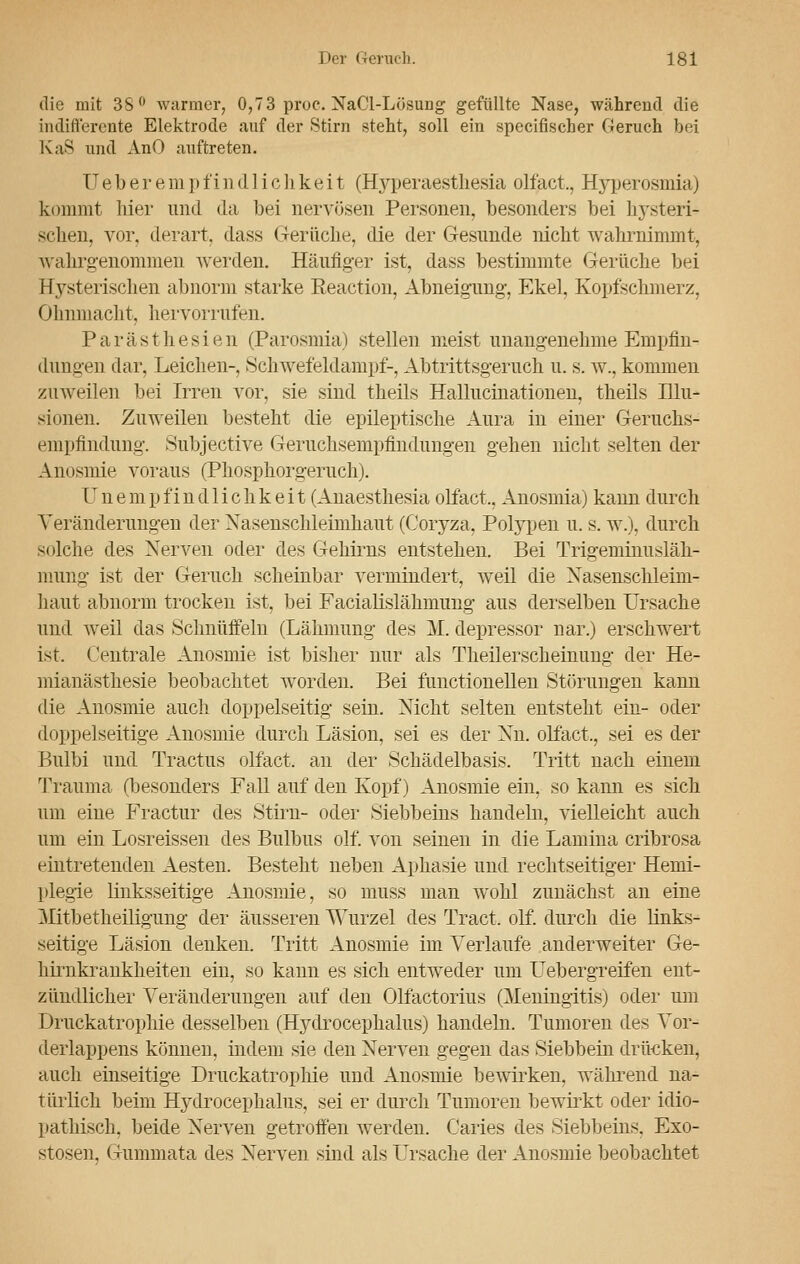 die mit 38° warmer, 0,73 proe. NaCl-Lösung gefüllte Nase, während die indifferente Elektrode auf der Stirn steht, soll ein specifischer Geruch bei KaS und AnO auftreten. Ueberempfindliehkeit (Hyperaesthesia olfact., Hyperosmia) kommt hier und da bei nervösen Personen, besonders bei hysteri- schen, vor, derart, dass Gerüche, die der Gesunde nicht wahrnimmt, wahrgenommen werden. Häufiger ist, dass bestimmte Gerüche bei Hysterischen abnorm starke Eeaction, Abneigung, Ekel, Kopfschmerz, Ohnmacht, hervorrufen. Parästhesien (Parosmia) stellen meist unangenehme Empfin- dungen dar, Leichen-, Schwefeldampf-, Abtrittsgeruch u. s. w., kommen zuweilen bei Irren vor, sie sind theils Hallucinationen, theils Illu- sionen. Zuweilen besteht die epileptische Aura in einer Geruchs- empfindimg. Subjective Geruchsempfindungen gehen nicht selten der Anosmie voraus (Phosphorgeruch). Unempfindlichkeit (Anaesthesia olfact,, Anosmia) kann durch Veränderungen der Xasensclüeimhaut (Coryza, Polypen u. s. w.), durch solche des Nerven oder des Gehirns entstehen. Bei Trigeminusläh- mung ist der Geruch scheinbar vermindert, weil die Nasenschleim- haut abnorm trocken ist, bei Facialislähmung aus derselben Ursache und weil das Schnüffeln (Lähmung des M. depressor nar.) erschwert ist. Centrale Anosmie ist bisher nur als Theilerscheinung der He- mianästhesie beobachtet worden. Bei functionellen Störungen kann die Anosmie auch doppelseitig sein. Nicht selten entsteht ein- oder doppelseitige Anosmie durch Läsion, sei es der Nu. olfact., sei es der Bulbi und Tractus olfact. an der Schädelbasis. Tritt nach einem Trauma (besonders Fall auf den Kopf) Anosmie ein, so kann es sich um eine Fractur des Stirn- oder Siebbeins handeln, vielleicht auch um ein Losreissen des Bulbus olf. von seinen in die Lamina cribrosa eintretenden Aesten. Besteht neben Aphasie und rechtseitiger Hemi- plegie linksseitige Anosmie, so muss man wohl zunächst an eine Mtbetheiligung der äusseren Wurzel des Tract. olf. durch die links- seitige Läsion denken. Tritt Anosmie im Verlaufe anderweiter Ge- hirnkrankheiten ein, so kann es sich entweder um Uebergreifen ent- zündlicher Veränderungen auf den Olfactorius (Meningitis) oder um Druckatrophie desselben (Hydrocephalus) handeln. Tumoren des Vor- derlappens können, indem sie den Nerven gegen das Siebbein drücken, auch einseitige Druckatrophie und Anosmie bewirken, während na- türlich beim Hydrocephalus, sei er durch Tumoren bewirkt oder idio- pathisch, beide Nerven getroffen werden. Caries des Siebbeins, Exo- stosen, Gummata des Nerven sind als Ursache der Anosmie beobachtet
