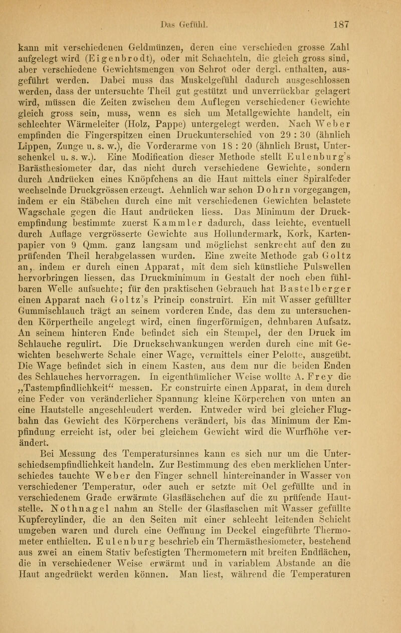 kann mit verschiedenen Geldmünzen, deren eine verschieden grosse Zahl aufgelegt wird (Eigenbrodt), oder mit Schachteln, die gleich gross sind, aber verschiedene Gewichtsmengen von Schrot oder dergl. enthalten, aus- geführt werden. Dabei muss das Muskelgefühl dadurch ausgeschlossen werden, dass der untersuchte Theil gut gestützt und unverrückbar gelagert wird, müssen die Zeiten zwischen dem Auflegen verschiedener Gewichte gleich gross sein, muss, wenn es sich um Metallgewichte handelt, ein schlechter Wärmeleiter (Holz, Pappe) untergelegt werden. Nach Webe r empfinden die Fingerspitzen einen Druckunterschied von 29 : 30 (ähnlich Lippen, Zunge u. s. w.), die Vorderarme von 18 : 20 (ähnlich Brust, Unter- schenkel u. s. w.). Eine Modifikation dieser Methode stellt Eulenburg's Barästhesiometer dar, das nicht durch verschiedene Gewichte, sondern durch Andrücken eines Knöpfchens an die Haut mittels einer Spiralfeder wechselnde Druckgrössen erzeugt. Aehnlich war schon D ohrn vorgegangen, indem er ein Stäbchen durch eine mit verschiedenen Gewichten belastete Wagschale gegen die Haut andrücken Hess. Das Minimum der Druck- empfindung bestimmte zuerst Kammler dadurch, dass leichte, eventuell durch Auflage vergrösserte Gewichte aus Hollundermark, Kork, Karten- papier von 9 Qmm. ganz langsam und möglichst senkrecht auf den zu prüfenden Theil herabgelassen wurden. Eine zweite Methode gab Goltz an,, indem er durch einen Apparat, mit dem sich künstliche Pulswellen hervorbringen Hessen, das Druckminimum in Gestalt der noch eben fühl- baren Welle aufsuchte; für den praktischen Gebrauch hat Bastelberger einen Apparat nach Goltz's Princip construirt. Ein mit Wasser gefüllter Gummischlauch trägt an seinem vorderen Ende, das dem zu untersuchen- den Körpertheile angelegt wird, einen fingerförmigen, dehnbaren Aufsatz. An seinem hinteren Ende befindet sich ein Stempel, der den Druck im Schlauche regulirt. Die Druckschwankungen werden durch eine mit Ge- wichten beschwerte Schale einer Wage, vermittels einer Pelotte, ausgeübt. Die Wage befindet sich in einem Kasten, aus dem nur die beiden Enden des Schlauches hervorragen. In eigenthümlicher Weise wollte A. Frey die „Tastempfindlichkeit messen. Er construirte einen Apparat, in dem durch eine Feder von veränderlicher Spannung kleine Körperchen von unten an eine Hautstelle angeschleudert werden. Entweder wird bei gleicher Flug- bahn das Gewicht des Körperchens verändert, bis das Minimum der Em- pfindung erreicht ist, oder bei gleichem Gewicht wird die Wurfhöhe ver- ändert. Bei Messung des Temperatursinnes kann es sich nur um die Unter- schiedsempfindlichkeit handeln. Zur Bestimmung des eben merklichen Unter- schiedes tauchte Weber den Finger schnell hintereinander in Wasser von verschiedener Temperatur, oder auch er setzte mit Oel gefüllte und in verschiedenem Grade erwärmte Glasfläschchen auf die zu prüfende Haut- stelle. Nothnagel nahm an Stelle der Glasflaschen mit Wasser gefüllte Kupfercylinder, die an den Seiten mit einer schlecht leitenden Schicht umgeben waren und durch eine Oeffnung im Deckel eingeführte Thermo- meter enthielten. Eulenburg beschrieb ein Thermästhesiometer, bestehend aus zwei an einem Stativ befestigten Thermometern mit breiten Endflächen, die in verschiedener Weise erwärmt und in variablem Abstände an die Haut angedrückt werden können. Man liest, während die Temperaturen