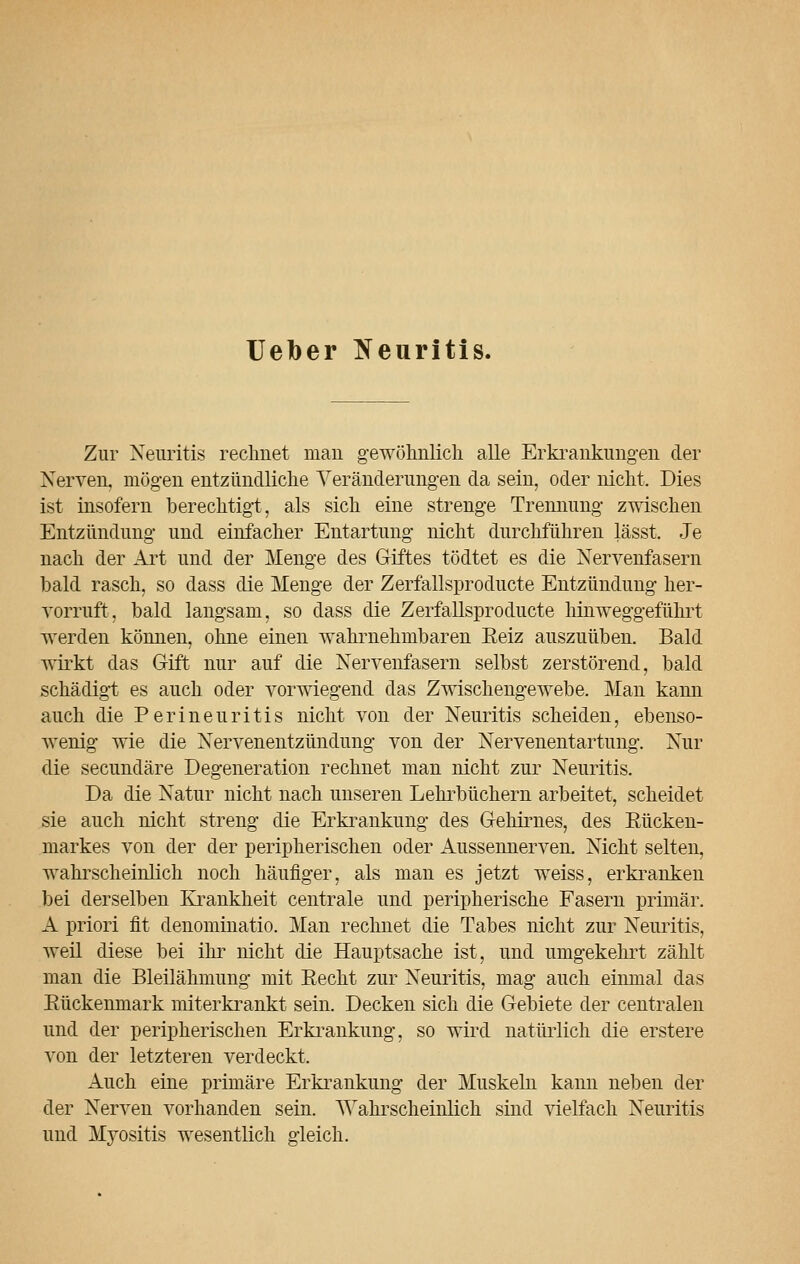 Ueber Neuritis. Zur Neuritis rechnet man gewöhnlich alle Erkrankungen der Nerven, mögen entzündliche Veränderungen da sein, oder nicht. Dies ist insofern berechtigt, als sich eine strenge Trennung zwischen Entzündung und einfacher Entartung nicht durchführen lässt. Je nach der Art und der Menge des Giftes tödtet es die Nervenfasern bald rasch, so dass die Menge der Zerfallsproducte Entzündung her- vorruft, bald langsam, so dass die Zerfallsproducte hinweggeführt werden können, ohne einen wahrnehmbaren Keiz auszuüben. Bald wirkt das Gift nur auf die Nervenfasern selbst zerstörend, bald schädigt es auch oder vorwiegend das Zwischengewebe. Man kann auch die Perineuritis nicht von der Neuritis scheiden, ebenso- wenig wie die Nervenentzündung von der Nervenentartung. Nur die secundäre Degeneration rechnet man nicht zur Neuritis. Da die Natur nicht nach unseren Lehrbüchern arbeitet, scheidet sie auch nicht streng die Erkrankung des Gehirnes, des Eücken- markes von der der peripherischen oder Aussennerven. Nicht selten, wahrscheinlich noch häufiger, als man es jetzt weiss, erkranken bei derselben Krankheit centrale und peripherische Fasern primär. A priori fit denominatio. Man rechnet die Tabes nicht zur Neuritis, weil diese bei ihr nicht die Hauptsache ist, und umgekehrt zählt man die Bleilähmung mit Eecht zur Neuritis, mag auch einmal das Eückenmark miterkrankt sein. Decken sich die Gebiete der centralen und der peripherischen Erkrankung, so wird natürlich die erstere von der letzteren verdeckt. Auch eine primäre Erkrankung der Muskeln kann neben der der Nerven vorhanden sein. Wahrscheinlich sind vielfach Neuritis und Myositis wesentlich gleich.
